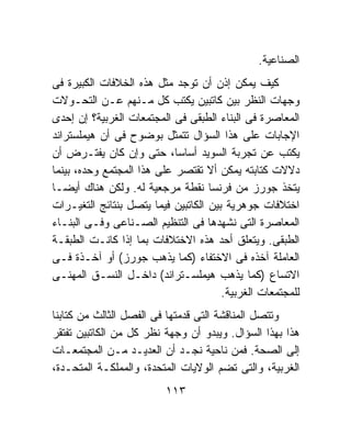 ‫ﺍﻟﺼﻨﺎﻋﻴﺔ.‬
‫ﻜﻴﻑ ﻴﻤﻜﻥ ﺇﺫﻥ ﺃﻥ ﺘﻭﺠﺩ ﻤﺜل ﻫﺫﻩ ﺍﻟﺨﻼﻓﺎﺕ ﺍﻟﻜﺒﻴﺭﺓ ﻓﻰ‬
‫ﻭﺠﻬﺎﺕ ﺍﻟﻨﻅﺭ ﺒﻴﻥ ﻜﺎﺘﺒﻴﻥ ﻴﻜﺘﺏ ﻜل ﻤـﻨﻬﻡ ﻋـﻥ ﺍﻟﺘﺤـﻭﻻﺕ‬
‫ﺍﻟﻤﻌﺎﺼﺭﺓ ﻓﻰ ﺍﻟﺒﻨﺎﺀ ﺍﻟﻁﺒﻘﻰ ﻓﻰ ﺍﻟﻤﺠﺘﻤﻌﺎﺕ ﺍﻟﻐﺭﺒﻴﺔ؟ ﺇﻥ ﺇﺤﺩﻯ‬
‫ﺍﻹﺠﺎﺒﺎﺕ ﻋﻠﻰ ﻫﺫﺍ ﺍﻟﺴﺅﺍل ﺘﺘﻤﺜل ﺒﻭﻀﻭﺡ ﻓﻰ ﺃﻥ ﻫﻴﻤﻠﺴﺘﺭﺍﻨﺩ‬
‫ﻴﻜﺘﺏ ﻋﻥ ﺘﺠﺭﺒﺔ ﺍﻟﺴﻭﻴﺩ ﺃﺴﺎﺴﹰ، ﺤﺘﻰ ﻭﺇﻥ ﻜﺎﻥ ﻴﻔﺘـﺭﺽ ﺃﻥ‬
                            ‫ﺎ‬
‫ﺩﻻﻻﺕ ﻜﺘﺎﺒﺘﻪ ﻴﻤﻜﻥ ﺃﻻ ﺘﻘﺘﺼﺭ ﻋﻠﻰ ﻫﺫﺍ ﺍﻟﻤﺠﺘﻤﻊ ﻭﺤﺩﻩ، ﺒﻴﻨﻤﺎ‬
‫ﻴﺘﺨﺫ ﺠﻭﺭﺯ ﻤﻥ ﻓﺭﻨﺴﺎ ﻨﻘﻁﺔ ﻤﺭﺠﻌﻴﺔ ﻟﻪ. ﻭﻟﻜﻥ ﻫﻨﺎﻙ ﺃﻴﻀـﺎ‬
‫ﺍﺨﺘﻼﻓﺎﺕ ﺠﻭﻫﺭﻴﺔ ﺒﻴﻥ ﺍﻟﻜﺎﺘﺒﻴﻥ ﻓﻴﻤﺎ ﻴﺘﺼل ﺒﻨﺘﺎﺌﺞ ﺍﻟﺘﻐﻴـﺭﺍﺕ‬
‫ﺍﻟﻤﻌﺎﺼﺭﺓ ﺍﻟﺘﻰ ﻨﺸﻬﺩﻫﺎ ﻓﻰ ﺍﻟﺘﻨﻅﻴﻡ ﺍﻟﺼـﻨﺎﻋﻰ ﻭﻓـﻰ ﺍﻟﺒﻨـﺎﺀ‬
‫ﺍﻟﻁﺒﻘﻰ. ﻭﻴﺘﻌﻠﻕ ﺃﺤﺩ ﻫﺫﻩ ﺍﻻﺨﺘﻼﻓﺎﺕ ﺒﻤﺎ ﺇﺫﺍ ﻜﺎﻨـﺕ ﺍﻟﻁﺒﻘـﺔ‬
‫ﺍﻟﻌﺎﻤﻠﺔ ﺁﺨﺫﻩ ﻓﻰ ﺍﻻﺨﺘﻔﺎﺀ )ﻜﻤﺎ ﻴﺫﻫﺏ ﺠﻭﺭﺯ( ﺃﻭ ﺁﺨـﺫﺓ ﻓـﻰ‬
‫ﺍﻻﺘﺴﺎﻉ )ﻜﻤﺎ ﻴﺫﻫﺏ ﻫﻴﻤﻠﺴـﺘﺭﺍﻨﺩ( ﺩﺍﺨـل ﺍﻟﻨﺴـﻕ ﺍﻟﻤﻬﻨـﻰ‬
                                       ‫ﻟﻠﻤﺠﺘﻤﻌﺎﺕ ﺍﻟﻐﺭﺒﻴﺔ.‬
‫ﻭﺘﺘﺼل ﺍﻟﻤﻨﺎﻗﺸﺔ ﺍﻟﺘﻰ ﻗﺩﻤﺘﻬﺎ ﻓﻰ ﺍﻟﻔﺼل ﺍﻟﺜﺎﻟﺙ ﻤﻥ ﻜﺘﺎﺒﻨﺎ‬
‫ﻫﺫﺍ ﺒﻬﺫﺍ ﺍﻟﺴﺅﺍل. ﻭﻴﺒﺩﻭ ﺃﻥ ﻭﺠﻬﺔ ﻨﻅﺭ ﻜل ﻤﻥ ﺍﻟﻜﺎﺘﺒﻴﻥ ﺘﻔﺘﻘﺭ‬
‫ﺇﻟﻰ ﺍﻟﺼﺤﺔ. ﻓﻤﻥ ﻨﺎﺤﻴﺔ ﻨﺠـﺩ ﺃﻥ ﺍﻟﻌﺩﻴـﺩ ﻤـﻥ ﺍﻟﻤﺠﺘﻤﻌـﺎﺕ‬
‫ﺍﻟﻐﺭﺒﻴﺔ، ﻭﺍﻟﺘﻰ ﺘﻀﻡ ﺍﻟﻭﻻﻴﺎﺕ ﺍﻟﻤﺘﺤﺩﺓ، ﻭﺍﻟﻤﻤﻠﻜـﺔ ﺍﻟﻤﺘﺤـﺩﺓ،‬
                          ‫٣١١‬
 