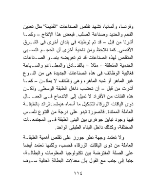 ‫ﻭﻓﺭﻨﺴﺎ، ﻭﺃﻟﻤﺎﻨﻴﺎ، ﺘﺸﻬﺩ ﺘﻘﻠﺹ ﺍﻟﺼﻨﺎﻋﺎﺕ "ﺍﻟﻘﺩﻴﻤﺔ" ﻤﺜل ﺘﻌﺩﻴﻥ‬
‫ﺍﻟﻔﺤﻡ ﻭﺍﻟﺤﺩﻴﺩ ﻭﺼﻨﺎﻋﺔ ﺍﻟﺼﻠﺏ. ﻓﺒﻌﺽ ﻫﺫﺍ ﺍﻹﻨﺘﺎﺝ – ﻭﻜﻤـﺎ‬
‫ﺃﺸﺭﻨﺎ ﻤﻥ ﻗﺒل – ﻗﺩ ﺘﻡ ﺘﻭﻁﻴﻨﻪ ﻓﻰ ﺒﻠﺩﺍﻥ ﺃﺨﺭﻯ ﻓﻰ ﺍﻟﺸـﺭﻕ‬
‫ﺍﻷﻗﺼﻰ. ﻜﻤﺎ ﻨﻼﺤﻅ ﻭﻤﻥ ﻨﺎﺤﻴﺔ ﺃﺨﺭﻯ ﺃﻥ ﺍﻟﺤﺠـﻡ ﺍﻟﻨﺴـﺒﻰ‬
‫ﺍﻟﻤﺘﻘﻠﺹ ﻟﻬﺫﻩ ﺍﻟﺼﻨﺎﻋﺎﺕ ﻗﺩ ﺘﻡ ﺘﻌﻭﻴﻀﻪ ﺒﻨﻤـﻭ ﺍﻟﺼـﻨﺎﻋﺎﺕ‬
‫ﺍﻟﺨﺩﻤﻴﺔ ﺍﻟﻤﺘﻌﻠﻘﺔ – ﻤﺜﻼ – ﺒﺎﻟﻔﻨـﺎﺩﻕ ﻭﺍﻟﻤﻁـﺎﻋﻡ ﻭﺍﻟﺴـﻴﺎﺤﺔ‬
                                     ‫ﹰ‬
‫ﻓﻐﺎﻟﺒﻴﺔ ﺍﻟﻭﻅﺎﺌﻑ ﻓﻰ ﻫﺫﻩ ﺍﻟﺼﻨﺎﻋﺎﺕ ﺍﻟﺠﺩﻴﺩﺓ ﻫﻰ ﻤﻥ ﺍﻟﻨـﻭﻉ‬
‫ﻏﻴﺭ ﺍﻟﻤﺎﻫﺭ ﺃﻭ ﺸﺒﻪ ﺍﻟﻤﺎﻫﺭ، ﻭﻫﻰ ﻭﻅﺎﺌﻑ ﻻ ﻴﻤﻜـﻥ – ﻜﻤـﺎ‬
‫ﺃﺸﺭﺕ ﻤﻥ ﻗﺒل – ﺃﻥ ﺘﺤﺘﺴﺏ ﺩﺍﺨل ﺍﻟﻁﺒﻘﺔ ﺍﻟﻭﺴﻁﻰ. ﻭﻟﻜـﻥ‬
‫ﻫﺫﻩ ﺍﻟﻔﺌﺎﺕ ﻤﻥ ﺍﻷﻓﺭﺍﺩ ﻻ ﺘﻤﻴل ﺇﻟﻰ ﺍﻻﻨﺩﻤﺎﺝ ﻓـﻰ ﺍﻟﻌﻤــﺎل‬
‫ﺫﻭﻯ ﺍﻟﻴﺎﻗﺎﺕ ﺍﻟﺯﺭﻗﺎﺀ ﻟﺘﺸﻜﻴل ﻤﺎ ﺃﺴﻤﺎﻩ ﻫﻴﻤﻠﺴـﺘﺭﺍﻨﺩ ﺒﺎﻟﻁﺒﻘـﺔ‬
‫ﺍﻟﻌﺎﻤﻠﺔ ﺍﻟﻤﻤﺘﺩﺓ. ﻓﺎﻟﺼﻭﺭﺓ ﺘﺒﺩﻭ ﻋﻠﻰ ﺩﺭﺠﺔ ﻤﻥ ﺍﻟﺘﻨﻭﻉ ﻨﻠﻤـﺱ‬
‫ﻓﻴﻬﺎ ﻭﺠﻭﺩ ﺘﺒﺎﻴﻥ ﺠﻭﻫﺭﻯ ﺒﻴﻥ ﺍﻟﺒﻨﻰ ﺍﻟﻁﺒﻘﺔ ﻓـﻰ ﺍﻟﻤﺠﺘﻤﻌـﺎﺕ‬
                 ‫ﺍﻟﻤﺨﺘﻠﻔﺔ، ﻭﻜﺫﻟﻙ ﺩﺍﺨل ﺍﻟﺒﻨﺎﺀ ﺍﻟﻁﺒﻘﻰ ﺍﻟﻭﺍﺤﺩ.‬
‫ﻭﻻ ﺘﻌﺘﻤﺩ ﻭﺠﻬﺔ ﻨﻅﺭ ﺠﻭﺭﺯ ﻋﻠﻰ ﺘﻘﻠﺹ ﺃﻫﻤﻴﺔ ﺍﻟﻁﺒﻘـﺔ‬
‫ﺍﻟﻌﺎﻤﻠﺔ ﻤﻥ ﺫﻭﻯ ﺍﻟﻴﺎﻗﺎﺕ ﺍﻟﺯﺭﻗﺎﺀ ﻓﺤﺴﺏ، ﻭﻟﻜﻨﻬﺎ ﺘﻌﺘﻤﺩ ﺃﻴﻀﺎ‬
‫ﻋﻠﻰ ﺍﻟﺼﻠﺔ ﺍﻟﻤﻔﺘﺭﻀﺔ ﺒﻴﻥ ﺘﻜﻨﻭﻟﻭﺠﻴﺎ ﺍﻟﻤﻌﻠﻭﻤﺎﺕ ﻭﺍﻟﺒﻁﺎﻟـﺔ،‬
‫ﺠﻨﺒﺎ ﺇﻟﻰ ﺠﻨﺏ ﻤﻊ ﺍﻟﻘﻭل ﺒﺄﻥ ﻤﻌﺩﻻﺕ ﺍﻟﺒﻁﺎﻟﺔ ﺍﻟﻌﺎﻟﻴﺔ ﺴـﻭﻑ‬
                                                  ‫ﹰ‬

                           ‫٤١١‬
 