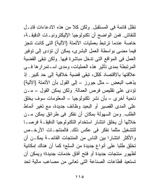 ‫ﺘﻅل ﻗﺎﺌﻤﺔ ﻓﻰ ﺍﻟﻤﺴﺘﻘﺒل. ﻭﻟﻜﻥ ﻜﻼ ﻤﻥ ﻫﺫﻩ ﺍﻻﺩﻋﺎﺀﺍﺕ ﻗﺎﺒـل‬
                         ‫ﹰ‬
‫ﻟﻠﻨﻘﺎﺵ. ﻓﻤﻥ ﺍﻟﻭﺍﻀﺢ ﺃﻥ ﺘﻜﻨﻭﻟﻭﺠﻴﺎ ﺍﻹﻟﻴﻜﺘﺭﻭﻨﻴـﺎﺕ ﺍﻟﺩﻗﻴﻘـﺔ،‬
‫ﺨﺎﺼﺔ ﻋﻨﺩﻤﺎ ﺘﺭﺘﺒﻁ ﺒﻌﻤﻠﻴﺎﺕ ﺍﻷﺘﻤﺘﺔ )ﺍﻵﻟﻴﺔ( ﺍﻟﺘﻰ ﻜﺎﻨﺕ ﺘﻨﺠﺯ‬
‫ﻓﻴﻤﺎ ﻤﻀﻰ ﺒﻭﺍﺴﻁﺔ ﺍﻟﻌﻤل ﺍﻟﺒﺸﺭﻯ، ﻴﻤﻜﻥ ﺃﻥ ﺘﺅﺩﻯ ﺇﻟﻰ ﺘﻭﻓﻴﺭ‬
‫ﺍﻟﻌﻤل ﻓﻰ ﺍﻟﻤﻭﺍﻗﻊ ﺍﻟﺘﻰ ﺘﺩﺨل ﻤﺒﺎﺸﺭﺓ ﻓﻴﻬﺎ. ﻭﻟﻜﻥ ﺘﺒﻘﻰ ﺍﻟﻘﻀﻴﺔ‬
‫ﺍﻟﻤﺭﺘﺒﻁﺔ ﺒﻤﺩﻯ ﺘﺄﺜﻴﺭ ﻫﺫﻩ ﺍﻟﻌﻤﻠﻴﺎﺕ، ﻭﻤﺩﻯ ﺍﺴـﺘﻤﺭﺍﺭﻫﺎ ﻓـﻰ‬
‫ﻋﻼﻗﺘﻬﺎ ﺒﺎﻻﻗﺘﺼﺎﺩ ﻜﻜل، ﺘﺒﻘﻰ ﻗﻀﻴﺔ ﺨﻼﻓﻴﺔ ﺇﻟﻰ ﺤﺩ ﻜﺒﻴﺭ. ﺇﺫ‬
‫ﻴﺫﻫﺏ ﺍﻟﺒﻌﺽ – ﻤﺜل ﺠﻭﺭﺯ – ﺇﻟﻰ ﺍﻟﻘﻭل ﺒﺄﻥ ﺍﻷﺘﻤﺘﺔ )ﺍﻵﻟﻴﺔ(‬
‫ﺘﺅﺩﻯ ﻋﻠﻰ ﺘﻘﻠﻴﺹ ﻓﺭﺹ ﺍﻟﻌﻤﺎﻟﺔ. ﻭﻟﻜﻥ ﻴﻤﻜﻥ ﺍﻟﻘﻭل – ﻤـﻥ‬
‫ﻨﺎﺤﻴﺔ ﺃﺨﺭﻯ – ﺒﺄﻥ ﻨﺸﺭ ﺘﻜﻨﻭﻟﻭﺠﻴﺎ – ﺍﻟﻤﻌﻠﻭﻤﺎﺕ ﺴﻭﻑ ﻴﺨﻠﻕ‬
‫ﻋﻠﻰ ﺍﻟﻤﺩﻯ ﺍﻟﻘﺼﻴﺭ ﺃﻭ ﺍﻟﺒﻌﻴﺩ ﻭﻅﺎﺌﻑ ﺠﺩﻴﺩﺓ، ﻤﻊ ﺘﻐﻴﺭ ﺃﻨﻤﺎﻁ‬
‫ﺍﻟﻁﻠﺏ. ﻭﻤﻥ ﺍﻟﺴﻬﻭﻟﺔ ﺒﻤﻜﺎﻥ ﺃﻥ ﻨﻔﻜﺭ ﻓﻰ ﻁﺭﺍﺌﻕ ﻴﻤﻜﻥ ﻤـﻥ‬
‫ﺨﻼﻟﻬﺎ ﺃﻥ ﻴﺨﻠﻕ ﺍﻨﺘﺸﺎﺭ ﺍﺴﺘﺨﺩﺍﻡ ﺍﻟﺘﻜﻨﻭﻟﻭﺠﻴﺎ ﺍﻟﺩﻗﻴﻘـﺔ ﻓﺭﺼـﺎ‬
‫ﹰ‬
‫ﻟﻠﺘﺸﻐﻴل ﻤﺜﻠﻤﺎ ﻨﻔﻜﺭ ﻓﻰ ﻋﻜﺱ ﺫﻟﻙ. ﻓﺎﻟﻤﻨﺘﺠـﺎﺕ ﺍﻷﺭﺨـﺹ‬
‫ﻭﺍﻷﻜﺜﺭ ﺍﻨﺘﺸﺎﺭﹰ ﺒﻴﻥ ﺍﻟﻨﺎﺱ ﻤﻥ ﺍﻟﻤﻨﺘﺠﺎﺕ ﺍﻟﻘﺎﺌﻤـﺔ ﻴﻤﻜـﻥ ﺃﻥ‬
                                          ‫ﺍ‬
‫ﺘﺨﻠﻕ ﻁﻠﺒﺎ ﻋﻠﻰ ﺃﻨﻭﺍﻉ ﺠﺩﻴﺩﺓ ﻤﻥ ﺍﻟﺴﻠﻊ؛ ﻜﻤﺎ ﺃﻥ ﻫﻨﺎﻙ ﺇﻤﻜﺎﻨﻴﺔ‬
                                               ‫ﹰ‬
‫ﻟﻅﻬﻭﺭ ﻤﻨﺘﺠﺎﺕ ﺠﺩﻴﺩﺓ ﺃﻭ ﻓﺘﺢ ﺁﻓﺎﻕ ﺨﺩﻤﺎﺕ ﺠﺩﻴﺩﺓ؛ ﻭﻴﻤﻜﻥ ﺃﻥ‬
‫ﺘﺴﺘﻌﻴﺩ ﻗﻁﺎﻋﺎﺕ ﺍﻟﺼﻨﺎﻋﺔ ﺍﻟﺘﻰ ﺘﻌﺎﻨﻰ ﻤﻥ ﻤﺼﺎﻋﺏ ﻤﺎﻟﻴﺔ ﺘﺤﺩ‬

                         ‫٥١١‬
 