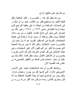 ‫ﻤﻥ ﻗﺩﺭﺘﻬﺎ ﻋﻠﻰ ﺘﺤﻘﻴﻕ ﺃﺭﺒﺎﺡ.‬
‫ﻤﻥ ﻫﻨﺎ ﻴﻅل ﻜل ﻫﺫﺍ – ﺒﺎﻟﻀﺭﻭﺭﺓ – ﺃﻜﺜﺭ ﺇﺸﻜﺎﻟﻴﺔ ﻭﺃﻗل‬
‫ﻗﺎﺒﻠﻴﺔ ﻟﻠﺘﻨﺒﺅ ﻤﻤﺎ ﻴﺴﺘﻁﻴﻊ ﻜﺜﻴﺭ ﻤﻥ ﺍﻟﻜﺘﺎﺏ. ﻓﻴﺠـﺏ ﺃﻥ ﻨﻨﻅـﺭ‬
‫ﺇﻟﻰ ﺍﻟﻤﻌﺩﻻﺕ ﺍﻟﻤﺭﺘﻔﻌﺔ ﻤﻥ ﺍﻟﺒﻁﺎﻟـﺔ ﻋﻠﻰ ﺨﻠﻔﻴﺔ ﺍﻟﺘﺭﺍﺠﻊ ﺍﻟﺫﻯ‬
‫ﺴﺒﺒﺘﻪ ﺃﺯﻤﺔ ﺍﻟﻨﻔﻁ ﻓﻰ ﻋﺎﻤﻰ ٣٧٩١ ﻭ ٤٧٩١، ﻭﻏﻴﺭ ﺫﻟﻙ ﻤﻥ‬
‫ﺍﻟﻌﻭﺍﻤل ﺍﻟﺘﻰ ﺘﻤﻴل ﺇﻟﻰ ﺇﻨﺘﺎﺝ ﺍﻟﻜﺴﺎﺩ. ﻓﺎﻟﻘﻭل ﺒـﺄﻥ ﻤﻌـﺩﻻﺕ‬
‫ﺍﻟﺒﻁﺎﻟﺔ ﺴﻭﻑ ﺘﻅل ﻤﺭﺘﻔﻌﺔ ﺃﻭ ﺴﻭﻑ ﺘﺯﺩﺍﺩ ﺍﺭﺘﻔﺎﻋﹰ ﻓﻰ ﻏﺎﻟﺒﻴﺔ‬
          ‫ﺎ‬
‫ﺍﻟﻤﺠﺘﻤﻌﺎﺕ ﺍﻟﻐﺭﺒﻴﺔ ﻓﻰ ﺍﻟﻤﺴﺘﻘﺒل ﺍﻟﻘﺭﻴﺏ ﻫﻭ ﻗـﻭل ﻴﺘﺠـﺎﻭﺯ‬
‫ﺒﺎﻟﻀﺭﻭﺭﺓ ﺤﺩﻭﺩ ﺍﻹﻤﻜﺎﻨﻴﺔ. ﻭﻟﻜﻥ ﺫﻟﻙ ﻻ ﻴﺒﺩﻭ ﺒﺩﺭﺠﺔ ﺍﻟﺤﺘﻤﻴﺔ‬
‫ﺍﻟﺘﻰ ﻴﺼﻭﺭﻫﺎ ﻜﺜﻴﺭ ﻤﻥ ﺍﻟﻤﺭﺍﻗﺒﻴﻥ ﺍﻵﻥ. ﻓﻔﻰ ﺍﻟﺴﺘﻴﻨﻴﺎﺕ، ﻭﻫﻰ‬
‫ﺤﻘﺒﺔ ﺍﻻﻨﺘﻌﺎﺵ ﻓﻰ ﻜل ﺍﻟﺒﻠﺩﺍﻥ ﺍﻟﻐﺭﺒﻴﺔ، ﻜﺎﻥ ﻜل ﺍﻟﻨﺎﺱ ﺘﻘﺭﻴﺒـﺎ‬
‫ﹰ‬
‫ﻴﺘﺼﻭﺭﻭﻥ ﺃﻥ ﺍﻟﺘﺸﻐﻴل ﺍﻟﻜﺎﻤل ﺴﻭﻑ ﻴﻅل ﻗﺎﺌﻤﺎ. ﻟﺫﻟﻙ ﻴﺘﻌـﻴﻥ‬
              ‫ﹰ‬
‫ﻋﻠﻴﻨﺎ ﺃﻥ ﻨﺤﺫﺭ ﺍﺴﺘﺨﺩﺍﻡ ﻨﻔﺱ ﺍﻟﻨﻤﻁ ﻤﻥ ﺍﻟﺘﻔﻜﻴﺭ ﺍﻟﺘﻌﻤﻴﻤﻰ ﻓـﻰ‬
                                   ‫ﻋﻜﺱ ﻫﺫﻩ ﺍﻟﻘﻀﻴﺔ ﺍﻵﻥ.‬
‫ﻭﻴﻼﺤﻅ ﺍﻟﻘﺎﺭﺉ ﺃﻥ ﻫﺫﻩ ﺍﻟﻤﻼﺤﻅﺎﺕ ﺘﻌﺘﻤﺩ ﻋﻠﻰ ﺍﻷﺴﺎﺱ‬
‫ﺍﻹﻤﺒﻴﺭﻴﻘﻰ ﻟﻶﺭﺍﺀ ﺍﻟﺘﻰ ﻗﺩﻤﻬﺎ ﻜل ﻤﻥ ﺠﻭﺭﺯ ﻭﻫﻴﻤﻠﺴـﺘﺭﺍﻨﺩ.‬
‫ﻭﻟﻜﻥ ﻴﺒﺩﻭ ﻤﻥ ﺍﻟﻭﺍﻀﺢ ﺃﻨﻬﻤﺎ ﻟﻡ ﻴﺤﻼ ﺍﻟﻘﻀﻴﺔ ﺍﻟﻤﺘﻌﻠﻘﺔ ﺒﻤﺎ ﺇﺫﺍ‬
‫ﻜﺎﻥ ﺴﻴﻨﺎﺭﻴﻭ ﻜﺎﻟﺫﻯ ﺭﺴﻤﻪ ﻤﺎﺭﻜﺱ ﻤﻨﺫ ﺃﻜﺜﺭ ﻤﻥ ﻗـﺭﻥ ﻤـﻥ‬
                         ‫٦١١‬
 