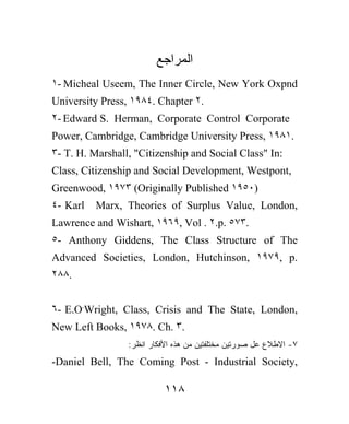 ‫ﺍﻟﻤﺭﺍﺠﻊ‬
١- Micheal Useem, The Inner Circle, New York Oxpnd
University Press, ١٩٨٤. Chapter ٢.
٢- Edward S. Herman, Corporate Control Corporate
Power, Cambridge, Cambridge University Press, ١٩٨١.
٣- T. H. Marshall, "Citizenship and Social Class" In:
Class, Citizenship and Social Development, Westpont,
Greenwood, ١٩٧٣ (Originally Published ١٩٥٠)
٤- Karl   Marx, Theories of Surplus Value, London,
Lawrence and Wishart, ١٩٦٩, Vol . ٢.p. ٥٧٣.
٥- Anthony Giddens, The Class Structure of The
Advanced Societies, London, Hutchinson, ١٩٧٩, p.
٢٨٨.


٦- E.O.Wright, Class, Crisis and The State, London,
New Left Books, ١٩٧٨. Ch. ٣.
                 :‫٧- ﺍﻻﻁﻼﻉ ﻋل ﺼﻭﺭﺘﻴﻥ ﻤﺨﺘﻠﻔﺘﻴﻥ ﻤﻥ ﻫﺫﻩ ﺍﻷﻓﻜﺎﺭ ﺍﻨﻅﺭ‬
-Daniel Bell, The Coming Post - Industrial Society,

                           ١١٨
 