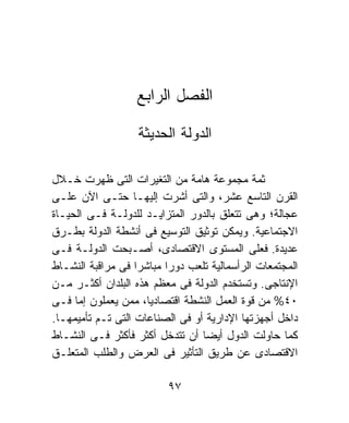 ‫ﺍﻟﻔﺼل ﺍﻟﺭﺍﺒﻊ‬

                   ‫ﺍﻟﺩﻭﻟﺔ ﺍﻟﺤﺩﻴﺜﺔ‬

‫ﺜﻤﺔ ﻤﺠﻤﻭﻋﺔ ﻫﺎﻤﺔ ﻤﻥ ﺍﻟﺘﻐﻴﺭﺍﺕ ﺍﻟﺘﻰ ﻅﻬﺭﺕ ﺨـﻼل‬
‫ﺍﻟﻘﺭﻥ ﺍﻟﺘﺎﺴﻊ ﻋﺸﺭ، ﻭﺍﻟﺘﻰ ﺃﺸﺭﺕ ﺇﻟﻴﻬـﺎ ﺤﺘـﻰ ﺍﻵﻥ ﻋﻠـﻰ‬
‫ﻋﺠﺎﻟﺔ؛ ﻭﻫﻰ ﺘﺘﻌﻠﻕ ﺒﺎﻟﺩﻭﺭ ﺍﻟﻤﺘﺯﺍﻴـﺩ ﻟﻠﺩﻭﻟـﺔ ﻓـﻰ ﺍﻟﺤﻴـﺎﺓ‬
‫ﺍﻻﺠﺘﻤﺎﻋﻴﺔ. ﻭﻴﻤﻜﻥ ﺘﻭﺜﻴﻕ ﺍﻟﺘﻭﺴﻴﻊ ﻓﻰ ﺃﻨﺸﻁﺔ ﺍﻟﺩﻭﻟﺔ ﺒﻁـﺭﻕ‬
‫ﻋﺩﻴﺩﺓ. ﻓﻌﻠﻰ ﺍﻟﻤﺴﺘﻭﻯ ﺍﻻﻗﺘﺼﺎﺩﻯ، ﺃﺼـﺒﺤﺕ ﺍﻟﺩﻭﻟـﺔ ﻓـﻰ‬
‫ﺍﻟﻤﺠﺘﻤﻌﺎﺕ ﺍﻟﺭﺃﺴﻤﺎﻟﻴﺔ ﺘﻠﻌﺏ ﺩﻭﺭﺍ ﻤﺒﺎﺸﺭﺍ ﻓﻰ ﻤﺭﺍﻗﺒﺔ ﺍﻟﻨﺸـﺎﻁ‬
                   ‫ﹰ‬     ‫ﹰ‬
‫ﺍﻹﻨﺘﺎﺠﻰ. ﻭﺘﺴﺘﺨﺩﻡ ﺍﻟﺩﻭﻟﺔ ﻓﻰ ﻤﻌﻅﻡ ﻫﺫﻩ ﺍﻟﺒﻠﺩﺍﻥ ﺃﻜﺜـﺭ ﻤـﻥ‬
‫٠٤% ﻤﻥ ﻗﻭﺓ ﺍﻟﻌﻤل ﺍﻟﻨﺸﻁﺔ ﺍﻗﺘﺼﺎﺩﻴﹰ، ﻤﻤﻥ ﻴﻌﻤﻠﻭﻥ ﺇﻤﺎ ﻓـﻰ‬
                     ‫ﺎ‬
‫ﺩﺍﺨل ﺃﺠﻬﺯﺘﻬﺎ ﺍﻹﺩﺍﺭﻴﺔ ﺃﻭ ﻓﻰ ﺍﻟﺼﻨﺎﻋﺎﺕ ﺍﻟﺘﻰ ﺘـﻡ ﺘﺄﻤﻴﻤﻬـﺎ.‬
‫ﻜﻤﺎ ﺤﺎﻭﻟﺕ ﺍﻟﺩﻭل ﺃﻴﻀﺎ ﺃﻥ ﺘﺘﺩﺨل ﺃﻜﺜﺭ ﻓﺄﻜﺜﺭ ﻓـﻰ ﺍﻟﻨﺸـﺎﻁ‬
‫ﺍﻻﻗﺘﺼﺎﺩﻯ ﻋﻥ ﻁﺭﻴﻕ ﺍﻟﺘﺄﺜﻴﺭ ﻓﻰ ﺍﻟﻌﺭﺽ ﻭﺍﻟﻁﻠﺏ ﺍﻟﻤﺘﻌﻠـﻕ‬

                          ‫٧٩‬
 