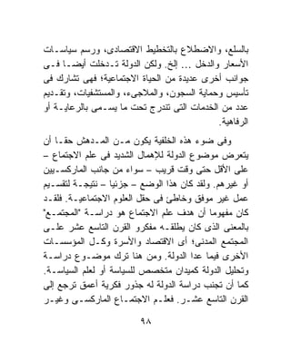 ‫ﺒﺎﻟﺴﻠﻊ، ﻭﺍﻻﻀﻁﻼﻉ ﺒﺎﻟﺘﺨﻁﻴﻁ ﺍﻻﻗﺘﺼﺎﺩﻯ، ﻭﺭﺴﻡ ﺴﻴﺎﺴـﺎﺕ‬
‫ﺍﻷﺴﻌﺎﺭ ﻭﺍﻟﺩﺨل … ﺇﻟﺦ. ﻭﻟﻜﻥ ﺍﻟﺩﻭﻟﺔ ﺘـﺩﺨﻠﺕ ﺃﻴﻀـﺎ ﻓـﻰ‬
‫ﺠﻭﺍﻨﺏ ﺃﺨﺭﻯ ﻋﺩﻴﺩﺓ ﻤﻥ ﺍﻟﺤﻴﺎﺓ ﺍﻻﺠﺘﻤﺎﻋﻴﺔ؛ ﻓﻬﻰ ﺘﺸﺎﺭﻙ ﻓﻰ‬
‫ﺘﺄﺴﻴﺱ ﻭﺤﻤﺎﻴﺔ ﺍﻟﺴﺠﻭﻥ، ﻭﺍﻟﻤﻼﺠﻰﺀ، ﻭﺍﻟﻤﺴﺘﺸﻔﻴﺎﺕ، ﻭﺘﻘـﺩﻴﻡ‬
‫ﻋﺩﺩ ﻤﻥ ﺍﻟﺨﺩﻤﺎﺕ ﺍﻟﺘﻰ ﺘﻨﺩﺭﺝ ﺘﺤﺕ ﻤﺎ ﻴﺴـﻤﻰ ﺒﺎﻟﺭﻋﺎﻴـﺔ ﺃﻭ‬
                                            ‫ﺍﻟﺭﻓﺎﻫﻴﺔ.‬
‫ﻭﻓﻰ ﻀﻭﺀ ﻫﺫﻩ ﺍﻟﺨﻠﻔﻴﺔ ﻴﻜﻭﻥ ﻤـﻥ ﺍﻟﻤـﺩﻫﺵ ﺤﻘـﺎ ﺃﻥ‬
   ‫ﹰ‬
‫ﻴﺘﻌﺭﺽ ﻤﻭﻀﻭﻉ ﺍﻟﺩﻭﻟﺔ ﻟﻺﻫﻤﺎل ﺍﻟﺸﺩﻴﺩ ﻓﻰ ﻋﻠﻡ ﺍﻻﺠﺘﻤﺎﻉ –‬
‫ﻋﻠﻰ ﺍﻷﻗل ﺤﺘﻰ ﻭﻗﺕ ﻗﺭﻴﺏ – ﺴﻭﺍﺀ ﻤﻥ ﺠﺎﻨﺏ ﺍﻟﻤﺎﺭﻜﺴـﻴﻴﻥ‬
‫ﺃﻭ ﻏﻴﺭﻫﻡ. ﻭﻟﻘﺩ ﻜﺎﻥ ﻫﺫﺍ ﺍﻟﻭﻀﻊ – ﺠﺯﺌﻴﺎ – ﻨﺘﻴﺠـﺔ ﻟﺘﻘﺴـﻴﻡ‬
                  ‫ﹰ‬
‫ﻋﻤل ﻏﻴﺭ ﻤﻭﻓﻕ ﻭﺨﺎﻁﺊ ﻓﻰ ﺤﻘل ﺍﻟﻌﻠﻭﻡ ﺍﻻﺠﺘﻤﺎﻋﻴـﺔ. ﻓﻠﻘـﺩ‬
‫ﻜﺎﻥ ﻤﻔﻬﻭﻤﺎ ﺃﻥ ﻫﺩﻑ ﻋﻠﻡ ﺍﻻﺠﺘﻤﺎﻉ ﻫﻭ ﺩﺭﺍﺴـﺔ "ﺍﻟﻤﺠﺘﻤـﻊ"‬
                                           ‫ﹰ‬
‫ﺒﺎﻟﻤﻌﻨﻰ ﺍﻟﺫﻯ ﻜﺎﻥ ﻴﻁﻠﻘـﻪ ﻤﻔﻜﺭﻭ ﺍﻟﻘﺭﻥ ﺍﻟﺘﺎﺴﻊ ﻋﺸﺭ ﻋﻠـﻰ‬
‫ﺍﻟﻤﺠﺘﻤﻊ ﺍﻟﻤﺩﻨﻰ؛ ﺃﻯ ﺍﻻﻗﺘﺼﺎﺩ ﻭﺍﻷﺴﺭﺓ ﻭﻜـل ﺍﻟﻤﺅﺴﺴـﺎﺕ‬
‫ﺍﻷﺨﺭﻯ ﻓﻴﻤﺎ ﻋﺩﺍ ﺍﻟﺩﻭﻟﺔ. ﻭﻤﻥ ﻫﻨﺎ ﺘﺭﻙ ﻤﻭﻀـﻭﻉ ﺩﺭﺍﺴـﺔ‬
‫ﻭﺘﺤﻠﻴل ﺍﻟﺩﻭﻟﺔ ﻜﻤﻴﺩﺍﻥ ﻤﺘﺨﺼﺹ ﻟﻠﺴﻴﺎﺴﺔ ﺃﻭ ﻟﻌﻠﻡ ﺍﻟﺴﻴﺎﺴـﺔ.‬
‫ﻜﻤﺎ ﺃﻥ ﺘﺠﻨﺏ ﺩﺭﺍﺴﺔ ﺍﻟﺩﻭﻟﺔ ﻟﻪ ﺠﺫﻭﺭ ﻓﻜﺭﻴﺔ ﺃﻋﻤﻕ ﺘﺭﺠﻊ ﺇﻟﻰ‬
‫ﺍﻟﻘﺭﻥ ﺍﻟﺘﺎﺴﻊ ﻋﺸـﺭ. ﻓﻌﻠـﻡ ﺍﻻﺠﺘﻤـﺎﻉ ﺍﻟﻤﺎﺭﻜﺴـﻰ ﻭﻏﻴـﺭ‬

                         ‫٨٩‬
 