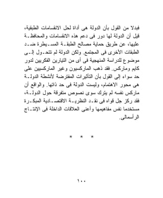 ‫ﻓﺒﺩﻻ ﻤﻥ ﺍﻟﻘﻭل ﺒﺄﻥ ﺍﻟﺩﻭﻟﺔ ﻫﻰ ﺃﺩﺍﺓ ﻟﺤل ﺍﻻﻨﻘﺴﺎﻤﺎﺕ ﺍﻟﻁﺒﻘﻴﺔ،‬
                                                   ‫ﹰ‬
‫ﻗﻴل ﺃﻥ ﺍﻟﺩﻭﻟﺔ ﻟﻬﺎ ﺩﻭﺭ ﻓﻰ ﺩﻋﻡ ﻫﺫﻩ ﺍﻻﻨﻘﺴﺎﻤﺎﺕ ﻭﺍﻟﻤﺤﺎﻓﻅـﺔ‬
‫ﻋﻠﻴﻬﺎ، ﻋﻥ ﻁﺭﻴﻕ ﺤﻤﺎﻴﺔ ﻤﺼﺎﻟﺢ ﺍﻟﻁﺒﻘـﺔ ﺍﻟﻤﺴـﻴﻁﺭﺓ ﻀـﺩ‬
‫ﺍﻟﻁﺒﻘﺎﺕ ﺍﻷﺨﺭﻯ ﻓﻰ ﺍﻟﻤﺠﺘﻤﻊ. ﻭﻟﻜﻥ ﺍﻟﺩﻭﻟﺔ ﻟﻡ ﺘﺘﺤـﻭل ﺇﻟـﻰ‬
‫ﻤﻭﻀﻭﻉ ﻟﻠﺩﺭﺍﺴﺔ ﺍﻟﻤﻨﻬﺠﻴﺔ ﻓﻰ ﺃﻯ ﻤﻥ ﺍﻟﺘﻴﺎﺭﻴﻥ ﺍﻟﻔﻜﺭﻴﻴﻥ ﻟﺩﻭﺭ‬
‫ﻜﺎﻴﻡ ﻭﻤﺎﺭﻜﺱ. ﻓﻘﺩ ﺫﻫﺏ ﺍﻟﻤﺎﺭﻜﺴﻴﻭﻥ ﻭﻏﻴﺭ ﺍﻟﻤﺎﺭﻜﺴﻴﻴﻥ ﻋﻠﻰ‬
‫ﺤﺩ ﺴﻭﺍﺀ ﺇﻟﻰ ﺍﻟﻘﻭل ﺒﺄﻥ ﺍﻟﺘﺄﺜﻴﺭﺍﺕ ﺍﻟﻤﻔﺘﺭﻀﺔ ﻷﻨﺸﻁﺔ ﺍﻟﺩﻭﻟـﺔ‬
‫ﻫﻰ ﻤﺤﻭﺭ ﺍﻻﻫﺘﻤﺎﻡ، ﻭﻟﻴﺴﺕ ﺍﻟﺩﻭﻟﺔ ﻓﻰ ﺤﺩ ﺫﺍﺘﻬﺎ. ﻭﺍﻟﻭﺍﻗﻊ ﺃﻥ‬
‫ﻤﺎﺭﻜﺱ ﻨﻔﺴﻪ ﻟﻡ ﻴﺘﺭﻙ ﺴﻭﻯ ﻨﺼﻭﺹ ﻤﺘﻔﺭﻗﺔ ﺤﻭل ﺍﻟﺩﻭﻟـﺔ،‬
‫ﻓﻘﺩ ﺭﻜﺯ ﺠل ﻗﻭﺍﻩ ﻓﻰ ﻨﻘـﺩ ﺍﻟﻨﻅﺭﻴـﺔ ﺍﻻﻗﺘﺼـﺎﺩﻴﺔ ﺍﻟﻤﺒﻜـﺭﺓ‬
‫ﻤﺴﺘﺨﺩﻤﺎ ﻨﻔﺱ ﻤﻔﺎﻫﻴﻤﻬﺎ ﻭﺃﻋﻨﻰ ﺍﻟﻌﻼﻗﺎﺕ ﺍﻟﺩﺍﺨﻠﺔ ﻓﻰ ﺍﻹﻨﺘـﺎﺝ‬
                                                 ‫ﹰ‬
                                              ‫ﺍﻟﺭﺃﺴﻤﺎﻟﻰ.‬


                     ‫* * *‬




                         ‫٠٠١‬
 