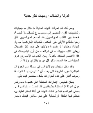 ‫ﺍﻟﺩﻭﻟﺔ ﻭﺍﻟﻁﺒﻘﺎﺕ: ﻭﺠﻬﺎﺕ ﻨﻅﺭ ﺤﺩﻴﺜﺔ‬


‫ﻭﻤﻊ ﺫﻟﻙ ﻓﻘﺩ ﺘﺤﻭﻟﺕ ﺍﻟﺩﻭﻟﺔ ﺍﻟﺤﺩﻴﺜﺔ ﺨـﻼل ﺴـﺒﻌﻴﻨﻴﺎﺕ‬
‫ﻭﺜﻤﺎﻨﻴﻨﻴﺎﺕ ﺍﻟﻘﺭﻥ ﺍﻟﻤﺎﻀﻰ ﺇﻟﻰ ﻤﻭﻀـﻭﻉ ﻟﻠﻤﻨﺎﻗﺸـﺔ ﺍﻟﺤﻴـﺔ،‬
‫ﺨﺎﺼﺔ ﺒﻴﻥ ﺍﻟﻜﺘﺎﺏ ﺍﻟﻤﺎﺭﻜﺴﻴﻴﻥ. ﻓﻘﺩ ﺃﺼﺒﺢ ﺍﻟﻤﺎﺭﻜﺴﻴﻭﻥ ﺃﻜﺜﺭ‬
‫ﻭﻋﻴﺎ ﺒﺎﻟﻁﺎﺒﻊ ﺍﻷﻭﻟﻰ ﻏﻴﺭ ﺍﻟﻤﻜﺘﻤل ﻟﻠﻜﺘﺎﺒﺎﺕ ﺍﻟﻤﺎﺭﻜﺴﻴﺔ ﺤـﻭل‬
                                                  ‫ﹰ‬
‫ﺍﻟﺩﻭﻟﺔ، ﻭﺤﺎﻭﻟﻭﺍ ﺃﻥ ﻴﻔﺴﺭﻭﺍ ﺩﻻﻻﺘﻬﺎ ﻋﻠﻰ ﻨﺤﻭ ﺃﻜﺜﺭ ﺘﻔﺼﻴﻼ.‬
 ‫ﹰ‬
‫ﻭﻴﻌﺘﺒﺭ ﻜﺘﺎﺏ ﻤﻴﻠﻴﺒﺎﻨﺩ – ﻓﻰ ﺍﻟﻭﺍﻗﻊ – ﻤﻥ ﺃﻭل ﺍﻹﺴﻬﺎﻤﺎﺕ ﻓﻰ‬
‫ﻫﺫﺍ ﺍﻻﻫﺘﻤﺎﻡ ﺍﻟﻤﺘﺠﺩﺩ ﺒﺎﻟﺩﻭﻟﺔ. ﻭﻤﻥ ﺍﻟﻜﺘـﺎﺏ ﺍﻵﺨـﺭﻴﻥ ﺫﻭﻯ‬
     ‫ﺍﻟﺤﻴﺜﻴﺔ ﻓﻰ ﻫﺫﺍ ﺍﻟﺼﺩﺩ ﻨﺫﻜﺭ ﻜل ﻤﻥ ﺒﻭﻻﻨﺘﺯﺍﺱ ﻭﺃﻭﻓﺎ)١(.‬
‫ﻭﻟﻘﺩ ﺩﺨل ﻤﻴﻠﻴﺒﺎﻨﺩ ﻭﺒﻭﻻﻨﺘﺯﺍﺱ ﻓﻰ ﺴﻠﺴﻠﺔ ﻤﻥ ﺍﻟﺤﻭﺍﺭﺍﺕ‬
‫ﺍﻟﻤﺒﺎﺸﺭﺓ ﺤﻭل ﺍﻟﻁﺭﻴﻘﺔ ﺍﻟﺘﻰ ﻴﺠﺏ ﺃﻥ ﺘـﺩﺭﺱ ﺒﻬـﺎ ﺍﻟﺩﻭﻟـﺔ؛‬
  ‫ﻭﺴﻭﻑ ﺃﻋﻠﻕ ﻋﻠﻰ ﻫﺫﻩ ﺍﻟﺤﻭﺍﺭﺍﺕ ﺒﺸﻜل ﻤﺨﺘﺼﺭ ﻓﻴﻤﺎ ﻴﻠﻰ.‬
‫ﻴﻤﻜﻥ ﺘﻠﺨﻴﺹ ﺍﻹﺸﺎﺭﺍﺕ ﺍﻟﻤﺨﺘﻠﻔﺔ ﺍﻟﺘﻰ ﻜﺘﺒﻬـﺎ ﻤـﺎﺭﻜﺱ‬
‫ﺤﻭل ﺍﻟﺩﻭﻟﺔ ﺍﻟﺭﺃﺴﻤﺎﻟﻴﺔ ﺒﻁﺭﻴﻘﺘﻴﻥ. ﻓﻘﺩ ﺘﺤﺩﺙ ﻤـﺎﺭﻜﺱ ﻓـﻰ‬
‫ﺒﻌﺽ ﺍﻟﻤﻭﺍﻀﻊ ﻜﻤﺎ ﻟﻭ ﻜﺎﻨﺕ ﺍﻟﺩﻭﻟﺔ ﻫﻰ ﺃﺩﺍﺓ ﺍﻟﺤﻜﻡ ﺍﻟﻁﺒﻘـﻰ،‬
‫ﺘﺘﺤﻜﻡ ﻓﻴﻬﺎ ﺍﻟﻁﺒﻘﺔ ﺍﻟﺭﺃﺴﻤﺎﻟﻴﺔ ﻋﻠﻰ ﻨﺤﻭ ﻤﺒﺎﺸﺭ. ﻓﻬﻨﺎﻙ ﻨـﺹ‬

                         ‫١٠١‬
 