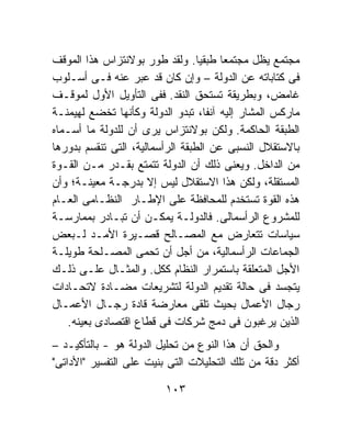 ‫ﻤﺠﺘﻤﻊ ﻴﻅل ﻤﺠﺘﻤﻌﺎ ﻁﺒﻘﻴﹰ. ﻭﻟﻘﺩ ﻁﻭﺭ ﺒﻭﻻﻨﺘﺯﺍﺱ ﻫﺫﺍ ﺍﻟﻤﻭﻗﻑ‬
                                  ‫ﺎ‬    ‫ﹰ‬
‫ﻓﻰ ﻜﺘﺎﺒﺎﺘﻪ ﻋﻥ ﺍﻟﺩﻭﻟﺔ – ﻭﺇﻥ ﻜﺎﻥ ﻗﺩ ﻋﺒﺭ ﻋﻨﻪ ﻓـﻰ ﺃﺴـﻠﻭﺏ‬
‫ﻏﺎﻤﺽ، ﻭﺒﻁﺭﻴﻘﺔ ﺘﺴﺘﺤﻕ ﺍﻟﻨﻘﺩ. ﻓﻔﻰ ﺍﻟﺘﺄﻭﻴل ﺍﻷﻭل ﻟﻤﻭﻗـﻑ‬
‫ﻤﺎﺭﻜﺱ ﺍﻟﻤﺸﺎﺭ ﺇﻟﻴﻪ ﺁﻨﻔﹰ، ﺘﺒﺩﻭ ﺍﻟﺩﻭﻟﺔ ﻭﻜﺄﻨﻬﺎ ﺘﺨﻀﻊ ﻟﻬﻴﻤﻨـﺔ‬
                                    ‫ﺎ‬
‫ﺍﻟﻁﺒﻘﺔ ﺍﻟﺤﺎﻜﻤﺔ. ﻭﻟﻜﻥ ﺒﻭﻻﻨﺘﺯﺍﺱ ﻴﺭﻯ ﺃﻥ ﻟﻠﺩﻭﻟﺔ ﻤﺎ ﺃﺴـﻤﺎﻩ‬
‫ﺒﺎﻻﺴﺘﻘﻼل ﺍﻟﻨﺴﺒﻰ ﻋﻥ ﺍﻟﻁﺒﻘﺔ ﺍﻟﺭﺃﺴﻤﺎﻟﻴﺔ، ﺍﻟﺘﻰ ﺘﻨﻘﺴﻡ ﺒﺩﻭﺭﻫﺎ‬
‫ﻤﻥ ﺍﻟﺩﺍﺨل. ﻭﻴﻌﻨﻰ ﺫﻟﻙ ﺃﻥ ﺍﻟﺩﻭﻟﺔ ﺘﺘﻤﺘﻊ ﺒﻘـﺩﺭ ﻤـﻥ ﺍﻟﻘـﻭﺓ‬
‫ﺍﻟﻤﺴﺘﻘﻠﺔ، ﻭﻟﻜﻥ ﻫﺫﺍ ﺍﻻﺴﺘﻘﻼل ﻟﻴﺱ ﺇﻻ ﺒﺩﺭﺠـﺔ ﻤﻌﻴﻨـﺔ؛ ﻭﺃﻥ‬
‫ﻫﺫﻩ ﺍﻟﻘﻭﺓ ﺘﺴﺘﺨﺩﻡ ﻟﻠﻤﺤﺎﻓﻅﺔ ﻋﻠﻰ ﺍﻹﻁـﺎﺭ ﺍﻟﻨﻅـﺎﻤﻰ ﺍﻟﻌـﺎﻡ‬
‫ﻟﻠﻤﺸﺭﻭﻉ ﺍﻟﺭﺃﺴﻤﺎﻟﻰ. ﻓﺎﻟﺩﻭﻟـﺔ ﻴﻤﻜـﻥ ﺃﻥ ﺘﺒـﺎﺩﺭ ﺒﻤﻤﺎﺭﺴـﺔ‬
‫ﺴﻴﺎﺴﺎﺕ ﺘﺘﻌﺎﺭﺽ ﻤﻊ ﺍﻟﻤﺼـﺎﻟﺢ ﻗﺼـﻴﺭﺓ ﺍﻷﻤـﺩ ﻟـﺒﻌﺽ‬
‫ﺍﻟﺠﻤﺎﻋﺎﺕ ﺍﻟﺭﺃﺴﻤﺎﻟﻴﺔ، ﻤﻥ ﺃﺠل ﺃﻥ ﺘﺤﻤﻰ ﺍﻟﻤﺼـﻠﺤﺔ ﻁﻭﻴﻠـﺔ‬
‫ﺍﻷﺠل ﺍﻟﻤﺘﻌﻠﻘﺔ ﺒﺎﺴﺘﻤﺭﺍﺭ ﺍﻟﻨﻅﺎﻡ ﻜﻜل. ﻭﺍﻟﻤﺜـﺎل ﻋﻠـﻰ ﺫﻟـﻙ‬
‫ﻴﺘﺠﺴﺩ ﻓﻰ ﺤﺎﻟﺔ ﺘﻘﺩﻴﻡ ﺍﻟﺩﻭﻟﺔ ﻟﺘﺸﺭﻴﻌﺎﺕ ﻤﻀـﺎﺩﺓ ﻻﺘﺤـﺎﺩﺍﺕ‬
‫ﺭﺠﺎل ﺍﻷﻋﻤﺎل ﺒﺤﻴﺙ ﺘﻠﻘﻰ ﻤﻌﺎﺭﻀﺔ ﻗﺎﺩﺓ ﺭﺠـﺎل ﺍﻷﻋﻤـﺎل‬
   ‫ﺍﻟﺫﻴﻥ ﻴﺭﻏﺒﻭﻥ ﻓﻰ ﺩﻤﺞ ﺸﺭﻜﺎﺕ ﻓﻰ ﻗﻁﺎﻉ ﺍﻗﺘﺼﺎﺩﻯ ﺒﻌﻴﻨﻪ.‬
‫ﻭﺍﻟﺤﻕ ﺃﻥ ﻫﺫﺍ ﺍﻟﻨﻭﻉ ﻤﻥ ﺘﺤﻠﻴل ﺍﻟﺩﻭﻟﺔ ﻫﻭ - ﺒﺎﻟﺘﺄﻜﻴـﺩ –‬
‫ﺃﻜﺜﺭ ﺩﻗﺔ ﻤﻥ ﺘﻠﻙ ﺍﻟﺘﺤﻠﻴﻼﺕ ﺍﻟﺘﻰ ﺒﻨﻴﺕ ﻋﻠﻰ ﺍﻟﺘﻔﺴﻴﺭ "ﺍﻷﺩﺍﺘﻰ"‬

                         ‫٣٠١‬
 