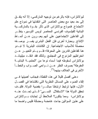 ‫ﻟﺒﻭﻻﻨﺘﺯﺍﺱ، ﻓﺈﻨﻪ ﺒﺎﻟﺭﻏﻡ ﻤﻥ ﺘﻭﺠﻬﻪ ﺍﻟﻤﺎﺭﻜﺴﻰ، ﺇﻻ ﺃﻨﻪ ﻴﺘﻔـﻕ‬
‫ﺇﻟﻰ ﺤﺩ ﺒﻌﻴﺩ ﻤﻊ ﺒﻌﺽ ﺍﻟﻌﻨﺎﺼﺭ ﺍﻟﺘﻰ ﺍﻨﺘﻘﺩﺘﻬﺎ ﻓﻰ ﻨﻤﻭﺫﺝ ﻋﻠﻡ‬
‫ﺍﻻﺠﺘﻤﺎﻉ. ﻓﻨﻤﻭﺫﺝ ﺒﻭﻻﻨﺘﺯﺍﺱ ﺍﻟﺫﻯ ﺘﺄﺜﺭ ﺒﻘـﻭﺓ ﺒﺎﻟﻤﺎﺭﻜﺴـﻴﺔ‬
‫ﺍﻟﺒﻨﺎﺌﻴﺔ ﻟﻠﻔﻴﻠﺴﻭﻑ ﺍﻟﻔﺭﻨﺴﻰ ﺍﻟﻤﻌﺎﺼﺭ ﻟﻭﻴﺱ ﺍﻟﺘﻭﺴﻴﺭ، ﻴﻨﻅـﺭ‬
‫ﺇﻟﻰ ﺍﻟﻔﺎﻋﻠﻴﻥ ﺍﻻﺠﺘﻤﺎﻋﻴﻴﻥ ﻋﻠﻰ ﺃﻨﻬﻡ ﻴﻌﺒـﺭﻭﻥ ﻋـﻥ ﺃﻨﻤـﺎﻁ‬
‫ﺍﻹﻨﺘﺎﺝ. ﻭﺒﻌﺒﺎﺭﺓ ﺃﺨﺭﻯ ﻓﺈﻥ ﺍﻟﻔﻌل ﺍﻟﺒﺸﺭﻯ ﻴﻔﺴـﺭ ﺒﻭﺼـﻔﻪ‬
‫ﻤﺤﺼﻠﺔ ﻟﻸﺴﺒﺎﺏ ﺍﻻﺠﺘﻤﺎﻋﻴﺔ. ﺇﻥ ﺍﻟﻜﺎﺌﻨﺎﺕ ﺍﻟﺒﺸﺭﻴﺔ ﻻ ﺘﺒـﺩﻭ‬
‫ﻫﻨﺎ ﻜﻔﺎﻋﻠﻴﻥ ﻗﺎﺩﺭﻴﻥ ﻋﻠﻰ ﺍﻟﻤﻌﺭﻓﺔ؛ ﻓﻠـﻡ ﻴـﺘﻡ ﺍﻟﺘﻌﺒﻴـﺭ ﻋـﻥ‬
‫ﺍﻨﺨﺭﺍﻁﻬﻡ ﺍﻟﻤﺯﺩﻭﺝ ﻓﻰ ﺍﻟﻤﺠﺘﻤﻊ. ﻭﻟﺫﻟﻙ ﻓﻘﺩ ﺍﻨﺘﻘـﺩ ﻤﻴﻠﻴﺒﺎﻨـﺩ‬
‫ﺒﻭﻻﻨﺘﺯﺍﺱ ﻟﺴﻘﻭﻁﻪ ﻓﻴﻤﺎ ﺃﺴﻤﺎﻩ ﻨﻭﻋﺎ ﻤﻥ "ﺍﻟﺤﺘﻤﻴـﺔ ﺍﻟﺒﻨﺎﺌﻴـﺔ‬
                        ‫ﹰ‬
‫ﺍﻟﻤﻔﺭﻁﺔ" ﺒﺼﺭﻑ ﺍﻟﻨﻅﺭ ﻋـﻥ ﻨـﻭﺍﺤﻰ ﺍﻟﺼـﻭﺍﺏ ﻭﺍﻟﺨﻁـﺄ‬
                              ‫ﺍﻷﺨﺭﻯ ﻓﻰ ﺍﻟﺨﻼﻑ ﺒﻴﻨﻬﻤﺎ)٢(.‬
‫ﺩﻋﻨﻰ ﺃﻓﺼل ﻗﻠﻴﻼ ﻓﻰ ﻫﺫﻩ ﺍﻟﻨﻘﻁﺔ، ﻓﺒﺠﺎﻨﺏ ﺃﻫﻤﻴﺘﻬﺎ ﻓـﻰ‬
                                   ‫ﹰ‬
‫ﺇﻟﻘﺎﺀ ﺍﻟﻀﻭﺀ ﻋﻠﻰ ﺍﻟﻤﺴﺎﺌل ﺍﻟﻨﻅﺭﻴﺔ ﺍﻟﺘﻰ ﻨﺎﻗﺸﻨﺎﻫﺎ ﻓﻰ ﺍﻟﻔﺼـل‬
‫ﺍﻷﻭل، ﻓﺈﻨﻬﺎ ﺘﺭﺘﺒﻁ ﺍﺭﺘﺒﺎﻁﺎ ﻤﺒﺎﺸـﺭﺍ ﺒﻘﻀﻴﺔ ﺍﻟﺩﻭﻟﺔ. ﻓﻜﻴـﻑ‬
                     ‫ﹰ‬        ‫ﹰ‬
‫ﺘﺤﻘﻕ ﺍﻟﺩﻭﻟﺔ ﻫﺫﺍ "ﺍﻻﺴﺘﻘﻼل ﺍﻟﻨﺴـﺒﻰ" ﺍﻟـﺫﻯ ﺘﺤـﺩﺙ ﻋﻨـﻪ‬
‫ﺒﻭﻻﻨﺘﺯﺍﺱ؛ ﻭﻤﻤﺎ ﻴﺘﻜﻭﻥ؟ ﺍﻟﻤﻼﺤﻅ ﺃﻥ ﺇﺠﺎﺒﺎﺕ ﺒـﻭﻻﻨﺘﺯﺍﺱ‬
‫ﻋﻠﻰ ﻫﺫﻴﻥ ﺍﻟﺴﺅﺍﻟﻴﻥ ﺠﺎﺀﺕ ﻏﺎﻤﻀﺔ ﻭﻤﻀﻠﻠﺔ ﻓﻠﻴﺱ ﻭﺍﻀﺤﺎ ﻤﺎ‬
   ‫ﹰ‬

                         ‫٥٠١‬
 