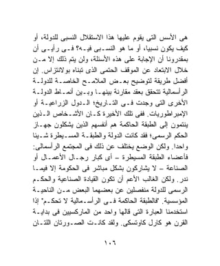 ‫ﻫﻰ ﺍﻷﺴﺱ ﺍﻟﺘﻰ ﻴﻘﻭﻡ ﻋﻠﻴﻬﺎ ﻫﺫﺍ ﺍﻻﺴﺘﻘﻼل ﺍﻟﻨﺴﺒﻰ ﻟﻠﺩﻭﻟﺔ، ﺃﻭ‬
‫ﻜﻴﻑ ﻴﻜﻭﻥ ﻨﺴﺒﻴﹰ، ﺃﻭ ﻤﺎ ﻫﻭ ﺍﻟﻨﺴـﺒﻰ ﻓﻴـﻪ؟ ﻓـﻰ ﺭﺃﻴـﻰ ﺃﻥ‬
                                         ‫ﺎ‬
‫ﺒﻤﻘﺩﺭﻭﻨﺎ ﺃﻥ ﺍﻹﺠﺎﺒﺔ ﻋﻠﻰ ﻫﺫﻩ ﺍﻷﺴﺌﻠﺔ، ﻭﻟﻥ ﻴﺘﻡ ﺫﻟﻙ ﺇﻻ ﻤـﻥ‬
‫ﺨﻼل ﺍﻻﺒﺘﻌﺎﺩ ﻋﻥ ﺍﻟﻤﻭﻗﻑ ﺍﻟﺤﺘﻤﻰ ﺍﻟﺫﻯ ﺘﺒﻨﺎﻩ ﺒﻭﻻﻨﺘﺯﺍﺱ. ﺇﻥ‬
‫ﺃﻓﻀل ﻁﺭﻴﻘﺔ ﻟﺘﻭﻀﻴﺢ ﺒﻌـﺽ ﺍﻟﻤﻼﻤـﺢ ﺍﻟﺨﺎﺼـﺔ ﻟﻠﺩﻭﻟـﺔ‬
‫ﺍﻟﺭﺃﺴﻤﺎﻟﻴﺔ ﺘﺘﺤﻘﻕ ﺒﻌﻘﺩ ﻤﻘﺎﺭﻨﺔ ﺒﻴﻨﻬـﺎ ﻭﺒـﻴﻥ ﺃﻨﻤـﺎﻁ ﺍﻟﺩﻭﻟـﺔ‬
‫ﺍﻷﺨﺭﻯ ﺍﻟﺘﻰ ﻭﺠﺩﺕ ﻓـﻰ ﺍﻟﺘـﺎﺭﻴﺦ؛ ﺍﻟـﺩﻭل ﺍﻟﺯﺭﺍﻋﻴـﺔ ﺃﻭ‬
‫ﺍﻹﻤﺒﺭﺍﻁﻭﺭﻴﺎﺕ. ﻓﻔﻰ ﺘﻠﻙ ﺍﻷﺨﻴﺭﺓ ﻜـﺎﻥ ﺍﻷﺸـﺨﺎﺹ ﺍﻟـﺫﻴﻥ‬
‫ﻴﻨﺘﻤﻭﻥ ﺇﻟﻰ ﺍﻟﻁﺒﻘﺔ ﺍﻟﺤﺎﻜﻤﺔ ﻫﻡ ﺃﻨﻔﺴﻬﻡ ﺍﻟﺫﻴﻥ ﻴﺸﻜﻠﻭﻥ ﺠﻬـﺎﺯ‬
‫ﺍﻟﺤﻜﻡ ﺍﻟﺭﺴﻤﻰ؛ ﻓﻘﺩ ﻜﺎﻨﺕ ﺍﻟﺩﻭﻟﺔ ﻭﺍﻟﻁﺒﻘـﺔ ﺍﻟﻤﺴـﻴﻁﺭﺓ ﺸـﻴﺌﺎ‬
‫ﹰ‬
‫ﻭﺍﺤﺩﺍ. ﻭﻟﻜﻥ ﺍﻟﻭﻀﻊ ﻴﺨﺘﻠﻑ ﻋﻥ ﺫﻟﻙ ﻓﻰ ﺍﻟﻤﺠﺘﻤﻊ ﺍﻟﺭﺃﺴﻤﺎﻟﻰ:‬
                                                   ‫ﹰ‬
‫ﻓﺄﻋﻀﺎﺀ ﺍﻟﻁﺒﻘﺔ ﺍﻟﻤﺴﻴﻁﺭﺓ – ﺃﻯ ﻜﺒﺎﺭ ﺭﺠـﺎل ﺍﻷﻋﻤـﺎل ﺃﻭ‬
‫ﺍﻟﺼﻨﺎﻋﺔ – ﻻ ﻴﺸﺎﺭﻜﻭﻥ ﺒﺸﻜل ﻤﺒﺎﺸﺭ ﻓﻰ ﺍﻟﺤﻜﻭﻤﺔ ﺇﻻ ﻓﻴﻤـﺎ‬
‫ﻨﺩﺭ. ﻭﻟﻜﻥ ﺍﻟﻐﺎﻟﺏ ﺍﻷﻋﻡ ﺃﻥ ﺘﻜﻭﻥ ﺍﻟﻘﻴﺎﺩﺓ ﺍﻟﺼﻨﺎﻋﻴﺔ ﻭﺍﻟﺤﻜـﻡ‬
‫ﺍﻟﺭﺴﻤﻰ ﻟﻠﺩﻭﻟﺔ ﻤﻨﻔﺼﻠﻴﻥ ﻋﻥ ﺒﻌﻀﻬﻤﺎ ﺍﻟﺒﻌﺽ ﻤـﻥ ﺍﻟﻨﺎﺤﻴـﺔ‬
‫ﺍﻟﻤﺅﺴﺴﻴﺔ. "ﻓﺎﻟﻁﺒﻘﺔ ﺍﻟﺤﺎﻜﻤﺔ ﻓـﻰ ﺍﻟﺭﺃﺴـﻤﺎﻟﻴﺔ ﻻ ﺘﺤﻜـﻡ" ﺇﺫﺍ‬
‫ﺍﺴﺘﺨﺩﻤﻨﺎ ﺍﻟﻌﺒﺎﺭﺓ ﺍﻟﺘﻰ ﻗﺎﻟﻬﺎ ﻭﺍﺤﺩ ﻤﻥ ﺍﻟﻤﺎﺭﻜﺴﻴﻴﻥ ﻓﻰ ﺒﺩﺍﻴـﺔ‬
‫ﺍﻟﻘﺭﻥ ﻫﻭ ﻜﺎﺭل ﻜﺎﻭﺘﺴﻜﻰ. ﻭﻟﻘﺩ ﻜﺎﻨـﺕ ﺍﻟﺼـﻭﺭﺘﺎﻥ ﺍﻟﻠﺘـﺎﻥ‬

                         ‫٦٠١‬
 