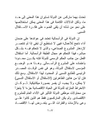 ‫ﺘﺤﺩﺙ ﺒﻬﻤﺎ ﻤﺎﺭﻜﺱ ﻋﻥ ﺍﻟﺩﻭﻟﺔ ﺘﺴﺎﻴﺭﺍﻥ ﻫﺫﺍ ﺍﻟﻤﻌﻨﻰ ﺇﻟﻰ ﺤـﺩ‬
‫ﻤﺎ، ﻭﻟﻜﻥ ﺍﻟﺩﻻﻻﺕ ﺍﻟﻜﺎﻤﻨﺔ ﻓﻰ ﻫﺫﺍ ﺍﻟﻤﻌﻨﻰ ﻴﻤﻜﻥ ﺍﺴﺘﺨﻼﺼﻬﺎ‬
‫ﻋﻠﻰ ﻨﺤﻭ ﻤﻥ ﺸﺄﻨﻪ ﺃﻥ ﻴﻠﻘﻰ ﺍﻟﻀﻭﺀ ﻋﻠﻰ ﻓﻜـﺭﺓ ﺍﻻﺴـﺘﻘﻼل‬
                                              ‫ﺍﻟﻨﺴﺒﻰ.‬
‫ﺇﻥ ﺍﻟﺩﻭﻟﺔ ﻓﻰ ﺍﻟﺭﺃﺴﻤﺎﻟﻴﺔ ﺘﻌﺘﻤﺩ ﻓﻰ ﻋﻭﺍﺌﺩﻫﺎ ﻋﻠﻰ ﻀﻤﺎﻥ‬
‫ﺃﺩﺍﺀ ﻨﺎﺠﺢ ﻟﻸﻋﻤﺎل؛ ﻓﻬﻰ ﻻ ﺘﺴﺘﻁﻴﻊ ﺃﻥ ﺘﺒﻘﻰ ﺇﺫﺍ ﻟﻡ ﺘﻨﺘﺼـﺭ‬
‫ﻻﺯﺩﻫﺎﺭ ﺍﻟﻤﺸﺭﻭﻉ ﺍﻟﺼﻨﺎﻋﻰ، ﻭﺍﻟﺫﻯ ﻻ ﺘﺘﺤﻜﻡ ﻓﻴـﻪ ﺒﺸـﻜل‬
‫ﻤﺒﺎﺸﺭ، ﻓﻬﺫﺍ ﺍﻟﺘﺤﻜﻡ ﻫﻭ ﻤﺠﺎل ﺍﻟﻁﺒﻘﺔ ﺍﻟﺭﺃﺴﻤﺎﻟﻴﺔ. ﺃﻤﺎ ﺍﺴﺘﻘﻼل‬
‫ﺍﻟﻔﻌل ﻤﻥ ﺠﺎﻨﺏ ﺍﻟﺤﻜﻡ ﺍﻟﺭﺴﻤﻰ ﻟﻠﺩﻭﻟﺔ ﻓﺈﻨﻪ ﻴﻜـﻭﻥ ﻤﺤـﺩﻭﺩﺍ‬
‫ﹰ‬
‫ﺒﺎﻋﺘﻤﺎﺩﻩ ﻋﻠﻰ ﺍﻟﻤﺸﺭﻭﻉ ﺍﻟﺭﺃﺴـﻤﺎﻟﻰ. ﻭﻫـﺫﺍ ﻫـﻭ ﺍﻟﻭﻀـﻊ‬
‫ﺍﻟﻤﺅﺴﺱ ﻻﺴﺘﻘﻼل ﺍﻟﺩﻭﻟﺔ، ﻭﻫﻭ ﻓﻰ ﻨﻔﺱ ﺍﻟﻭﻗـﺕ ﺍﻟﻤﺼـﺩﺭ‬
‫ﺍﻟﺭﺌﻴﺴﻰ ﻟﻠﻁﺎﺒﻊ ﺍﻟﻨﺴﺒﻰ ﺃﻭ ﺍﻟﻤﺤﺩﻭﺩ ﻟﻬﺫﺍ ﺍﻻﺴﺘﻘﻼل. ﻭﻤﻊ ﺫﻟﻙ‬
‫ﻓﺈﻥ ﺃﻴﺎ ﻤﻥ ﻫﺎﺘﻴﻥ ﺍﻟﻅﺎﻫﺭﺘﻴﻥ )ﺍﻻﺴﺘﻘﻼل ﺃﻭ ﺍﻻﺴﺘﻘﻼل ﺍﻟﻨﺴﺒﻰ(‬
‫ﻻ ﻴﻤﻜﻥ، ﻭﻻ ﻴﺠﺏ، ﺃﻥ ﻴﻔﺴﺭ ﺒﺼﻭﺭﺓ ﻤﻴﻜﺎﻨﻴﻜﻴﺔ. ﺜـﻡ ﻜـﺎﻥ‬
‫ﺍﻻﻨﺨﺭﺍﻁ ﺍﻟﻤﺘﺯﺍﻴﺩ ﻟﻠﺩﻭﻟﺔ ﻓﻰ ﺍﻟﺤﻴﺎﺓ ﺍﻻﻗﺘﺼﺎﺩﻴﺔ ﺠﺯﺀﺍ ﻻ ﻴﺘﺠﺯﺃ‬
        ‫ﹰ‬
‫ﻤﻥ ﻤﺤﺎﻭﻻﺕ ﻤﻭﻅﻔﻰ ﺍﻟﺩﻭﻟﺔ ﺍﻟﺘﺄﺜﻴﺭ ﻓﻰ ﺍﻷﺩﺍﺀ ﺍﻟﻌﺎﻡ ﻟﻠﻤﺸﺭﻭﻉ‬
‫ﺍﻻﻗﺘﺼﺎﺩﻯ. ﻭﻟﻡ ﻴﻜﻥ ﺍﻟﻤﺎﺭﻜﺴﻴﻭﻥ ﻓﻘﻁ ﻫﻡ ﺍﻟﺫﻴﻥ ﻜﺎﻨﻭﺍ ﻋﻠـﻰ‬
‫ﻭﻋﻰ ﺒﺎﻷﺯﻤﺎﺕ ﻭﺍﻟﻔﺘﺭﺍﺕ ﺍﻟﺘـﻰ ﻴﺘﻌـﺭﺽ ﻟﻬـﺎ ﺍﻻﻗﺘﺼـﺎﺩ‬

                         ‫٧٠١‬
 