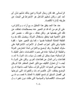 ‫ﺍﻟﺭﺃﺴﻤﺎﻟﻰ. ﻓﻘﺩ ﻜﺎﻥ ﺭﺠﺎل ﺍﻟﺩﻭﻟﺔ ﻭﺍﻋﻴﻥ ﺒﺫﻟﻙ ﺸﺄﻨﻬﻡ ﺸﺄﻥ ﺃﻯ‬
‫ﺃﺤﺩ ﺁﺨﺭ، ﻭﻜﺎﻥ ﺸﻐﻠﻬﻡ ﺍﻟﺸﺎﻏل ﻫﻭ ﺍﻻﻨﺨﺭﺍﻁ ﻓﻰ ﺍﻟﺒﺤﺙ ﻋﻥ‬
                                 ‫ﻁﺭﻴﻘﻪ ﻹﺩﺍﺭﺓ ﺍﻻﻗﺘﺼﺎﺩ.‬
‫ﻋﻨﺩ ﻫﺫﺍ ﺍﻟﺤﺩ ﻴﺘﻔﻕ ﻫﺫﺍ ﺍﻟﺘﺤﻠﻴل ﻤـﻊ ﺃﺭﺍﺀ ﺒـﻭﻻﻨﺘﺯﺍﺱ،‬
‫ﻋﻠﻰ ﺍﻟﺭﻏﻡ ﻤﻥ ﺃﻨﻪ ﻗﺩ ﺘﻡ ﺍﻟﺘﻌﺒﻴﺭ ﻋﻨﻪ ﺒﻤﺼﻁﻠﺤﺎﺕ ﺘﺨﺘﻠﻑ ﻋﻥ‬
‫ﺘﻠﻙ ﺍﻟﺘﻰ ﻴﻔﻀﻠﻬﺎ ﻫﻭ. ﻭﻟﻜﻥ ﻫﻨﺎﻙ – ﻤﻊ ﺫﻟﻙ – ﻋﻨﺼﺭ ﺁﺨﺭ‬
‫ﻓﺎﺌﻕ ﺍﻷﻫﻤﻴﺔ ﻓﻴﻤﺎ ﻴﺘﻌﻠﻕ ﺒﺎﺴﺘﻘﻼل ﺍﻟﺩﻭﻟﺔ. ﻭﻴﺘﺼل ﺫﻟﻙ ﺒﻘـﻭﺓ‬
‫ﺍﻟﻁﺒﻘﺔ ﺍﻟﻌﺎﻤﻠﺔ ﺍﻟﻤﻨﻅﻤﺔ ﻨﻔﺴﻬﺎ – ﻜﻤﺎ ﻴﺘﻡ ﺍﻟﺘﻌﺒﻴﺭ ﻋﻨﻬﺎ - ﻜﻘﻭﺓ‬
‫ﻨﻘﺎﺒﻴﺔ ﻭﻓﻰ ﺘﺄﺜﻴﺭ ﺃﺤﺯﺍﺏ ﺍﻟﻌﻤﺎل ﺃﻭ ﺍﻷﺤﺯﺍﺏ ﺍﻻﺸﺘﺭﺍﻜﻴﺔ ﻋﻠﻰ‬
‫ﺴﻠﻭﻙ ﺍﻟﺤﻜﻭﻤﺔ. ﻭﻗﺩ ﺃﻭﻀﺢ ﺒﻭﻻﻨﺘﺯﺍﺱ ﻟﻤﺎﺫﺍ ﺘﺘﻌﺎﺭﺽ ﺍﻟﺩﻭﻟﺔ‬
‫ﻭﺍﻟﻁﺒﻘﺔ ﺍﻟﺭﺃﺴﻤﺎﻟﻴﺔ ﻋﺎﺩﺓ ﻓﻰ ﻀﻭﺀ ﺍﻻﻨﻘﺴﺎﻤﺎﺕ ﺩﺍﺨل ﺍﻟﻁﺒﻘـﺔ‬
‫ﺍﻟﺭﺃﺴﻤﺎﻟﻴﺔ؛ ﺤﻴﺙ ﻴﻤﻜﻥ ﺃﻥ ﺘﻔﻀـل ﺴﻴﺎﺴـﺎﺕ ﺍﻟﺩﻭﻟـﺔ ﺃﺤـﺩ‬
‫ﻗﻁﺎﻋﺎﺕ ﺭﺃﺱ ﺍﻟﻤﺎل ﻋﻥ ﻗﻁﺎﻋﺎﺕ ﺃﺨﺭﻯ. ﻭﻟﻜﻥ ﻋﻠﻰ ﺍﻟﺩﻭﻟـﺔ‬
‫ﺃﻴﻀـﺎ ﺃﻥ ﺘﺤﺎﻭل ﺍﻟﺘﻜﻴﻑ ﻤﻊ ﺘﺄﺜﻴﺭ ﺍﻟﻌﻤل ﺍﻟﻤﻨﻅﻡ. ﻓﺈﺫﺍ ﻟﻡ ﻴﻜﻥ‬
                                                   ‫ﹰ‬
‫ﻫﺫﺍ ﻤﻬﻤﺎ ﻓﻰ ﺍﻟﺴﻨﻭﺍﺕ ﺍﻷﻭﻟﻰ ﻟﻠﺭﺃﺴـﻤﺎﻟﻴﺔ ﺍﻟﺼـﻨﺎﻋﻴﺔ؛ ﻓـﺈﻥ‬
                                                 ‫ﹰ‬
‫ﺍﻟﻭﻀﻊ ﻴﺨﺘﻠﻑ ﺍﻵﻥ. ﻓﺎﻟﺼﺭﺍﻋـﺎﺕ ﻭﺍﻟﺘﻐﻴﺭﺍﺕ ﺍﻟﺘﻰ ﺸﺭﺤﺘﻬﺎ‬
‫ﻓﻰ ﺍﻟﻔﺼل ﺍﻟﺴﺎﺒﻕ ﻟﻡ ﺘﺩﻤﺞ ﺍﻟﻁﺒﻘـﺔ ﺍﻟﻌﺎﻤﻠـﺔ ﻓﺤﺴـﺏ ﻓـﻰ‬
‫ﺍﻟﻤﺅﺴﺴﺎﺕ ﺍﻻﻗﺘﺼﺎﺩﻴﺔ ﻭﺍﻟﺴﻴﺎﺴﻴﺔ ﺍﻟﺘﻰ ﻅﻠﺕ ﺩﻭﻥ ﺘﻐﻴﺭ؛ ﺒـل‬

                          ‫٨٠١‬
 