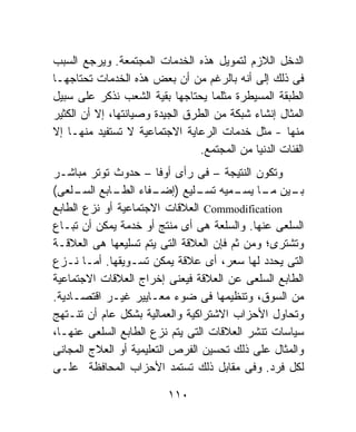 ‫ﺍﻟﺩﺨل ﺍﻟﻼﺯﻡ ﻟﺘﻤﻭﻴل ﻫﺫﻩ ﺍﻟﺨﺩﻤﺎﺕ ﺍﻟﻤﺠﺘﻤﻌﺔ. ﻭﻴﺭﺠﻊ ﺍﻟﺴﺒﺏ‬
‫ﻓﻰ ﺫﻟﻙ ﺇﻟﻰ ﺃﻨﻪ ﺒﺎﻟﺭﻏﻡ ﻤﻥ ﺃﻥ ﺒﻌﺽ ﻫﺫﻩ ﺍﻟﺨﺩﻤﺎﺕ ﺘﺤﺘﺎﺠﻬـﺎ‬
‫ﺍﻟﻁﺒﻘﺔ ﺍﻟﻤﺴﻴﻁﺭﺓ ﻤﺜﻠﻤﺎ ﻴﺤﺘﺎﺠﻬﺎ ﺒﻘﻴﺔ ﺍﻟﺸﻌﺏ ﻨﺫﻜﺭ ﻋﻠﻰ ﺴﺒﻴل‬
‫ﺍﻟﻤﺜﺎل ﺇﻨﺸﺎﺀ ﺸﺒﻜﺔ ﻤﻥ ﺍﻟﻁﺭﻕ ﺍﻟﺠﻴﺩﺓ ﻭﺼﻴﺎﻨﺘﻬﺎ، ﺇﻻ ﺃﻥ ﺍﻟﻜﺜﻴﺭ‬
‫ﻤﻨﻬﺎ - ﻤﺜل ﺨﺩﻤﺎﺕ ﺍﻟﺭﻋﺎﻴﺔ ﺍﻻﺠﺘﻤﺎﻋﻴﺔ ﻻ ﺘﺴﺘﻔﻴﺩ ﻤﻨﻬـﺎ ﺇﻻ‬
                                 ‫ﺍﻟﻔﺌﺎﺕ ﺍﻟﺩﻨﻴﺎ ﻤﻥ ﺍﻟﻤﺠﺘﻤﻊ.‬
‫ﻭﺘﻜﻭﻥ ﺍﻟﻨﺘﻴﺠﺔ – ﻓﻰ ﺭﺃﻯ ﺃﻭﻓﺎ – ﺤﺩﻭﺙ ﺘﻭﺘﺭ ﻤﺒﺎﺸـﺭ‬
‫ـﻴﻥ ـﺎ ـﻤﻴﻪ ـﻠﻴﻊ ) ـﻔﺎﺀ ـﺎﺒﻊ ـﻠﻌﻰ(‬
     ‫ﺇﻀـ ﺍﻟﻁـ ﺍﻟﺴـ‬              ‫ﺒـ ﻤـ ﻴﺴـ ﺘﺴـ‬
‫‪ Commodification‬ﺍﻟﻌﻼﻗﺎﺕ ﺍﻻﺠﺘﻤﺎﻋﻴﺔ ﺃﻭ ﻨﺯﻉ ﺍﻟﻁﺎﺒﻊ‬
‫ﺍﻟﺴﻠﻌﻰ ﻋﻨﻬﺎ. ﻭﺍﻟﺴﻠﻌﺔ ﻫﻰ ﺃﻯ ﻤﻨﺘﺞ ﺃﻭ ﺨﺩﻤﺔ ﻴﻤﻜﻥ ﺃﻥ ﺘﺒـﺎﻉ‬
‫ﻭﺘﺸﺘﺭﻯ؛ ﻭﻤﻥ ﺜﻡ ﻓﺈﻥ ﺍﻟﻌﻼﻗﺔ ﺍﻟﺘﻰ ﻴﺘﻡ ﺘﺴﻠﻴﻌﻬﺎ ﻫﻰ ﺍﻟﻌﻼﻗـﺔ‬
‫ﺍﻟﺘﻰ ﻴﺤﺩﺩ ﻟﻬﺎ ﺴﻌﺭ، ﺃﻯ ﻋﻼﻗﺔ ﻴﻤﻜﻥ ﺘﺴـﻭﻴﻘﻬﺎ. ﺃﻤـﺎ ﻨـﺯﻉ‬
‫ﺍﻟﻁﺎﺒﻊ ﺍﻟﺴﻠﻌﻰ ﻋﻥ ﺍﻟﻌﻼﻗﺔ ﻓﻴﻌﻨﻰ ﺇﺨﺭﺍﺝ ﺍﻟﻌﻼﻗﺎﺕ ﺍﻻﺠﺘﻤﺎﻋﻴﺔ‬
‫ﻤﻥ ﺍﻟﺴﻭﻕ، ﻭﺘﻨﻅﻴﻤﻬﺎ ﻓﻰ ﻀﻭﺀ ﻤﻌـﺎﻴﻴﺭ ﻏﻴـﺭ ﺍﻗﺘﺼـﺎﺩﻴﺔ.‬
‫ﻭﺘﺤﺎﻭل ﺍﻷﺤﺯﺍﺏ ﺍﻻﺸﺘﺭﺍﻜﻴﺔ ﻭﺍﻟﻌﻤﺎﻟﻴﺔ ﺒﺸﻜل ﻋﺎﻡ ﺃﻥ ﺘﻨـﺘﻬﺞ‬
‫ﺴﻴﺎﺴﺎﺕ ﺘﻨﺸﺭ ﺍﻟﻌﻼﻗﺎﺕ ﺍﻟﺘﻰ ﻴﺘﻡ ﻨﺯﻉ ﺍﻟﻁﺎﺒﻊ ﺍﻟﺴﻠﻌﻰ ﻋﻨﻬـﺎ،‬
‫ﻭﺍﻟﻤﺜﺎل ﻋﻠﻰ ﺫﻟﻙ ﺘﺤﺴﻴﻥ ﺍﻟﻔﺭﺹ ﺍﻟﺘﻌﻠﻴﻤﻴﺔ ﺃﻭ ﺍﻟﻌﻼﺝ ﺍﻟﻤﺠﺎﻨﻰ‬
‫ﻟﻜل ﻓﺭﺩ. ﻭﻓﻰ ﻤﻘﺎﺒل ﺫﻟﻙ ﺘﺴﺘﻤﺩ ﺍﻷﺤﺯﺍﺏ ﺍﻟﻤﺤﺎﻓﻅﺔ ﻋﻠـﻰ‬

                          ‫٠١١‬
 