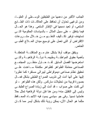 ‫ﺍﻟﺠﺎﻨﺏ ﺍﻷﻜﺒﺭ ﻤﻥ ﺩﻋﻤﻬﺎ ﻤﻥ ﺍﻟﻁﺒﻘﺘﻴﻥ ﺍﻟﻭﺴـﻁﻰ ﺃﻭ ﺍﻟﻌﻠﻴـﺎ،‬
‫ﻭﻤﻥ ﺜﻡ ﻓﻬﻰ ﺘﺤﺎﻭل ﺃﻥ ﺘﺤﺎﻓﻅ ﻋﻠﻰ ﺍﻟﻌﻼﻗـﺎﺕ ﺫﺍﺕ ﺍﻟﻁـﺎﺒﻊ‬
‫ﺍﻟﺴﻠﻌﻰ، ﺃﻭ ﺘﻌﻴﺩ ﺩﻤﺠﻬﺎ ﻓﻰ ﺍﻹﻁﺎﺭ ﺍﻟﺴﻠﻌﻰ. ﻭﻫﺫﺍ ﻫﻭ ﺍﻟﺤـﺎل‬
‫ﻓﻴﻤﺎ ﻴﺘﻌﻠﻕ – ﻋﻠﻰ ﺴﺒﻴل ﺍﻟﻤﺜﺎل – ﺒﺎﻟﺴﻴﺎﺴﺎﺕ ﺍﻟﺤﻜﻭﻤﻴﺔ ﺍﻟﺘـﻰ‬
‫ﺘﺴﺘﻬﺩﻑ ﺘﻭﻓﻴﺭ ﺘﻜـﺎﻟﻴﻑ ﺍﻟﺘﻌﻠـﻴﻡ ﻤـﻥ ﺨـﻼل ﻤﺸـﺭﻭﻋﺎﺕ‬
‫ﺍﻻﻗﺘﺭﺍﺽ ﺃﻭ ﺍﻟﺘﻰ ﺘﻌﻤل ﻋﻠﻰ ﺘﻭﺴﻴﻊ ﻤﻴﺩﺍﻥ ﺍﻟﻌـﻼﺝ ﺍﻟﻁﺒـﻰ‬
                                              ‫ﺍﻟﺨﺎﺹ.‬
‫ﻭﻴﺘﻔﻕ ﻤﻭﻗﻑ ﺃﻭﻓﺎ ﺒﺸﻜل ﻋﺎﻡ ﻤـﻊ ﺍﻟﻤﻨﺎﻗﺸـﺔ ﺍﻟﻤﺘﻌﻠﻘـﺔ‬
‫ﺒﺄﻫﻤﻴﺔ ﺤﻘﻭﻕ ﺍﻟﻤﻭﺍﻁﻨـﺔ ﻭﻁﺒﻴﻌـﺔ ﺩﻭﻟـﺔ ﺍﻟﺭﻓﺎﻫﻴـﺔ ﻭﺍﻟﺘـﻰ‬
‫ﺍﺴﺘﻌﺭﻀﻬﺎ ﺍﻟﻔﺼل ﺍﻟﺴﺎﺒﻕ. ﻟﻘـﺩ ﺤـﺎﻭل ﻤﻨﻅـﺭﻭ ﺍﻟﻤﺠﺘﻤـﻊ‬
‫ﺍﻟﺼﻨﺎﻋﻰ ﻤﻌﺎﻤﻠﺔ ﺍﻟﻅﻭﺍﻫﺭ ﻜﻅﻭﺍﻫﺭ ﻤﻜﺘﻤﻠﺔ ﺴـﺎﻋﺩﺕ ﻋﻠـﻰ‬
‫ﺘﺤﻘﻴﻕ ﻨﻅﺎﻡ ﺼﻨﺎﻋﻰ ﺩﻴﻤﻭﻗﺭﺍﻁﻰ ﻟﻴﺒﺭﺍﻟﻰ ﻤﺴﺘﻘﺭ؛ ﻜﻤﺎ ﻨﻅﺭﻭﺍ‬
‫ﺇﻟﻴﻬﺎ ﻋﻠﻰ ﺃﻨﻬﺎ ﺃﺩﺕ ﺇﻟﻰ ﺘﺫﻭﻴﺏ ﺍﻟﺼﺭﺍﻉ ﺍﻟﻁﺒﻘﻰ ﺒﺸﻜل ﻓﻌـﺎل‬
‫ﺒﺼﻭﺭﺓ ﻗﺭﻴﺒﺔ ﻤﻥ ﺘﺤﻠﻴﻼﺕ ﻤﺎﺭﻜﺱ. ﻭﻟﻜﻥ ﻫﺫﻩ ﺍﻟﻅﻭﺍﻫﺭ – ﻟﻭ‬
‫ﺃﻨﻰ ﻜﻨﺕ ﻋﻠﻰ ﺼﻭﺍﺏ – ﻗﺩ ﺃﺩﺕ ﺇﻟﻰ ﺯﻴﺎﺩﺓ ﺍﻟﺼﺭﺍﻉ ﺍﻟﻁﺒﻘـﻰ‬
‫ﻭﻟﻴﺱ ﺇﻟﻰ ﺍﻟﺘﻘﻠﻴل ﻤﻨﻪ؛ ﻭﻤﻥ ﻫﻨﺎ ﻓﺈﻥ ﺩﻭﻟﺔ ﺍﻟﺭﻓﺎﻫﻴﺔ ﺘﻤﺜل ﺤﻼ‬
‫ﹰ‬
‫ﻫﺎﻤﺸﻴﺎ ﻨﺴﺒﻴﺎ. ﻭﻓﻰ ﺠﻭ ﺴﻴﺎﺴﻰ ﻴﺴﻭﺩ ﻓﻴﻪ ﺍﻻﺘﺠـﺎﻩ ﺍﻟﻤﺤـﺎﻓﻅ‬
                                            ‫ﹰ‬     ‫ﹰ‬
‫ﻤﺜﻠﻤﺎ ﻫﻭ ﺍﻟﺤﺎل ﺍﻵﻥ، ﻴﻤﻜﻥ ﺭﺅﻴﺔ ﺫﻟﻙ ﺒﺸﻜل ﺃﻴﺴﺭ ﻤﻤﺎ ﻜـﺎﻥ‬

                         ‫١١١‬
 