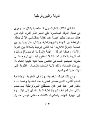 ‫ﺍﻟﺩﻭﻟﺔ ﻭﺍﻟﺒﻴﺭﻭﻗﺭﺍﻁﻴﺔ‬


‫ﺇﺫﺍ ﻜﺎﻥ ﺍﻟﻜﺘﺎﺏ ﺍﻟﻤﺎﺭﻜﺴﻴﻭﻥ ﻗﺩ ﺴﺎﻫﻤﻭﺍ ﺒﺸﻜل ﺠـﻭﻫﺭﻯ‬
‫ﻓﻰ ﺘﺤﻠﻴل ﺍﻟﺩﻭﻟﺔ ﺍﻟﻤﻌﺎﺼﺭﺓ ﻋﻠﻰ ﺍﻟﻨﺤﻭ ﺍﻟﺫﻯ ﺃﺸﺭﻨﺎ ﺇﻟﻴﻪ، ﻓﺈﻥ‬
‫ﻫﻨﺎﻙ ﻤﻴﺩﺍﻨﻴﻥ ﻴﻅﻬﺭ ﻓﻴﻬﻤﺎ ﻋﺩﻡ ﻜﻔﺎﻴﺔ ﻤﻨﺎﻗﺸﺎﺘﻬﻡ. ﺍﻷﻭل ﻴﺘﻌﻠﻕ‬
‫ﺒﺎﻟﺭﺍﺒﻁﺔ ﺒﻴﻥ ﺍﻟﺩﻭﻟﺔ ﻭﺍﻟﺒﻴﺭﻭﻗﺭﺍﻁﻴﺔ، ﻭﺒﺸﻜل ﻋﺎﻡ ﺒﻴﻨﻬﺎ ﻭﺒـﻴﻥ‬
‫ﺍﻟﺴﻠﻁﺔ )ﺍﻟﻘﻭﺓ( ﺍﻹﺩﺍﺭﻴﺔ؛ ﺃﻤﺎ ﺍﻟﺜﺎﻨﻰ ﻓﻴﺭﺘﺒﻁ ﺒﺎﻟﻌﻼﻗﺔ ﺒﻴﻥ ﺍﻟﺩﻭﻟﺔ‬
‫ﻭﺍﻷﻤﺔ، ﻭﻋﻼﻗﺔ ﺍﻟﺩﻭﻟﺔ – ﺍﻷﻤﺔ )ﺍﻟﺩﻭﻟـﺔ ﺍﻟﻭﻁﻨﻴـﺔ( ﺒـﺎﻟﻘﻭﺓ‬
‫ﺍﻟﻌﺴﻜﺭﻴﺔ ﻭﺍﻟﻌﻨﻑ. ﻜﻤﺎ ﺃﻨﻨﺎ ﻻ ﻨﺴﺘﻁﻴﻊ ﺃﻴﻀﺎ ﺃﻥ ﻨﺭﺠﻊ ﻋﻠـﻰ‬
‫ﻨﻅﺭﻴﺔ ﺍﻟﻤﺠﺘﻤﻊ ﺍﻟﺼﻨﺎﻋﻰ ﻟﻨﻠﺘﻤﺱ ﻤﻨﻬﺎ ﺩﻟﻴﻼ ﻟﻜﻴﻔﻴﺔ ﺍﻟﺘﻌﺎﻤـل‬
                ‫ﹰ‬
‫ﻤﻊ ﻫﺫﻩ ﺍﻟﻘﻀﺎﻴﺎ، ﻭﺫﻟﻙ ﻷﻨﻬﺎ ﺍﻨﺸﻐﻠﺕ ﺒﺎﻟﻤﺼﺎﺩﺭ ﺍﻟﻔﻜﺭﻴﺔ ﺍﻟﺘﻰ‬
                                       ‫ﻨﻬﻠﺕ ﻤﻨﻬﺎ ﺍﻟﻤﺎﺭﻜﺴﻴﺔ.‬
‫ﻭﻤﻊ ﺫﻟﻙ ﻓﻬﻨﺎﻙ ﺸﺨﺼﻴﺔ ﺒﺎﺭﺯﺓ ﻓﻰ ﺍﻟﻨﻅﺭﻴﺔ ﺍﻻﺠﺘﻤﺎﻋﻴﺔ‬
‫ﺘﺼﻠﺢ ﺃﻓﻜﺎﺭﻩ ﻟﺘﻘﺩﻴﻡ ﻤﺼﺩﺭ ﻟﻤﻘﺎﺭﺒﺔ ﻫﺫﻩ ﺍﻟﻘﻀﺎﻴﺎ ﻭﺃﻗﺼﺩ ﺒـﻪ‬
‫ﻤﺎﻜﺱ ﻓﻴﺒﺭ. ﻓﻘﺒل ﻓﻴﺒﺭ ﻜﺎﻥ ﻤﺼﻁﻠﺢ "ﺍﻟﺒﻴﺭﻭﻗﺭﺍﻁﻴﺔ" ﻴﺴـﺘﺨﺩﻡ‬
‫ﺒﺸﻜل ﻋﺎﻡ ﻜﻤﺭﺍﺩﻑ ﻟﺒﻴﺭﻭﻗﺭﺍﻁﻴﺔ ﺍﻟﺩﻭﻟـﺔ، ﺃﻯ ﺇﻟﻰ ﺍﻹﺸـﺎﺭﺓ‬
‫ﺇﻟﻰ ﺃﺠﻬﺯﺓ ﺍﻟﺩﻭﻟﺔ. ﻭﺍﺴﺘﻤﺭﺕ ﻜﺘﺎﺒﺎﺕ ﻤـﺎﻜﺱ ﻓﻴﺒـﺭ ﺤـﻭل‬

                           ‫٣١١‬
 