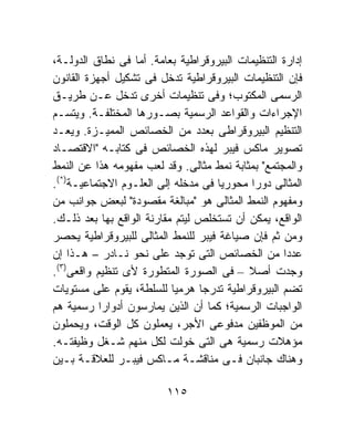 ‫ﺇﺩﺍﺭﺓ ﺍﻟﺘﻨﻅﻴﻤﺎﺕ ﺍﻟﺒﻴﺭﻭﻗﺭﺍﻁﻴﺔ ﺒﻌﺎﻤﺔ. ﺃﻤﺎ ﻓﻰ ﻨﻁﺎﻕ ﺍﻟﺩﻭﻟـﺔ،‬
‫ﻓﺈﻥ ﺍﻟﺘﻨﻅﻴﻤﺎﺕ ﺍﻟﺒﻴﺭﻭﻗﺭﺍﻁﻴﺔ ﺘﺩﺨل ﻓﻰ ﺘﺸﻜﻴل ﺃﺠﻬﺯﺓ ﺍﻟﻘﺎﻨﻭﻥ‬
‫ﺍﻟﺭﺴﻤﻰ ﺍﻟﻤﻜﺘﻭﺏ؛ ﻭﻓﻰ ﺘﻨﻅﻴﻤﺎﺕ ﺃﺨﺭﻯ ﺘﺩﺨل ﻋـﻥ ﻁﺭﻴـﻕ‬
‫ﺍﻹﺠﺭﺍﺀﺍﺕ ﻭﺍﻟﻘﻭﺍﻋﺩ ﺍﻟﺭﺴﻤﻴﺔ ﺒﺼـﻭﺭﻫﺎ ﺍﻟﻤﺨﺘﻠﻔـﺔ. ﻭﻴﺘﺴـﻡ‬
‫ﺍﻟﺘﻨﻅﻴﻡ ﺍﻟﺒﻴﺭﻭﻗﺭﺍﻁﻰ ﺒﻌﺩﺩ ﻤﻥ ﺍﻟﺨﺼﺎﺌﺹ ﺍﻟﻤﻤﻴـﺯﺓ. ﻭﻴﻌـﺩ‬
‫ﺘﺼﻭﻴﺭ ﻤﺎﻜﺱ ﻓﻴﺒﺭ ﻟﻬﺫﻩ ﺍﻟﺨﺼﺎﺌﺹ ﻓﻰ ﻜﺘﺎﺒـﻪ "ﺍﻻﻗﺘﺼـﺎﺩ‬
‫ﻭﺍﻟﻤﺠﺘﻤﻊ" ﺒﻤﺜﺎﺒﺔ ﻨﻤﻁ ﻤﺜﺎﻟﻰ. ﻭﻗﺩ ﻟﻌﺏ ﻤﻔﻬﻭﻤﻪ ﻫﺫﺍ ﻋﻥ ﺍﻟﻨﻤﻁ‬
‫ﺍﻟﻤﺜﺎﻟﻰ ﺩﻭﺭﺍ ﻤﺤﻭﺭﻴﺎ ﻓﻰ ﻤﺩﺨﻠﻪ ﺇﻟﻰ ﺍﻟﻌﻠـﻭﻡ ﺍﻻﺠﺘﻤﺎﻋﻴـﺔ)*(.‬
                                     ‫ﹰ‬       ‫ﹰ‬
‫ﻭﻤﻔﻬﻭﻡ ﺍﻟﻨﻤﻁ ﺍﻟﻤﺜﺎﻟﻰ ﻫﻭ "ﻤﺒﺎﻟﻐﺔ ﻤﻘﺼﻭﺩﺓ" ﻟﺒﻌﺽ ﺠﻭﺍﻨﺏ ﻤﻥ‬
‫ﺍﻟﻭﺍﻗﻊ، ﻴﻤﻜﻥ ﺃﻥ ﺘﺴﺘﺨﻠﺹ ﻟﻴﺘﻡ ﻤﻘﺎﺭﻨﺔ ﺍﻟﻭﺍﻗﻊ ﺒﻬﺎ ﺒﻌﺩ ﺫﻟـﻙ.‬
‫ﻭﻤﻥ ﺜﻡ ﻓﺈﻥ ﺼﻴﺎﻏﺔ ﻓﻴﺒﺭ ﻟﻠﻨﻤﻁ ﺍﻟﻤﺜﺎﻟﻰ ﻟﻠﺒﻴﺭﻭﻗﺭﺍﻁﻴﺔ ﻴﺤﺼﺭ‬
‫ﻋﺩﺩﺍ ﻤﻥ ﺍﻟﺨﺼﺎﺌﺹ ﺍﻟﺘﻰ ﺘﻭﺠﺩ ﻋﻠﻰ ﻨﺤﻭ ﻨـﺎﺩﺭ – ﻫـﺫﺍ ﺇﻥ‬  ‫ﹰ‬
‫ﻭﺠﺩﺕ ﺃﺼﻼ – ﻓﻰ ﺍﻟﺼﻭﺭﺓ ﺍﻟﻤﺘﻁﻭﺭﺓ ﻷﻯ ﺘﻨﻅﻴﻡ ﻭﺍﻗﻌﻰ)٣(.‬
                                           ‫ﹰ‬
‫ﺘﻀﻡ ﺍﻟﺒﻴﺭﻭﻗﺭﺍﻁﻴﺔ ﺘﺩﺭﺠﺎ ﻫﺭﻤﻴﺎ ﻟﻠﺴﻠﻁﺔ، ﻴﻘﻭﻡ ﻋﻠﻰ ﻤﺴﺘﻭﻴﺎﺕ‬
                           ‫ﹰ‬     ‫ﹰ‬
‫ﺍﻟﻭﺍﺠﺒﺎﺕ ﺍﻟﺭﺴﻤﻴﺔ؛ ﻜﻤﺎ ﺃﻥ ﺍﻟﺫﻴﻥ ﻴﻤﺎﺭﺴﻭﻥ ﺃﺩﻭﺍﺭﺍ ﺭﺴﻤﻴﺔ ﻫﻡ‬
           ‫ﹰ‬
‫ﻤﻥ ﺍﻟﻤﻭﻅﻔﻴﻥ ﻤﺩﻓﻭﻋﻰ ﺍﻷﺠﺭ، ﻴﻌﻤﻠﻭﻥ ﻜل ﺍﻟﻭﻗﺕ، ﻭﻴﺤﻤﻠﻭﻥ‬
‫ﻤﺅﻫﻼﺕ ﺭﺴﻤﻴﺔ ﻫﻰ ﺍﻟﺘﻰ ﺨﻭﻟﺕ ﻟﻜل ﻤﻨﻬﻡ ﺸـﻐل ﻭﻅﻴﻔﺘـﻪ.‬
‫ﻭﻫﻨﺎﻙ ﺠﺎﻨﺒﺎﻥ ﻓـﻰ ﻤﻨﺎﻗﺸـﺔ ﻤـﺎﻜﺱ ﻓﻴﺒـﺭ ﻟﻠﻌﻼﻗـﺔ ﺒـﻴﻥ‬

                         ‫٥١١‬
 