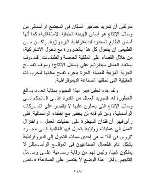 ‫ﻤﺎﺭﻜﺱ ﺃﻥ ﺘﺠﺭﻴﺩ ﺠﻤﺎﻫﻴﺭ ﺍﻟﺴﻜﺎﻥ ﻓﻰ ﺍﻟﻤﺠﺘﻤﻊ ﺍﻟﺭﺃﺴﻤﺎﻟﻰ ﻤﻥ‬
‫ﻭﺴﺎﺌل ﺍﻹﻨﺘﺎﺝ ﻫﻭ ﺃﺴﺎﺱ ﺍﻟﻬﻴﻤﻨﺔ ﺍﻟﻁﺒﻘﻴﺔ ﺍﻻﺴﺘﻐﻼﻟﻴﺔ، ﻜﻤﺎ ﺃﻨﻬﺎ‬
‫ﺃﺴﺎﺱ ﺍﻟﻁﺎﺒﻊ ﺍﻟﻤﺤﺩﻭﺩ ﻟﻠﺩﻴﻤﻘﺭﺍﻁﻴﺔ ﺍﻟﺒﺭﺠﻭﺍﺯﻴﺔ. ﻭﻟﻜـﻥ ﻤـﻥ‬
‫ﺍﻟﻁﺒﻴﻌﻰ ﺃﻥ ﻴﺘﺤﻭل ﻜل ﻫﺫﺍ ﺒﺎﻟﻀﺭﻭﺭﺓ ﻤﻊ ﺩﺨﻭل ﺍﻻﺸﺘﺭﺍﻜﻴﺔ،‬
‫ﻤﻥ ﺨﻼل ﺍﻟﻘﻀﺎﺀ ﻋﻠﻰ ﺍﻟﻤﻠﻜﻴﺔ ﺍﻟﺨﺎﺼﺔ ﻭﺍﻟﻁﺒﻘـﺎﺕ. ﻓﺴـﻭﻑ‬
‫ﻴﺴﺘﻌﻴﺩ ﺍﻟﻌﻤﺎل ﺴﻴﻁﺭﺘﻬﻡ ﻋﻠﻰ ﻭﺴﺎﺌل ﺍﻹﻨﺘﺎﺝ؛ ﻭﺴﻭﻑ ﺘﻔﺴـﺢ‬
‫ﺍﻟﺤﺭﻴﺔ ﺍﻟﻤﺯﻴﻔﺔ ﻟﻠﻌﻤﺎﻟﺔ ﺍﻟﺤﺭﺓ ﺒﺄﺠﺭ، ﺘﻔﺴﺢ ﻤﻜﺎﻨﻬﺎ ﻟﻠﺤﺭﻴـﺎﺕ‬
                 ‫ﺍﻟﺤﻘﻴﻘﻴﺔ ﺍﻟﺘﻰ ﺘﺤﻘﻘﻬﺎ ﺍﻟﺼﻨﺎﻋﺔ ﺍﻟﺩﻴﻤﻭﻗﺭﺍﻁﻴﺔ.‬
‫ﻭﻟﻘﺩ ﺠﺎﺀ ﺘﺤﻠﻴل ﻓﻴﺒﺭ ﻟﻬﺫﺍ ﺍﻟﻤﻔﻬﻭﻡ ﺒﻤﺜﺎﺒﺔ ﺘﺤـﺩ ﺒـﺎﻟﻎ‬
‫ﺍﻟﺨﻁﻭﺭﺓ ﻟﻪ. ﻓﺘﺠﺭﻴﺩ ﺍﻟﻌﻤﺎل ﻤﻥ ﺍﻟﻘﺩﺭﺓ ﻋﻠـﻰ ﺍﻟـﺘﺤﻜﻡ ﻓـﻰ‬
‫ﻭﺴﺎﺌل ﺍﻹﻨﺘﺎﺝ ﺍﻟﺘﻰ ﻴﻌﻤﻠﻭﻥ ﻋﻠﻴﻬﺎ ﻻ ﻴﻘﺘﺼﺭ ﻋﻠﻰ ﺍﻟﺸـﺭﻜﺎﺕ‬
‫ﺍﻟﺭﺃﺴﻤﺎﻟﻴﺔ، ﻭﻤﻥ ﺜﻡ ﻓﺈﻨﻪ ﻟﻥ ﻴﺨﺘﻔﻰ ﻤﻊ ﺍﺨﺘﻔﺎﺀ ﺍﻟﺭﺃﺴﻤﺎﻟﻴﺔ. ﻓﻔﻰ‬
‫ﺭﺃﻯ ﻓﻴﺒﺭ ﺃﻥ ﻓﻘﺩﺍﻥ ﺍﻟﺴﻴﻁﺭﺓ ﻋﻠﻰ ﻋﻤﻠﻴﺎﺕ ﺍﻟﻌﻤل – ﻭﺍﺨﺘﺯﺍل‬
‫ﺍﻟﻌﻤل ﺇﻟﻰ ﻋﻤﻠﻴﺎﺕ ﺭﻭﺘﻴﻨﻴﺔ ﻴﺘﺤﻭل ﻓﻴﻬﺎ ﺍﻟﻐﺎﻟﺒﻴﺔ ﺇﻟـﻰ ﻤﺠـﺭﺩ‬
‫"ﺘﺭﻭﺱ ﻓﻰ ﺁﻟﺔ" – ﻫﻰ ﺇﺤﺩﻯ ﺴﻤﺎﺕ ﺍﻟﺘﺤﻭل ﺇﻟﻰ ﺍﻟﺒﻴﺭﻭﻗﺭﺍﻁﻴﺔ‬
‫ﺒﺸﻜل ﻋﺎﻡ. ﻓﺎﻟﻌﻤﺎل ﺍﻟﺼﻨﺎﻋﻴﻭﻥ ﻓﻰ ﺍﻟﻤﻭﻗـﻊ ﺍﻟﺭﺃﺴـﻤﺎﻟﻰ ﻻ‬
‫ﻴﻤﻠﻜﻭﻥ ﺸﻴﺌﹰ، ﻭﻟﻴﺱ ﻟﻬﻡ ﻤﻥ ﺭﻗﺎﺒﺔ ﺭﺴـﻤﻴﺔ ﻋﻠـﻰ ﻭﺴـﺎﺌل‬
                                              ‫ﺎ‬
‫ﺇﻨﺘﺎﺠﻬﻡ. ﻭﻟﻜﻥ ﻫﺫﺍ ﺍﻟﻭﻀﻊ ﻻ ﻴﻘﺘﺼﺭ ﻋﻠﻰ ﺍﻟﺼﻨﺎﻋﺔ؛ ﻓـﻨﻔﺱ‬

                           ‫٧١١‬
 