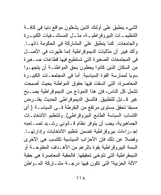 ‫ﺍﻟﺸﻰﺀ ﻴﻨﻁﺒﻕ ﻋﻠﻰ ﺃﻭﻟﺌﻙ ﺍﻟﺫﻴﻥ ﻴﺸﻐﻠﻭﻥ ﻤﻭﺍﻗﻊ ﺩﻨﻴﺎ ﻓﻰ ﻜﺎﻓـﺔ‬
‫ـﺭﺓ‬‫ـﻔﻴﺎﺕ ﺍﻟﻜﺒﻴـ‬
              ‫ـﺔ، ـل ﺍﻟﻤﺴﺘﺸـ‬
                        ‫ـﺎﺕ ﺍﻟﺒﻴﺭﻭﻗﺭﺍﻁﻴـ ﻤﺜـ‬   ‫ﺍﻟﺘﻨﻅﻴﻤـ‬
‫ﻭﺍﻟﺠﺎﻤﻌﺎﺕ. ﻜﻤﺎ ﻴﻨﻁﺒﻕ ﻋﻠﻰ ﺍﻟﻤﺸﺎﺭﻜﺔ ﻓﻰ ﺍﻟﺤﻜﻭﻤﺔ ﺫﺍﺘﻬـﺎ.‬
‫ﻭﺃﻜﺩ ﻓﻴﺒﺭ ﺃﻥ ﻤﺜﺎﻟﻴﺎﺕ ﺍﻟﺩﻴﻤﻭﻗﺭﺍﻁﻴﺔ ﺇﻨﻤﺎ ﻅﻬﺭﺕ ﻓﻰ ﺍﻷﺼـل‬
‫ﻓﻰ ﺍﻟﻤﺠﺘﻤﻌﺎﺕ ﺍﻟﺼﻐﻴﺭﺓ ﺍﻟﺘﻰ ﺘﺴﺘﻁﻴﻊ ﻓﻴﻬﺎ ﻗﻁﺎﻋﺎﺕ ﺼـﻐﻴﺭﺓ‬
‫ﻤﻥ ﺍﻟﺴﻜﺎﻥ ﺍﻟﺫﻴﻥ ﻜﺎﻨﻭﺍ ﻴﺤﻅﻭﻥ ﺒﺤﻕ ﺍﻟﻤﻭﺍﻁﻨـﺔ ﺃﻥ ﻴﺘﺠﻬـﻭﺍ‬
‫ﺴﻭﻴﺎ ﻟﻤﻤﺎﺭﺴﺔ ﺍﻟﻘﻭﺓ ﺍﻟﺴﻴﺎﺴﻴﺔ. ﺃﻤﺎ ﻓﻰ ﺍﻟﻤﺠﺘﻤﻌـﺎﺕ ﺍﻟﻜﺒﻴـﺭﺓ‬
                                                     ‫ﹰ‬
‫ﺍﻟﻤﻌﺎﺼﺭﺓ، ﺍﻟﺘﻰ ﺍﺘﺴﻘﺕ ﻓﻴﻬﺎ ﺤﻘﻭﻕ ﺍﻟﻤﻭﺍﻁﻨﺔ ﺒﺤﻴﺙ ﺃﺼﺒﺤﺕ‬
‫ﺘﺸﻤل ﻜل ﺍﻟﻨﺎﺱ، ﻓﺈﻥ ﻫﺫﺍ ﺍﻟﻨﻤﻭﺫﺝ ﻤﻥ ﺍﻟﺩﻴﻤﻭﻗﺭﺍﻁﻴﺔ ﻴﺼـﺒﺢ‬
‫ﻏﻴﺭ ﻗـﺎﺒل ﻟﻠﺘﻁﺒﻴﻕ. ﻓﺎﻟﻨﺴﻕ ﺍﻟﺩﻴﻤﻭﻗﺭﺍﻁﻰ ﺍﻟﺤﺩﻴﺙ ﻴﻔﺘـﺭﺽ‬
‫ﻤﺴﺒﻘﺎ ﺘﺤﻘﻕ ﻤﺴﺘﻭﻯ ﻤﺭﺘﻔﻊ ﻤﻥ ﺍﻟﺒﻘﺭﻁﺔ ﻓـﻰ ﺍﻟﺴﻴﺎﺴـﺔ ) ﺃﻯ‬‫ﹰ‬
‫ﺍﻜﺘﺴﺎﺏ ﺍﻟﺴﻴﺎﺴﺔ ﺍﻟﻁﺎﺒﻊ ﺍﻟﺒﻴﺭﻭﻗﺭﺍﻁﻲ(. ﻭﻟﺘﻨﻅﻴﻡ ﺍﻻﻨﺘﺨﺎﺒـﺎﺕ‬
‫ﺍﻟﺠﻤﺎﻫﻴﺭﻴﺔ، ﻴﺠﺏ ﺃﻥ ﻴﺘﻭﻓﺭ ﻨﻅﺎﻡ ﻗـﺎﻨﻭﻨﻰ ﺭﺸـﻴﺩ ﺘﺼـﺎﺤﺒﻪ‬
‫ﺇﺠـﺭﺍﺀﺍﺕ ﺒﻴﺭﻭﻗﺭﺍﻁﻴﺔ ﺘﻀﻤﻥ ﺘﻨﻅﻴﻡ ﺍﻻﻨﺘﺨﺎﺒﺎﺕ ﻭﺇﺩﺍﺭﺘﻬـﺎ.‬
‫ﻭﻓﻀﻼ ﻋﻥ ﺫﻟﻙ ﻓﺈﻥ ﺍﻷﺤﺯﺍﺏ ﺍﻟﺴﻴﺎﺴﻴﺔ ﺘﻜﺘﺴﺏ ﻫﻰ ﺍﻷﺨﺭﻯ‬   ‫ﹰ‬
‫ﺍﻟﺴﻤﺔ ﺍﻟﺒﻴﺭﻭﻗﺭﺍﻁﻴﺔ ﺒﻘﻭﺓ ﺒﺎﻟﺭﻏﻡ ﻤﻥ ﺍﻷﻫـﺩﺍﻑ ﺍﻟﻤﻔﺘﻭﺤـﺔ ﺃﻭ‬
‫ﺍﻟﺩﻴﻤﻘﺭﺍﻁﻴﺔ ﺍﻟﺘﻰ ﺘﺘﻭﺨﻰ ﺘﺤﻘﻴﻘﻬﺎ. ﻓﺎﻟﺤﻘﺒﺔ ﺍﻟﻤﻌﺎﺼﺭﺓ ﻫﻰ ﺤﻘﺒﺔ‬
‫"ﺍﻵﻟﺔ ﺍﻟﺤﺯﺒﻴﺔ" ﺍﻟﺘﻰ ﺘﻜﻭﻥ ﻓﻴﻬﺎ ﺩﺭﺠـﺔ ﻤﺸـﺎﺭﻜﺔ ﺍﻟﻤـﻭﺍﻁﻥ‬

                         ‫٨١١‬
 