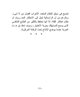 ‫ﺘﺼﺒﺢ ﻓﻰ ﺴﻴﺎﻕ ﺍﻟﻨﻅﺎﻡ ﺍﻟﻤﺘﻌﺩﺩ ﺍﻷﺤﺯﺍﺏ ﺃﻓﻀل ﻤﻥ ﻻ ﺸﻰﺀ.‬
‫ﻭﺒﺎﻟﺭﻏﻡ ﻤﻥ ﺃﻥ ﺍﻟﺭﺃﺴﻤﺎﻟﻴﺔ ﺘﻤﻴل ﺇﻟﻰ ﺍﻻﺤﺘﻜﺎﺭ ﺍﻟﻤﻌـﺭﻭﻑ ﺃﻭ‬
‫ﻨﻅﺎﻡ ﺍﺤﺘﻜﺎﺭ ﺍﻟﻘﻠﺔ، ﺇﻻ ﺃﻨﻬﺎ ﺘﺤﺘﻔﻅ ﺒﺎﻟﻜﺜﻴﺭ ﻤﻥ ﺍﻟﻁﺎﺒﻊ ﺍﻟﺘﻨﺎﻓﺴﻰ‬
‫ﺍﻟﺫﻯ ﻴﺴﻤﺢ ﻟﻠﻤﺴﺘﻬﻠﻙ ﺒﺤﺭﻴﺔ ﺍﻻﺨﺘﻴﺎﺭ، ﻭﺴﻭﻑ ﺘﻨﻐﻠـﻕ ﻫـﺫﻩ‬
         ‫ﺍﻟﺤﺭﻴﺔ ﻋﻨﺩﻤﺎ ﻴﻭﻀﻊ ﺍﻹﻨﺘﺎﺝ ﺘﺤﺕ ﺍﻟﺭﻗﺎﺒﺔ ﺍﻟﻤﺭﻜﺯﻴﺔ.‬
                   ‫* * *‬




                           ‫٠٢١‬
 