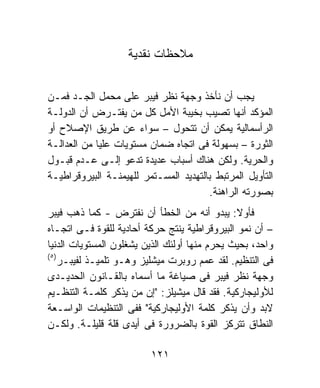 ‫ﻤﻼﺤﻅﺎﺕ ﻨﻘﺩﻴﺔ‬


‫ﻴﺠﺏ ﺃﻥ ﻨﺄﺨﺫ ﻭﺠﻬﺔ ﻨﻅﺭ ﻓﻴﺒﺭ ﻋﻠﻰ ﻤﺤﻤل ﺍﻟﺠـﺩ ﻓﻤـﻥ‬
‫ﺍﻟﻤﺅﻜﺩ ﺃﻨﻬﺎ ﺘﺼﻴﺏ ﺒﺨﻴﺒﺔ ﺍﻷﻤل ﻜل ﻤﻥ ﻴﻔﺘـﺭﺽ ﺃﻥ ﺍﻟﺩﻭﻟـﺔ‬
‫ﺍﻟﺭﺃﺴﻤﺎﻟﻴﺔ ﻴﻤﻜﻥ ﺃﻥ ﺘﺘﺤﻭل – ﺴﻭﺍﺀ ﻋﻥ ﻁﺭﻴﻕ ﺍﻹﺼﻼﺡ ﺃﻭ‬
‫ﺍﻟﺜﻭﺭﺓ – ﺒﺴﻬﻭﻟﺔ ﻓﻰ ﺍﺘﺠﺎﻩ ﻀﻤﺎﻥ ﻤﺴﺘﻭﻴﺎﺕ ﻋﻠﻴﺎ ﻤﻥ ﺍﻟﻌﺩﺍﻟـﺔ‬
‫ﻭﺍﻟﺤﺭﻴﺔ. ﻭﻟﻜﻥ ﻫﻨﺎﻙ ﺃﺴﺒﺎﺏ ﻋﺩﻴﺩﺓ ﺘﺩﻋﻭ ﺇﻟـﻰ ﻋـﺩﻡ ﻗﺒـﻭل‬
‫ﺍﻟﺘﺄﻭﻴل ﺍﻟﻤﺭﺘﺒﻁ ﺒﺎﻟﺘﻬﺩﻴﺩ ﺍﻟﻤﺴـﺘﻤﺭ ﻟﻠﻬﻴﻤﻨـﺔ ﺍﻟﺒﻴﺭﻭﻗﺭﺍﻁﻴـﺔ‬
                                       ‫ﺒﺼﻭﺭﺘﻪ ﺍﻟﺭﺍﻫﻨﺔ.‬
‫ﻓﺄﻭﻻ: ﻴﺒﺩﻭ ﺃﻨﻪ ﻤﻥ ﺍﻟﺨﻁﺄ ﺃﻥ ﻨﻔﺘﺭﺽ - ﻜﻤﺎ ﺫﻫﺏ ﻓﻴﺒﺭ‬‫ﹰ‬
‫– ﺃﻥ ﻨﻤﻭ ﺍﻟﺒﻴﺭﻭﻗﺭﺍﻁﻴﺔ ﻴﻨﺘﺞ ﺤﺭﻜﺔ ﺃﺤﺎﺩﻴﺔ ﻟﻠﻘﻭﺓ ﻓـﻰ ﺍﺘﺠـﺎﻩ‬
‫ﻭﺍﺤﺩ، ﺒﺤﻴﺙ ﻴﺤﺭﻡ ﻤﻨﻬﺎ ﺃﻭﻟﺌﻙ ﺍﻟﺫﻴﻥ ﻴﺸﻐﻠﻭﻥ ﺍﻟﻤﺴﺘﻭﻴﺎﺕ ﺍﻟﺩﻨﻴﺎ‬
‫) ٥(‬
     ‫ﻓﻰ ﺍﻟﺘﻨﻅﻴﻡ. ﻟﻘﺩ ﻋﻤﻡ ﺭﻭﺒﺭﺕ ﻤﻴﺸﻠﻴﺯ ﻭﻫـﻭ ﺘﻠﻤﻴـﺫ ﻟﻔﻴﺒـﺭ‬
‫ﻭﺠﻬﺔ ﻨﻅﺭ ﻓﻴﺒﺭ ﻓﻰ ﺼﻴﺎﻏﺔ ﻤﺎ ﺃﺴﻤﺎﻩ ﺒﺎﻟﻘـﺎﻨﻭﻥ ﺍﻟﺤﺩﻴـﺩﻯ‬
‫ﻟﻸﻭﻟﻴﺠﺎﺭﻜﻴﺔ. ﻓﻘﺩ ﻗﺎل ﻤﻴﺸﻴﻠﺯ: "ﺇﻥ ﻤﻥ ﻴﺫﻜﺭ ﻜﻠﻤـﺔ ﺍﻟﺘﻨﻅـﻴﻡ‬
‫ﻻﺒﺩ ﻭﺃﻥ ﻴﺫﻜﺭ ﻜﻠﻤﺔ ﺍﻷﻭﻟﻴﺠﺎﺭﻜﻴﺔ" ﻓﻔﻰ ﺍﻟﺘﻨﻅﻴﻤﺎﺕ ﺍﻟﻭﺍﺴـﻌﺔ‬
‫ﺍﻟﻨﻁﺎﻕ ﺘﺘﺭﻜﺯ ﺍﻟﻘﻭﺓ ﺒﺎﻟﻀﺭﻭﺭﺓ ﻓﻰ ﺃﻴﺩﻯ ﻗﻠﺔ ﻗﻠﻴﻠـﺔ. ﻭﻟﻜـﻥ‬

                         ‫١٢١‬
 