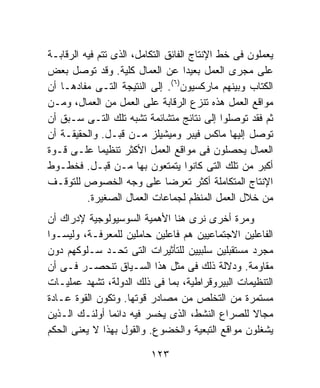 ‫ﻴﻌﻤﻠﻭﻥ ﻓﻰ ﺨﻁ ﺍﻹﻨﺘﺎﺝ ﺍﻟﻔﺎﺌﻕ ﺍﻟﺘﻜﺎﻤل، ﺍﻟﺫﻯ ﺘﺘﻡ ﻓﻴﻪ ﺍﻟﺭﻗﺎﺒـﺔ‬
‫ﻋﻠﻰ ﻤﺠﺭﻯ ﺍﻟﻌﻤل ﺒﻌﻴﺩﺍ ﻋﻥ ﺍﻟﻌﻤﺎل ﻜﻠﻴﺔ. ﻭﻗﺩ ﺘﻭﺼل ﺒﻌﺽ‬
                                      ‫ﹰ‬
                                 ‫) ٦(‬
‫ﺍﻟﻜﺘﺎﺏ ﻭﺒﻴﻨﻬﻡ ﻤﺎﺭﻜﺴﻴﻭﻥ . ﺇﻟﻰ ﺍﻟﻨﺘﻴﺠﺔ ﺍﻟﺘـﻰ ﻤﻔﺎﺩﻫـﺎ ﺃﻥ‬
‫ﻤﻭﺍﻗﻊ ﺍﻟﻌﻤل ﻫﺫﻩ ﺘﻨﺯﻉ ﺍﻟﺭﻗﺎﺒﺔ ﻋﻠﻰ ﺍﻟﻌﻤل ﻤﻥ ﺍﻟﻌﻤﺎل، ﻭﻤـﻥ‬
‫ﺜﻡ ﻓﻘﺩ ﺘﻭﺼﻠﻭﺍ ﺇﻟﻰ ﻨﺘﺎﺌﺞ ﻤﺘﺸﺎﺌﻤﺔ ﺘﺸﺒﻪ ﺘﻠﻙ ﺍﻟﺘـﻰ ﺴـﺒﻕ ﺃﻥ‬
‫ﺘﻭﺼل ﺇﻟﻴﻬﺎ ﻤﺎﻜﺱ ﻓﻴﺒﺭ ﻭﻤﻴﺸﻴﻠﺯ ﻤـﻥ ﻗﺒـل. ﻭﺍﻟﺤﻘﻴﻘـﺔ ﺃﻥ‬
‫ﺍﻟﻌﻤﺎل ﻴﺤﺼﻠﻭﻥ ﻓﻰ ﻤﻭﺍﻗﻊ ﺍﻟﻌﻤل ﺍﻷﻜﺜﺭ ﺘﻨﻅﻴﻤﺎ ﻋﻠـﻰ ﻗـﻭﺓ‬
             ‫ﹰ‬
‫ﺃﻜﺒﺭ ﻤﻥ ﺘﻠﻙ ﺍﻟﺘﻰ ﻜﺎﻨﻭﺍ ﻴﺘﻤﺘﻌﻭﻥ ﺒﻬﺎ ﻤـﻥ ﻗﺒـل. ﻓﺨﻁـﻭﻁ‬
‫ﺍﻹﻨﺘﺎﺝ ﺍﻟﻤﺘﻜﺎﻤﻠﺔ ﺃﻜﺜﺭ ﺘﻌﺭﻀﺎ ﻋﻠﻰ ﻭﺠﻪ ﺍﻟﺨﺼﻭﺹ ﻟﻠﺘﻭﻗـﻑ‬
                               ‫ﹰ‬
          ‫ﻤﻥ ﺨﻼل ﺍﻟﻌﻤل ﺍﻟﻤﻨﻅﻡ ﻟﺠﻤﺎﻋﺎﺕ ﺍﻟﻌﻤﺎل ﺍﻟﺼﻐﻴﺭﺓ.‬
‫ﻭﻤﺭﺓ ﺃﺨﺭﻯ ﻨﺭﻯ ﻫﻨﺎ ﺍﻷﻫﻤﻴﺔ ﺍﻟﺴﻭﺴﻴﻭﻟﻭﺠﻴﺔ ﻹﺩﺭﺍﻙ ﺃﻥ‬
‫ﺍﻟﻔﺎﻋﻠﻴﻥ ﺍﻻﺠﺘﻤﺎﻋﻴﻴﻥ ﻫﻡ ﻓﺎﻋﻠﻴﻥ ﺤﺎﻤﻠﻴﻥ ﻟﻠﻤﻌﺭﻓـﺔ، ﻭﻟﻴﺴـﻭﺍ‬
‫ﻤﺠﺭﺩ ﻤﺴﺘﻘﺒﻠﻴﻥ ﺴﻠﺒﻴﻴﻥ ﻟﻠﺘﺄﺜﻴﺭﺍﺕ ﺍﻟﺘﻰ ﺘﺤـﺩ ﺴـﻠﻭﻜﻬﻡ ﺩﻭﻥ‬
‫ﻤﻘﺎﻭﻤﺔ. ﻭﺩﻻﻟﺔ ﺫﻟﻙ ﻓﻰ ﻤﺜل ﻫﺫﺍ ﺍﻟﺴـﻴﺎﻕ ﺘﻨﺤﺼـﺭ ﻓـﻰ ﺃﻥ‬
‫ﺍﻟﺘﻨﻅﻴﻤﺎﺕ ﺍﻟﺒﻴﺭﻭﻗﺭﺍﻁﻴﺔ، ﺒﻤﺎ ﻓﻰ ﺫﻟﻙ ﺍﻟﺩﻭﻟﺔ، ﺘﺸﻬﺩ ﻋﻤﻠﻴـﺎﺕ‬
‫ﻤﺴﺘﻤﺭﺓ ﻤﻥ ﺍﻟﺘﺨﻠﺹ ﻤﻥ ﻤﺼﺎﺩﺭ ﻗﻭﺘﻬﺎ. ﻭﺘﻜﻭﻥ ﺍﻟﻘﻭﺓ ﻋـﺎﺩﺓ‬
‫ﻤﺠﺎﻻ ﻟﻠﺼﺭﺍﻉ ﺍﻟﻨﺸﻁ، ﺍﻟﺫﻯ ﻴﺨﺴﺭ ﻓﻴﻪ ﺩﺍﺌﻤﺎ ﺃﻭﻟﺌـﻙ ﺍﻟـﺫﻴﻥ‬
               ‫ﹰ‬                                 ‫ﹰ‬
‫ﻴﺸﻐﻠﻭﻥ ﻤﻭﺍﻗﻊ ﺍﻟﺘﺒﻌﻴﺔ ﻭﺍﻟﺨﻀﻭﻉ. ﻭﺍﻟﻘﻭل ﺒﻬﺫﺍ ﻻ ﻴﻌﻨﻰ ﺍﻟﺤﻜﻡ‬

                          ‫٣٢١‬
 