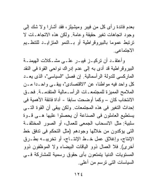 ‫ﺒﻌﺩﻡ ﻓﺎﺌﺩﺓ ﺭﺃﻯ ﻜل ﻤﻥ ﻓﻴﺒﺭ ﻭﻤﻴﺸﻴﻠﺯ، ﻓﻘﺩ ﺃﺸﺎﺭﺍ ﻭﻻ ﺸﻙ ﺇﻟﻰ‬
‫ﻭﺠﻭﺩ ﺍﺘﺠﺎﻫﺎﺕ ﺘﻐﻴﺭ ﺤﻘﻴﻘﺔ ﻭﻋﺎﻤﺔ. ﻭﻟﻜﻥ ﻫﺫﻩ ﺍﻻﺘﺠﺎﻫـﺎﺕ ﻻ‬
‫ﺘﺭﺘﺒﻁ ﻋﻤﻭﻤﺎ ﺒﺎﻟﺒﻴﺭﻭﻗﺭﺍﻁﻴﺔ ﺃﻭ ﺒـﺎﻟﻨﻤﻭ ﺍﻟﻤﺘﺯﺍﻴـﺩ ﻟﻠﺘﻨﻅـﻴﻡ‬
                                            ‫ﹰ‬
                                              ‫ﺍﻻﺠﺘﻤﺎﻋﻰ.‬
‫ﻭﺃﻋﺘﻘـﺩ ﺃﻥ ﺘﺭﻜﻴـﺯ ﻓﻴﺒـﺭ ﻋﻠـﻰ ﻤﺸـﻜﻼﺕ ﺍﻟﻬﻴﻤﻨـﺔ‬
 ‫ـ‬             ‫ـ‬      ‫ـ‬      ‫ـ‬     ‫ـ‬         ‫ـ‬
‫ﺍﻟﺒﻴﺭﻭﻗﺭﺍﻁﻴﺔ ﻗﺩ ﺃﺩﻯ ﺒﻪ ﺇﻟﻰ ﻋﺩﻡ ﺇﺩﺭﺍﻙ ﻨﻭﺍﺤﻰ ﺍﻟﻘﻭﺓ ﻓﻰ ﺍﻟﻨﻘﺩ‬
‫ﺍﻟﻤﺎﺭﻜﺴﻰ ﻟﻠﺩﻭﻟﺔ ﺍﻟﺭﺃﺴﻤﺎﻟﻴﺔ. ﺇﻥ ﻓﺼل "ﺍﻟﺴﻴﺎﺴﻰ"، ﺍﻟﺫﻯ ﻴﻌـﺩ‬
‫ﻜل ﻭﺍﺤﺩ ﻓﻴﻪ ﻤﻭﺍﻁﻨﹰ، ﻋﻥ "ﺍﻻﻗﺘﺼﺎﺩﻯ"، ﻴﺒﻘـﻰ ﻭﺍﺤـﺩﺍ ﻤـﻥ‬
      ‫ﹰ‬                               ‫ﺎ‬
‫ﺍﻟﻤﻼﻤﺢ ﺍﻟﻤﻤﻴﺯﺓ ﻟﻠﻤﺠﺘﻤﻌـﺎﺕ ﺍﻟﺭﺃﺴـﻤﺎﻟﻴﺔ ﺍﻟﻤﺘﻘﺩﻤـﺔ. ﻓﺤـﻕ‬
‫ﺍﻻﻨﺘﺨﺎﺏ ﻜﺎﻥ – ﻭﻜﻤﺎ ﺃﻭﻀﺤﺕ ﺴﺎﺒﻘﺎ - ﺃﺩﺍﺓ ﻓﺎﺌﻘﺔ ﺍﻷﻫﻤﻴﺔ ﻓﻰ‬
                       ‫ﹰ‬
‫ﺇﺤﺩﺍﺙ ﺍﻟﺘﻐﻴﺭ ﻓﻰ ﻫﺫﻩ ﺍﻟﻤﺠﺘﻤﻌﺎﺕ. ﻭﻟﻜﻥ ﻴﺒﻘﻰ ﺃﻥ ﺍﻟﻘﻭﺓ ﺍﻟﺘـﻰ‬
‫ﻴﺴﺘﻁﻴﻊ ﺍﻟﻌﺎﻤﻠﻭﻥ ﻓﻰ ﺍﻟﺼﻨﺎﻋﺔ ﺃﻥ ﻴﺤﺼﻠﻭﺍ ﻋﻠﻴﻬﺎ ﻫـﻰ ﻗـﻭﺓ‬
‫ﺴﻠﺒﻴﺔ: ﻤﺜل ﺍﻻﻨﺴﺤﺎﺏ ﺍﻟﺠﻤﻌﻰ ﻟﻠﻌﻤﺎل، ﺃﻭ ﺍﻟﺼﻭﺭ ﺍﻟﻤﺨﺘﻠﻔـﺔ‬
‫ﺍﻟﺘﻰ ﻴﺅﻜﺩﻭﻥ ﻤﻥ ﺨﻼﻟﻬﺎ ﻭﺠﻭﺩﻫﻡ )ﻤﺜل ﺍﻟﺘﺤﻜﻡ ﻓﻰ ﺘﺩﻓﻕ ﺨﻁ‬
‫ﺍﻹﻨﺘﺎﺝ، ﻭﺇﻏﻼﻕ ﻋﻤل ﺨـﻁ ﺍﻹﻨﺘـﺎﺝ، ﺃﻭ ﺘﺨﺭﻴﺒـﻪ ﺒﻁـﺭﻕ‬
‫ﺃﺨﺭﻯ(. ﻓﻼ ﺍﻟﻌﻤﺎل ﺫﻭﻭ ﺍﻟﻴﺎﻗﺎﺕ ﺍﻟﺒﻴﻀﺎﺀ ﻭﻻ ﺍﻟﻤﻭﻅﻔﻭﻥ ﺫﻭﻭ‬
‫ﺍﻟﻤﺴﺘﻭﻴﺎﺕ ﺍﻟﺩﻨﻴﺎ ﻴﺘﻤﺘﻌﻭﻥ ﺒﺄﻯ ﺤﻘﻭﻕ ﺭﺴﻤﻴﺔ ﻟﻠﻤﺸﺎﺭﻜﺔ ﻓـﻰ‬
                             ‫ﺍﻟﺴﻴﺎﺴﺎﺕ ﺍﻟﺘﻰ ﺘﺭﺴﻡ ﻤﻥ ﺃﻋﻠﻰ.‬

                          ‫٤٢١‬
 