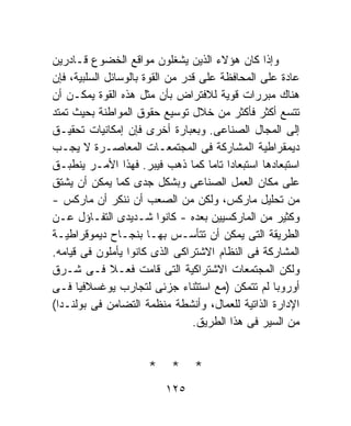 ‫ﻭﺇﺫﺍ ﻜﺎﻥ ﻫﺅﻻﺀ ﺍﻟﺫﻴﻥ ﻴﺸﻐﻠﻭﻥ ﻤﻭﺍﻗﻊ ﺍﻟﺨﻀﻭﻉ ﻗـﺎﺩﺭﻴﻥ‬
‫ﻋﺎﺩﺓ ﻋﻠﻰ ﺍﻟﻤﺤﺎﻓﻅﺔ ﻋﻠﻰ ﻗﺩﺭ ﻤﻥ ﺍﻟﻘﻭﺓ ﺒﺎﻟﻭﺴﺎﺌل ﺍﻟﺴﻠﺒﻴﺔ، ﻓﺈﻥ‬
‫ﻫﻨﺎﻙ ﻤﺒﺭﺭﺍﺕ ﻗﻭﻴﺔ ﻟﻼﻓﺘﺭﺍﺽ ﺒﺄﻥ ﻤﺜل ﻫﺫﻩ ﺍﻟﻘﻭﺓ ﻴﻤﻜـﻥ ﺃﻥ‬
‫ﺘﺘﺴﻊ ﺃﻜﺜﺭ ﻓﺄﻜﺜﺭ ﻤﻥ ﺨﻼل ﺘﻭﺴﻴﻊ ﺤﻘﻭﻕ ﺍﻟﻤﻭﺍﻁﻨﺔ ﺒﺤﻴﺙ ﺘﻤﺘﺩ‬
‫ﺇﻟﻰ ﺍﻟﻤﺠﺎل ﺍﻟﺼﻨﺎﻋﻰ. ﻭﺒﻌﺒﺎﺭﺓ ﺃﺨﺭﻯ ﻓﺈﻥ ﺇﻤﻜﺎﻨﻴﺎﺕ ﺘﺤﻘﻴـﻕ‬
‫ﺩﻴﻤﻘﺭﺍﻁﻴﺔ ﺍﻟﻤﺸﺎﺭﻜﺔ ﻓﻰ ﺍﻟﻤﺠﺘﻤﻌـﺎﺕ ﺍﻟﻤﻌﺎﺼـﺭﺓ ﻻ ﻴﺠـﺏ‬
‫ﺍﺴﺘﺒﻌﺎﺩﻫﺎ ﺍﺴﺘﺒﻌﺎﺩﺍ ﺘﺎﻤﺎ ﻜﻤﺎ ﺫﻫﺏ ﻓﻴﺒﺭ. ﻓﻬﺫﺍ ﺍﻷﻤـﺭ ﻴﻨﻁﺒـﻕ‬
                                     ‫ﹰ ﹰ‬
‫ﻋﻠﻰ ﻤﻜﺎﻥ ﺍﻟﻌﻤل ﺍﻟﺼﻨﺎﻋﻰ ﻭﺒﺸﻜل ﺠﺩﻯ ﻜﻤﺎ ﻴﻤﻜﻥ ﺃﻥ ﻴﺸﺘﻕ‬
‫ﻤﻥ ﺘﺤﻠﻴل ﻤﺎﺭﻜﺱ، ﻭﻟﻜﻥ ﻤﻥ ﺍﻟﺼﻌﺏ ﺃﻥ ﻨﻨﻜﺭ ﺃﻥ ﻤﺎﺭﻜﺱ -‬
‫ﻭﻜﺜﻴﺭ ﻤﻥ ﺍﻟﻤﺎﺭﻜﺴﻴﻴﻥ ﺒﻌﺩﻩ - ﻜﺎﻨﻭﺍ ﺸـﺩﻴﺩﻯ ﺍﻟﺘﻔـﺎﺅل ﻋـﻥ‬
‫ﺍﻟﻁﺭﻴﻘﺔ ﺍﻟﺘﻰ ﻴﻤﻜﻥ ﺃﻥ ﺘﺘﺄﺴـﺱ ﺒﻬـﺎ ﺒﻨﺠـﺎﺡ ﺩﻴﻤﻭﻗﺭﺍﻁﻴـﺔ‬
‫ﺍﻟﻤﺸﺎﺭﻜﺔ ﻓﻰ ﺍﻟﻨﻅﺎﻡ ﺍﻻﺸﺘﺭﺍﻜﻰ ﺍﻟﺫﻯ ﻜﺎﻨﻭﺍ ﻴﺄﻤﻠﻭﻥ ﻓﻰ ﻗﻴﺎﻤﻪ.‬
‫ﻭﻟﻜﻥ ﺍﻟﻤﺠﺘﻤﻌﺎﺕ ﺍﻻﺸﺘﺭﺍﻜﻴﺔ ﺍﻟﺘﻰ ﻗﺎﻤﺕ ﻓﻌـﻼ ﻓـﻰ ﺸـﺭﻕ‬
              ‫ﹰ‬
‫ﺃﻭﺭﻭﺒﺎ ﻟﻡ ﺘﺘﻤﻜﻥ )ﻤﻊ ﺍﺴﺘﺜﻨﺎﺀ ﺠﺯﺌﻰ ﻟﺘﺠﺎﺭﺏ ﻴﻭﻏﺴﻼﻓﻴﺎ ﻓـﻰ‬
‫ﺍﻹﺩﺍﺭﺓ ﺍﻟﺫﺍﺘﻴﺔ ﻟﻠﻌﻤﺎل، ﻭﺃﻨﺸﻁﺔ ﻤﻨﻅﻤﺔ ﺍﻟﺘﻀﺎﻤﻥ ﻓﻰ ﺒﻭﻟﻨـﺩﺍ(‬
                                 ‫ﻤﻥ ﺍﻟﺴﻴﺭ ﻓﻰ ﻫﺫﺍ ﺍﻟﻁﺭﻴﻕ.‬


                     ‫* * *‬
                         ‫٥٢١‬
 