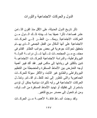 ‫ﺍﻟﺩﻭل ﻭﺍﻟﺤﺭﻜﺎﺕ ﺍﻻﺠﺘﻤﺎﻋﻴﺔ ﻭﺍﻟﺜﻭﺭﺍﺕ‬


‫ﺘﺄﺜﺭ ﺘﺎﺭﻴﺦ ﺍﻟﺩﻭل ﺍﻟﺤﺩﻴﺜﺔ، ﻋﻠﻰ ﺍﻷﻗل ﻤﻨﺫ ﺍﻟﻘﺭﻥ ﺍﻟﺜـﺎﻤﻥ‬
‫ﻋﺸﺭ ﻓﺼﺎﻋﺩﹰ، ﺘﺄﺜﺭﺍ ﻋﻤﻴﻘﺎ ﺒﻤﺎ ﺸـﻬﺩﺘﻪ ﺘﻠـﻙ ﺍﻟـﺩﻭل ﻤـﻥ‬
                                ‫ﹰ‬     ‫ﹰ‬    ‫ﺍ‬
‫ﺍﻟﺤﺭﻜﺎﺕ ﺍﻻﺠﺘﻤﺎﻋﻴﺔ. ﻭﻴﻤﻜــﻥ ﺍﻟﻨﻅـﺭ ﺇﻟـﻰ ﺍﻟﺤﺭﻜـﺎﺕ‬
‫ﺍﻻﺠﺘﻤﺎﻋﻴﺔ ﻋﻠﻰ ﺃﻨﻬﺎ ﺃﺸﻜﺎل ﻤﻥ ﺍﻟﻔﻌل ﺍﻟﺠﻤﻌﻰ ﺍﻟـﺫﻯ ﻴﻬـﺘﻡ‬
‫ﺒﺘﺤﻘﻴﻕ ﺘﺤﻭﻻﺕ ﺠﻭﻫﺭﻴﺔ ﻓﻰ ﺒﻌﺽ ﺠﻭﺍﻨﺏ ﺍﻟﻨﻅﺎﻡ ﺍﻟﻘﺎﺌﻡ ﻓﻰ‬
‫ﻤﺠﺘﻤـﻊ ﻤـﻥ ﺍﻟﻤﺠﺘﻤﻌـﺎﺕ ﺸـﺄﻨﻬﺎ ﺸـﺄﻥ ﺩﺭﺍﺴـﺔ ﺍﻟﺩﻭﻟـﺔ‬
 ‫ـ‬        ‫ـ‬         ‫ـ‬             ‫ـ‬          ‫ـ‬
‫ﺍﻟﺒﻴﺭﻭﻗﺭﺍﻁﻴﺔ، ﻭﺍﻟﺩﺭﺍﺴﺔ ﺍﻻﺠﺘﻤﺎﻋﻴﺔ ﻟﻠﺤﺭﻜـﺎﺕ ﺍﻻﺠﺘﻤﺎﻋﻴـﺔ‬
‫ﺘﺩﻴﻥ ﺒﺎﻟﻜﺜﻴﺭ ﻓﻰ ﺭﻴﺎﺩﺘﻬﺎ ﺇﻟﻰ ﻤﺎﻜﺱ ﻓﻴﺒﺭ. ﻓﻘﺩ ﺃﻜﺩ ﻓﻴﺒﺭ ﺃﻫﻤﻴﺔ‬
‫ﺃﻭﺠﻪ ﺍﻟﺘﻌﺎﺭﺽ ﺒﻴﻥ ﺍﻷﻨﻤﺎﻁ ﺍﻟﻤﺴﺘﻘﺭﺓ ﻭﺍﻟﻤﻨﻀﺒﻁﺔ ﻤﻥ ﺍﻟﺘﻨﻅﻴﻡ‬
‫ﺍﻟﺒﻴﺭﻭﻗﺭﺍﻁﻰ ﻭﺍﻟﻁﺎﺒﻊ ﻏﻴﺭ ﺍﻟﺜﺎﺒﺕ ﻭﺍﻷﻜﺜﺭ ﺴﻴﻭﻟﺔ ﻟﻠﺤﺭﻜـﺎﺕ‬
‫ﺍﻟﺠﻤﺎﻫﻴﺭﻴﺔ ﻭﺍﻟﺘﻰ ﺘﺘﻁﻭﺭ ﺇﻟﻰ ﺘﺤﺩ ﻟﻠﻨﻅـﺎﻡ ﺍﻟﻘـﺎﺌﻡ. ﻭﺘﻤﺜـل‬
‫ﺍﻟﺤﺭﻜﺎﺕ ﺍﻻﺠﺘﻤﺎﻋﻴﺔ ﻓﻰ ﺭﺃﻴﻪ ﺘﺄﺜﻴﺭﺍﺕ ﺩﻴﻨﺎﻤﻴﺔ ﻴﻤﻜﻥ ﺃﻥ ﺘﺅﺩﻯ‬
‫ﺒﺎﺴﺘﻤﺭﺍﺭ ﺇﻟﻰ ﺘﻔﻜﻴﻙ ﺃﻭ ﺘﻬﺩﻴﺩ ﺍﻷﻨﻤﺎﻁ ﺍﻟﻤﺴﺘﻘﺭﺓ ﻤﻥ ﺍﻟﺴـﻠﻭﻙ،‬
                    ‫ﻭﻤﻥ ﺜﻡ ﺘﺘﺤﻭل ﺇﻟﻰ ﻤﺼﺩﺭ ﺴﺭﻴﻊ ﻟﻠﺘﻐﻴﺭ.‬
‫ﻭﻟﻘﺩ ﻭﺠﺩﺕ ﺃﻨﻤـﺎﻁ ﻓﺎﺌﻘـﺔ ﺍﻷﻫﻤﻴـﺔ ﻤـﻥ ﺍﻟﺤﺭﻜـﺎﺕ‬

                          ‫٧٢١‬
 