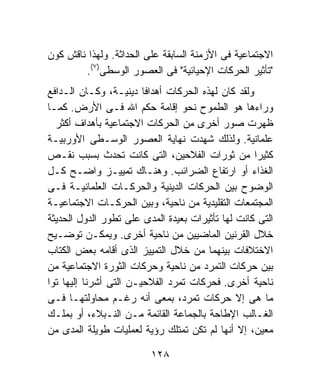 ‫ﺍﻻﺠﺘﻤﺎﻋﻴﺔ ﻓﻰ ﺍﻷﺯﻤﻨﺔ ﺍﻟﺴﺎﺒﻘﺔ ﻋﻠﻰ ﺍﻟﺤﺩﺍﺜﺔ. ﻭﻟﻬﺫﺍ ﻨﺎﻗﺵ ﻜﻭﻥ‬
        ‫"ﺘﺄﺜﻴﺭ ﺍﻟﺤﺭﻜﺎﺕ ﺍﻹﺤﻴﺎﺌﻴﺔ" ﻓﻰ ﺍﻟﻌﺼﻭﺭ ﺍﻟﻭﺴﻁﻰ)٧(.‬
‫ﻭﻟﻘﺩ ﻜﺎﻥ ﻟﻬﺫﻩ ﺍﻟﺤﺭﻜﺎﺕ ﺃﻫﺩﺍﻓﺎ ﺩﻴﻨﻴـﺔ، ﻭﻜـﺎﻥ ﺍﻟـﺩﺍﻓﻊ‬
                        ‫ﹰ‬
‫ﻭﺭﺍﺀﻫﺎ ﻫﻭ ﺍﻟﻁﻤﻭﺡ ﻨﺤﻭ ﺇﻗﺎﻤﺔ ﺤﻜﻡ ﺍﷲ ﻓـﻰ ﺍﻷﺭﺽ. ﻜﻤـﺎ‬
  ‫ﻅﻬﺭﺕ ﺼﻭﺭ ﺃﺨﺭﻯ ﻤﻥ ﺍﻟﺤﺭﻜﺎﺕ ﺍﻻﺠﺘﻤﺎﻋﻴﺔ ﺒﺄﻫﺩﺍﻑ ﺃﻜﺜﺭ‬
‫ﻋﻠﻤﺎﻨﻴﺔ. ﻭﻟﺫﻟﻙ ﺸﻬﺩﺕ ﻨﻬﺎﻴﺔ ﺍﻟﻌﺼﻭﺭ ﺍﻟﻭﺴـﻁﻰ ﺍﻷﻭﺭﺒﻴـﺔ‬
‫ﻜﺜﻴﺭﺍ ﻤﻥ ﺜﻭﺭﺍﺕ ﺍﻟﻔﻼﺤﻴﻥ، ﺍﻟﺘﻰ ﻜﺎﻨﺕ ﺘﺤﺩﺙ ﺒﺴﺒﺏ ﻨﻘـﺹ‬   ‫ﹰ‬
‫ﺍﻟﻐﺫﺍﺀ ﺃﻭ ﺍﺭﺘﻔﺎﻉ ﺍﻟﻀﺭﺍﺌﺏ. ﻭﻫﻨـﺎﻙ ﺘﻤﻴﻴـﺯ ﻭﺍﻀـﺢ ﻜـل‬
‫ﺍﻟﻭﻀﻭﺡ ﺒﻴﻥ ﺍﻟﺤﺭﻜﺎﺕ ﺍﻟﺩﻴﻨﻴﺔ ﻭﺍﻟﺤﺭﻜـﺎﺕ ﺍﻟﻌﻠﻤﺎﻨﻴـﺔ ﻓـﻰ‬
‫ﺍﻟﻤﺠﺘﻤﻌﺎﺕ ﺍﻟﺘﻘﻠﻴﺩﻴﺔ ﻤﻥ ﻨﺎﺤﻴﺔ، ﻭﺒﻴﻥ ﺍﻟﺤﺭﻜـﺎﺕ ﺍﻻﺠﺘﻤﺎﻋﻴـﺔ‬
‫ﺍﻟﺘﻰ ﻜﺎﻨﺕ ﻟﻬﺎ ﺘﺄﺜﻴﺭﺍﺕ ﺒﻌﻴﺩﺓ ﺍﻟﻤﺩﻯ ﻋﻠﻰ ﺘﻁﻭﺭ ﺍﻟﺩﻭل ﺍﻟﺤﺩﻴﺜﺔ‬
‫ﺨﻼل ﺍﻟﻘﺭﻨﻴﻥ ﺍﻟﻤﺎﻀﻴﻴﻥ ﻤﻥ ﻨﺎﺤﻴﺔ ﺃﺨﺭﻯ. ﻭﻴﻤﻜـﻥ ﺘﻭﻀـﻴﺢ‬
‫ﺍﻻﺨﺘﻼﻓﺎﺕ ﺒﻴﻨﻬﻤﺎ ﻤﻥ ﺨﻼل ﺍﻟﺘﻤﻴﻴﺯ ﺍﻟﺫﻯ ﺃﻗﺎﻤﻪ ﺒﻌﺽ ﺍﻟﻜﺘﺎﺏ‬
‫ﺒﻴﻥ ﺤﺭﻜﺎﺕ ﺍﻟﺘﻤﺭﺩ ﻤﻥ ﻨﺎﺤﻴﺔ ﻭﺤﺭﻜﺎﺕ ﺍﻟﺜﻭﺭﺓ ﺍﻻﺠﺘﻤﺎﻋﻴﺔ ﻤﻥ‬
‫ﻨﺎﺤﻴﺔ ﺃﺨﺭﻯ. ﻓﺤﺭﻜﺎﺕ ﺘﻤﺭﺩ ﺍﻟﻔﻼﺤﻴـﻥ ﺍﻟﺘﻰ ﺃﺸﺭﻨﺎ ﺇﻟﻴﻬﺎ ﺘﻭﺍ‬
‫ﹰ‬
‫ﻤﺎ ﻫﻰ ﺇﻻ ﺤﺭﻜﺎﺕ ﺘﻤﺭﺩ، ﺒﻤﻌﻰ ﺃﻨﻪ ﺭﻏـﻡ ﻤﺤﺎﻭﻟﺘﻬـﺎ ﻓـﻰ‬
‫ﺍﻟﻐـﺎﻟﺏ ﺍﻹﻁﺎﺤﺔ ﺒﺎﻟﺠﻤﺎﻋﺔ ﺍﻟﻘﺎﺌﻤﺔ ﻤـﻥ ﺍﻟﻨـﺒﻼﺀ، ﺃﻭ ﺒﻤﻠـﻙ‬
‫ﻤﻌﻴﻥ، ﺇﻻ ﺃﻨﻬﺎ ﻟﻡ ﺘﻜﻥ ﺘﻤﺘﻠﻙ ﺭﺅﻴﺔ ﻟﻌﻤﻠﻴﺎﺕ ﻁﻭﻴﻠﺔ ﺍﻟﻤﺩﻯ ﻤﻥ‬

                         ‫٨٢١‬
 