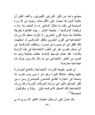 ‫ﻤﺠﺘﻤﻊ ﻭﺍﺤﺩ ﻤﻥ ﺘﺄﺜﻴﺭ ﺍﻟﺜﻭﺭﺘﻴﻥ ﺍﻟﻜﺒﻴﺭﺘﻴﻥ، ﻭﺃﻏﻠﺏ ﺍﻟﻅﻥ ﺃﻥ‬
‫ﻏﺎﻟﺒﻴﺔ ﺍﻟﺩﻭل ﻗﺩ ﺸﻬﺩﺕ ﻋﻠﻰ ﺍﻷﻗل ﺠﺎﻨﺒﺎ ﺭﺌﻴﺴﻴﺎ ﻤﻥ ﺍﻟﺜـﻭﺭﺓ‬
            ‫ﹰ‬      ‫ﹰ‬
‫ﺍﻟﺴﻴﺎﺴﻴﺔ ﻓﻰ ﻭﻗﺕ ﻤﺎ ﺨﻼل ﺍﻟﻤﺎﺌﺘﻴﻥ ﻋـﺎﻡ ﺍﻟﻤﺎﻀـﻴﺔ. ﻭﻗـﺩ‬
‫ﺍﺭﺘﺒﻁﺕ ﺍﻟﻤﺎﺭﻜﺴﻴﺔ - ﺒﻁﺒﻴﻌﺔ ﺍﻟﺤﺎل - ﺒﻬﺫﻩ ﺍﻟﻅﺎﻫﺭﺓ ﺒﻁﺭﻴﻘﺔ‬
‫ﻤﺘﻜﺎﻤﻠﺔ ﻤﻨﺫ ﺒﺩﺍﻴﺔ ﺍﻟﻘﺭﻥ ﺍﻟﻌﺸﺭﻴﻥ. ﺇﺫ ﺘﺄﺜﺭﺕ ﻤﻌﻅﻡ ﺍﻟﺜـﻭﺭﺍﺕ‬
‫ﺍﻻﺠﺘﻤﺎﻋﻴﺔ ﻓﻰ ﺍﻟﻘﺭﻥ ﺍﻟﻌﺸﺭﻴﻥ ﺒﺎﻟﻔﻜﺭ ﺍﻟﻤﺎﺭﻜﺴﻰ ﺃﻭ ﺍﺴﺘﻠﻬﻤﺕ‬
‫ﺫﻟﻙ ﺍﻟﻔﻜﺭ ﻓﻰ ﺃﻯ ﺼﻭﺭﺓ ﻤﻥ ﺼﻭﺭﻩ. ﻭﺘﺨﺘﻠﻑ ﺍﻟﻤﺎﺭﻜﺴﻴﺔ ﻋﻥ‬
‫ﺃﻯ ﻤﺩﺨل ﻨﻅﺭﻯ ﺁﺨﺭ ﻓﻰ ﺍﻟﻌﻠﻭﻡ ﺍﻻﺠﺘﻤﺎﻋﻴﺔ ﻓﻰ ﻫﺫﻩ ﺍﻟﺯﺍﻭﻴﺔ‬
‫ﺒﺎﻟﺫﺍﺕ؛ ﻓﻘﺩ ﻋﻤﻠﺕ ﻜﻭﺴﻴﻁ ﻹﺤﺩﺍﺙ ﺤﻠﻘﺎﺕ ﻤﺘﺘﺎﺒﻌﺔ ﻭﺒﻌﻴـﺩﺓ‬
‫ﺍﻟﻤﺩﻯ ﻤﻥ ﺍﻟﺘﻐﻴﺭ ﺍﻻﺠﺘﻤﺎﻋﻰ ﻤﻥ ﺨـﻼل ﺘﻜـﻭﻴﻥ ﺤﺭﻜـﺎﺕ‬
                                     ‫ﺍﺠﺘﻤﺎﻋﻴﺔ ﻤﻌﺎﺭﻀﺔ.‬
‫ﺇﻥ ﺘﻔﺴﻴﺭ ﻁﺒﻴﻌﺔ ﺍﻟﺜﻭﺭﺍﺕ ﺍﻻﺠﺘﻤﺎﻋﻴﺔ ﻭﺍﻟﻨﺘﺎﺌﺞ ﺍﻟﻤﺘﺭﺘﺒـﺔ‬
‫ﻋﻠﻴﻬﺎ ﻴﺨﺘﻠﻑ ﺍﺨﺘﻼﻓﺎ ﻜﺒﻴﺭﹰ، ﻭﻫﻭ ﺃﻤﺭ ﻟـﻴﺱ ﺒﻤﺴـﺘﻐﺭﺏ ﺇﺫﺍ‬
                               ‫ﺍ‬      ‫ﹰ‬
‫ﻭﻀﻌﻨﺎ ﻓﻰ ﺍﻋﺘﺒﺎﺭﻨﺎ ﺍﻟﻁﺎﺒﻊ ﺍﻟﻤﺸﺤﻭﻥ ﻟﻠﻤﻭﻀﻭﻉ. ﻭﻤﻥ ﺒـﻴﻥ‬
‫ﺃﻜﺜﺭ ﺍﻟﻤﺩﺍﺨل ﺘﺄﺜﻴﺭﺍ ﻓﻰ ﺩﺭﺍﺴﺔ ﺍﻟﺤﺭﻜﺎﺕ ﺍﻟﺜﻭﺭﻴﺔ ﻭﺍﻟﺜـﻭﺭﺍﺕ‬
                                        ‫ﹰ‬
  ‫ﺍﻻﺠﺘﻤﺎﻋﻴﺔ ﺫﻟﻙ ﺍﻟﻤﺩﺨل ﺍﻟﺫﻯ ﻗﺩﻤﻪ ﺘﻴﻠﻰ ‪ Tilly‬ﻭ ﺴﻜﻭﻜﺒﻭل‬
                                            ‫‪.(٨)Skocpol‬‬
‫ﻭﻗﺩ ﺤﺎﻭل ﺘﻴﻠﻰ ﺃﻥ ﻴﺤﻠل ﻋﻤﻠﻴﺎﺕ ﺍﻟﺘﻐﻴﺭ ﺍﻟﺜـﻭﺭﻯ ﻓـﻰ‬
                         ‫٠٣١‬
 