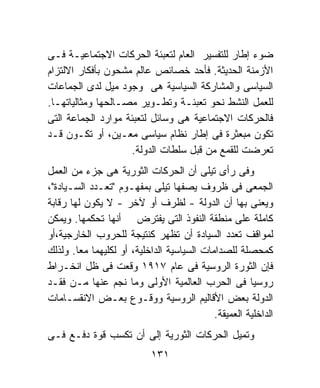 ‫ﻀﻭﺀ ﺇﻁﺎﺭ ﻟﻠﺘﻔﺴﻴﺭ ﺍﻟﻌﺎﻡ ﻟﺘﻌﺒﺌﺔ ﺍﻟﺤﺭﻜﺎﺕ ﺍﻻﺠﺘﻤﺎﻋﻴـﺔ ﻓـﻰ‬
‫ﺍﻷﺯﻤﻨﺔ ﺍﻟﺤﺩﻴﺜﺔ. ﻓﺄﺤﺩ ﺨﺼﺎﺌﺹ ﻋﺎﻟﻡ ﻤﺸﺤﻭﻥ ﺒﺄﻓﻜﺎﺭ ﺍﻻﻟﺘﺯﺍﻡ‬
‫ﺍﻟﺴﻴﺎﺴﻰ ﻭﺍﻟﻤﺸﺎﺭﻜﺔ ﺍﻟﺴﻴﺎﺴﻴﺔ ﻫﻰ ﻭﺠﻭﺩ ﻤﻴل ﻟﺩﻯ ﺍﻟﺠﻤﺎﻋﺎﺕ‬
‫ﻟﻠﻌﻤل ﺍﻟﻨﺸﻁ ﻨﺤﻭ ﺘﻌﺒﺌـﺔ ﻭﺘﻁـﻭﻴﺭ ﻤﺼـﺎﻟﺤﻬﺎ ﻭﻤﺜﺎﻟﻴﺎﺘﻬـﺎ.‬
‫ﻓﺎﻟﺤﺭﻜﺎﺕ ﺍﻻﺠﺘﻤﺎﻋﻴﺔ ﻫﻰ ﻭﺴﺎﺌل ﻟﺘﻌﺒﺌﺔ ﻤﻭﺍﺭﺩ ﺍﻟﺠﻤﺎﻋﺔ ﺍﻟﺘﻰ‬
‫ﺘﻜﻭﻥ ﻤﺒﻌﺜﺭﺓ ﻓﻰ ﺇﻁﺎﺭ ﻨﻅﺎﻡ ﺴﻴﺎﺴﻰ ﻤﻌـﻴﻥ، ﺃﻭ ﺘﻜـﻭﻥ ﻗـﺩ‬
                    ‫ﺘﻌﺭﻀﺕ ﻟﻠﻘﻤﻊ ﻤﻥ ﻗﺒل ﺴﻠﻁﺎﺕ ﺍﻟﺩﻭﻟﺔ.‬
‫ﻭﻓﻰ ﺭﺃﻯ ﺘﻴﻠﻰ ﺃﻥ ﺍﻟﺤﺭﻜﺎﺕ ﺍﻟﺜﻭﺭﻴﺔ ﻫﻰ ﺠﺯﺀ ﻤﻥ ﺍﻟﻌﻤل‬
‫ﺍﻟﺠﻤﻌﻰ ﻓﻰ ﻅﺭﻭﻑ ﻴﺼﻔﻬﺎ ﺘﻴﻠﻰ ﺒﻤﻔﻬـﻭﻡ "ﺘﻌـﺩﺩ ﺍﻟﺴـﻴﺎﺩﺓ"،‬
‫ﻭﻴﻌﻨﻰ ﺒﻬﺎ ﺃﻥ ﺍﻟﺩﻭﻟﺔ - ﻟﻅﺭﻑ ﺃﻭ ﻵﺨﺭ - ﻻ ﻴﻜﻭﻥ ﻟﻬﺎ ﺭﻗﺎﺒﺔ‬
‫ﻜﺎﻤﻠﺔ ﻋﻠﻰ ﻤﻨﻁﻘﺔ ﺍﻟﻨﻔﻭﺫ ﺍﻟﺘﻰ ﻴﻔﺘﺭﺽ ﺃﻨﻬﺎ ﺘﺤﻜﻤﻬﺎ. ﻭﻴﻤﻜﻥ‬
‫ﻟﻤﻭﺍﻗﻑ ﺘﻌﺩﺩ ﺍﻟﺴﻴﺎﺩﺓ ﺃﻥ ﺘﻅﻬﺭ ﻜﻨﺘﻴﺠﺔ ﻟﻠﺤﺭﻭﺏ ﺍﻟﺨﺎﺭﺠﻴﺔ،ﺃﻭ‬
‫ﻜﻤﺤﺼﻠﺔ ﻟﻠﺼﺩﺍﻤﺎﺕ ﺍﻟﺴﻴﺎﺴﻴﺔ ﺍﻟﺩﺍﺨﻠﻴﺔ، ﺃﻭ ﻟﻜﻠﻴﻬﻤﺎ ﻤﻌﺎ. ﻭﻟﺫﻟﻙ‬
‫ﻓﺈﻥ ﺍﻟﺜﻭﺭﺓ ﺍﻟﺭﻭﺴﻴﺔ ﻓﻰ ﻋﺎﻡ ٧١٩١ ﻭﻗﻌﺕ ﻓﻰ ﻅل ﺍﻨﺨـﺭﺍﻁ‬
‫ﺭﻭﺴﻴﺎ ﻓﻰ ﺍﻟﺤﺭﺏ ﺍﻟﻌﺎﻟﻤﻴﺔ ﺍﻷﻭﻟﻰ ﻭﻤﺎ ﻨﺠﻡ ﻋﻨﻬﺎ ﻤـﻥ ﻓﻘـﺩ‬   ‫ﹰ‬
‫ﺍﻟﺩﻭﻟﺔ ﺒﻌﺽ ﺍﻷﻗﺎﻟﻴﻡ ﺍﻟﺭﻭﺴﻴﺔ ﻭﻭﻗـﻭﻉ ﺒﻌـﺽ ﺍﻻﻨﻘﺴـﺎﻤﺎﺕ‬
                                            ‫ﺍﻟﺩﺍﺨﻠﻴﺔ ﺍﻟﻌﻤﻴﻘﺔ.‬
‫ﻭﺘﻤﻴل ﺍﻟﺤﺭﻜﺎﺕ ﺍﻟﺜﻭﺭﻴﺔ ﺇﻟﻰ ﺃﻥ ﺘﻜﺴﺏ ﻗﻭﺓ ﺩﻓـﻊ ﻓـﻰ‬
                           ‫١٣١‬
 