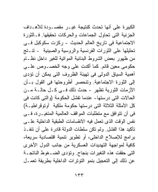 ‫ﺍﻟﻜﺒﻴﺭﺓ ﻋﻠﻰ ﺃﻨﻬﺎ ﺘﺤﺩﺙ ﻜﻨﺘﻴﺠﺔ ﻏﻴـﺭ ﻤﻘﺼـﻭﺩﺓ ﻟﻸﻫـﺩﺍﻑ‬
‫ﺍﻟﺠﺯﺌﻴﺔ ﺍﻟﺘﻰ ﺘﺤﺎﻭل ﺍﻟﺠﻤﺎﻋﺎﺕ ﻭﺍﻟﺤﺭﻜﺎﺕ ﺘﺤﻘﻴﻘﻬﺎ. ﻓـﺎﻟﺜﻭﺭﺓ‬
‫ﺍﻻﺠﺘﻤﺎﻋﻴﺔ ﻓﻰ ﺘﺎﺭﻴﺦ ﺍﻟﻌﺎﻟﻡ ﺍﻟﺤﺩﻴﺙ - ﺭﻜﺯﺕ ﺴﻜﻭﻜﺒل ﻓـﻰ‬
‫ﺘﺤﻠﻴﻠﻬﺎ ﻋﻠﻰ ﺍﻟﺜﻭﺭﺍﺕ ﺍﻟﻔﺭﻨﺴﻴﺔ ﻭﺍﻟﺭﻭﺴﻴﺔ ﻭﺍﻟﺼﻴﻨﻴﺔ - ﺘﻨـﺘﺞ‬
‫ﻤﻥ ﻅﻬﻭﺭ ﺒﻌﺽ ﺍﻟﺸﺭﻭﻁ ﺍﻟﺒﻨﺎﺌﻴﺔ ﺍﻟﻤﻭﺍﺘﻴﺔ ﻟﻠﻐﻴﺭ ﺩﺍﺨل ﻨﻅـﺎﻡ‬
‫ﺤﻜﻭﻤﻰ ﻤﻌﻴﻥ ﻗﺎﺌﻡ. ﻜﻤﺎ ﺃﻜﺩﺕ ﻋﻠﻰ ﻭﺠﻪ ﺍﻟﺨﺼـﻭﺹ ﻋﻠـﻰ‬
‫ﺃﻫﻤﻴﺔ ﺍﻟﺴﻴﺎﻕ ﺍﻟﺩﻭﻟﻰ ﻓﻰ ﺘﻬﻴﺌﺔ ﺍﻟﻅﺭﻭﻑ ﺍﻟﺘﻰ ﻴﻤﻜﻥ ﺃﻥ ﺘﺅﺩﻯ‬
‫ﺇﻟﻰ ﺍﻟﺜﻭﺭﺓ ﺍﻻﺠﺘﻤﺎﻋﻴﺔ. ﻭﺘﻨﺤﺼﺭ ﺃﻁﺭﻭﺤﺘﻬﺎ ﻓﻰ ﺍﻟﻘﻭل ﺒـﺄﻥ‬
‫ﺍﻷﺯﻤﺎﺕ ﺍﻟﺜﻭﺭﻴﺔ ﺘﻅﻬﺭ - ﺤﺩﺙ ﺫﻟﻙ ﻓـﻰ ﻜـل ﺤﺎﻟـﺔ ﻤـﻥ‬
‫ﺍﻟﺤﺎﻻﺕ ﺍﻟﺘﻰ ﺩﺭﺴﺘﻬﺎ- ﻋﻨﺩﻤﺎ ﺘﻔﺸل ﺍﻟﺤﻜﻭﻤﺔ )ﻭﺍﻟﺘﻰ ﻜﺎﻨﺕ ﻓﻰ‬
‫ﻜل ﺍﻷﻤﺜﻠﺔ ﺍﻟﺜﻼﺜﺔ ﺍﻟﺘﻰ ﺩﺭﺴﺘﻬﺎ ﺤﻜﻭﻤﺔ ﻤﻠﻜﻴﺔ ﺃﻭﺘﻭﻗﺭﺍﻁﻴـﺔ(‬
‫ﻓﻰ ﺃﻥ ﺘﺘﻭﺍﻓﻕ ﻤﻊ ﻤﺘﻁﻠﺒﺎﺕ ﺍﻟﻤﻭﺍﻗﻑ ﺍﻟﻌﺎﻟﻤﻴﺔ ﺍﻟﻤﺘﻐﻴـﺭﺓ، ﻓـﻰ‬
‫ﻨﻔﺱ ﺍﻟﻭﻗﺕ ﺍﻟﺫﻯ ﺘﻌﻤل ﻓﻴﻪ ﺍﻻﻨﻘﺴﺎﻤﺎﺕ ﺍﻟﻁﺒﻘﻴﺔ ﺍﻟﺩﺍﺨﻠﻴﺔ ﻋﻠـﻰ‬
‫ﺘﺄﻜﻴﺩ ﻫﺫﺍ ﺍﻟﻔﺸل. ﻭﻟﻡ ﺘﻜﻥ ﺴﻠﻁﺎﺕ ﺍﻟﺩﻭﻟﺔ ﻗﺎﺩﺭﺓ ﻋﻠﻰ ﺃﻥ ﺘﻨﻔـﺫ‬
‫ﺒﺭﺍﻤﺞ ﻟﻺﺼﻼﺡ ﺍﻟﺩﺍﺨﻠﻰ، ﺃﻭ ﺘﻁﻭﻴﺭ ﺘﻨﻤﻴﺔ ﺍﻗﺘﺼﺎﺩﻴﺔ ﺴﺭﻴﻌﺔ،‬
‫ﻜﺎﻓﻴﺔ ﻟﻤﻭﺍﺠﻬﺔ ﺍﻟﺘﻬﺩﻴﺩﺍﺕ ﺍﻟﻌﺴﻜﺭﻴﺔ ﻤﻥ ﺠﺎﻨﺏ ﺍﻟﺩﻭل ﺍﻷﺨﺭﻯ‬
‫ﺍﻟﺘﻰ ﺤﻘﻘﺕ ﻫﺫﻩ ﺍﻟﺘﻐﻴﺭﺍﺕ ﺒﻨﺠﺎﺡ. ﻭﺘﺅﺩﻯ ﺍﻟﻀـﻐﻭﻁ ﺍﻟﻨﺎﺘﺠـﺔ‬
‫ﻋﻥ ﺫﻟﻙ ﺇﻟﻰ ﺍﻟﺘﻌﺠﻴل ﺒﻨﻤﻭ ﺍﻟﺘﻭﺘﺭﺍﺕ ﺍﻟﺩﺍﺨﻠﻴﺔ ﺒﻁﺭﻴﻘﺔ ﺘﻌﻤـل‬

                         ‫٣٣١‬
 