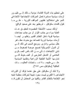 ‫ﻋﻠﻰ ﺘﺤﻁﻴﻡ ﺒﻨﺎﺀ ﺍﻟﺩﻭﻟﺔ ﺍﻟﻘﺎﺌﻤﺔ، ﻤﺅﺩﻴﺔ ﺒـﺫﻟﻙ ﺇﻟـﻰ ﻅﻬـﻭﺭ‬
‫ﺃﺯﻤﺎﺕ ﺴﻴﺎﺴﻴﺔ ﻤﺴﺘﻤﺭﺓ ﺘﻌﻤل ﺍﻟﺤﺭﻜﺎﺕ ﺍﻻﺠﺘﻤﺎﻋﻴﺔ ﺍﻵﺨﺫﺓ ﻓﻰ‬
‫ﺍﻟﻨﻤﻭ ﻋﻠﻰ ﺍﺴﺘﻐﻼﻟﻬﺎ. ﻓﻅﻬﻭﺭ ﺍﻟﻤﻭﺍﻗﻑ ﺍﻟﺜﻭﺭﻴﺔ - ﻋﻠـﻰ ﻤـﺎ‬
    ‫ﺘﻘﻭل ﻜﻠﻤﺎﺕ ﺴﻜﻭﻜﺒل - ﻟﻡ ﻴﻅﻬﺭ ﺒﻌﺩ ﻋﻠﻰ ﺼﻌﻴﺩ ﺍﻟﻭﺍﻗﻊ:‬
   ‫"ﻭﺫﻟﻙ ﺒﺴﺒﺏ ﺍﻷﻨﺸﻁﺔ ﺍﻟﻤﻘﺼﻭﺩﺓ ﻟﺘﺤﻘﻴـﻕ ﻫـﺫﻩ‬
   ‫ﺍﻟﻐﺎﻴﺔ ﺴﻭﺍﺀ ﻤﻥ ﺠﺎﻨﺏ ﺍﻟﺜﻭﺍﺭ ﺃﻭ ﻤﻥ ﺠﺎﻨﺏ ﺠﻤﺎﻋﺎﺕ‬
   ‫ﺴﻴﺎﺴﻴﺔ ﻗﻭﻴﺔ ﺩﺍﺨل ﺍﻟﻨﻅﺎﻡ ﺍﻟﻘﺩﻴﻡ. ﻭﺘﻅﻬـﺭ ﺃﻴﻀـﺎ‬
   ‫ﺃﺯﻤﺎﺕ ﺴﻴﺎﺴﻴﺔ ﺜﻭﺭﻴﺔ ﺘﺘﺼﺎﻋﺩ ﻤﻊ ﺤﺩﻭﺙ ﻤﻅـﺎﻫﺭ‬
   ‫ﺨﻠل ﺴﻴﺎﺴﻰ ﻭﺇﺩﺍﺭﻯ. ﻭﻴﺭﺠﻊ ﺍﻟﺴﺒﺏ ﻓﻰ ﺫﻟﻙ ﺇﻟـﻰ‬
   ‫ﺃﻥ ﺍﻟﺩﻭل ﺍﻹﻤﺒﺭﻴﺎﻟﻴﺔ ﺘﺼﺒﺢ ﻋﺭﻀﺔ ﻟﻀﻐﻭﻁ ﻤـﻥ‬
   ‫ﺸﺘﻰ ﺍﻻﺘﺠﺎﻫﺎﺕ ﺘـﺄﺘﻰ ﻤـﻥ ﺍﻟﺘﻨـﺎﻓﺱ ﺍﻟﻌﺴـﻜﺭﻯ‬
   ‫ﺍﻟﻤﺘﻨﺎﻤﻰ ﺃﻭ ﺍﻟﺘﺩﺨل ﺍﻟﺨﺎﺭﺠﻰ ﺃﻭ ﺍﻟﻀـﻐﻭﻁ ﺍﻟﺘـﻰ‬
   ‫ﺘﻤﺎﺭﺴﻬﺎ ﺍﻷﺒﻨﻴﺔ ﺍﻟﻁﺒﻘﻴﺔ ﺍﻟﺯﺭﺍﻋﻴﺔ ﻭﻨﻅﻤﻬﺎ ﺍﻟﺴﻴﺎﺴﻴﺔ‬
   ‫ـﺎﺕ‬‫ـﺘﺠﺎﺒﺎﺕ ﺍﻟﺤﻜﻭﻤــ‬  ‫ـﺔ ﺍﺴــ‬  ‫ـﻰ ﻁﺒﻴﻌــ‬   ‫ﻋﻠــ‬
                     ‫ﺍﻟﻤﻠﻜﻴﺔ".)ﺴﻜﻭﻜﺒل، ﺹ ٥٨٢(.‬
‫ﻭﻻ ﺸﻙ ﺃﻥ ﺴﻜﻭﻜﺒل ﻋﻠﻰ ﺤﻕ ﻋﻨﺩﻤﺎ ﺘﺅﻜﺩ ﺃﻥ ﺍﻟﺜﻭﺭﺍﺕ‬
‫ﺍﻻﺠﺘﻤﺎﻋﻴـﺔ ﺍﻟﻜﺒﺭﻯ ﻟﻴﺴﺕ ﻤﺠﺭﺩ ﻨﺘﻴﺠﺔ ﻟﺤﺭﻜﺎﺕ ﻤﻨﻅﻤﺔ ﺘﺘﺠﻪ‬
‫ﻨﺤﻭ ﺍﻹﻁﺎﺤﺔ ﺒﺎﻟﻨﻅﺎﻡ ﺍﻟﻘﺎﺌﻡ. ﻭﻟﻜﻨﻬﺎ ﻤﻥ ﺍﻟﻤﺤﺘﻤل ﺃﻥ ﺘﻜﻭﻥ ﻗـﺩ‬
                         ‫٤٣١‬
 