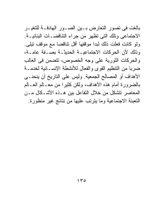 ‫ﺒﺎﻟﻐﺕ ﻓﻰ ﺘﺼﻭﺭ ﺍﻟﺘﻌﺎﺭﺽ ﺒـﻴﻥ ﺍﻟﺼـﻭﺭ ﺍﻟﻬﺎﺩﻓـﺔ ﻟﻠﺘﻐﻴـﺭ‬
‫ﺍﻻﺠﺘﻤﺎﻋﻰ ﻭﺘﻠﻙ ﺍﻟﺘﻰ ﺘﻅﻬﺭ ﻤﻥ ﺠﺭﺍﺀ ﺍﻟﺘﻨﺎﻗﻀـﺎﺕ ﺍﻟﺒﻨﺎﺌﻴـﺔ.‬
‫ﻭﻟﻭ ﻜﺎﻨﺕ ﻓﻌﻠﺕ ﺫﻟﻙ ﻟﺒﺩﺍ ﻤﻭﻗﻔﻬﺎ ﺃﻗل ﺘﻨﺎﻗﻀﺎ ﻤﻊ ﻤﻭﻗﻑ ﺘﻴﻠﻰ.‬
                ‫ﹰ‬
‫ﻭﺫﻟﻙ ﻷﻥ ﺍﻟﺤﺭﻜﺎﺕ ﺍﻻﺠﺘﻤﺎﻋﻴـﺔ ﺍﻟﺤﺩﻴﺜـﺔ ﺒﺼـﻔﺔ ﻋﺎﻤـﺔ،‬
‫ﻭﺍﻟﺤﺭﻜﺎﺕ ﺍﻟﺜﻭﺭﻴﺔ ﻋﻠﻰ ﻭﺠﻪ ﺍﻟﺨﺼﻭﺹ، ﺘﺘﻀﻤﻥ ﻓﻰ ﺍﻟﻐﺎﻟﺏ‬
‫ﻀﺭﺒﺎ ﻤﻥ ﺍﻟﺘﻨﻅﻴﻡ ﺍﻟﻘﻭﻯ ﻭﺍﻟﻔﻌﺎل ﻟﻸﻨﺸﻁﺔ ﺍﻹﻨﺴـﺎﻨﻴﺔ ﻟﺨﺩﻤـﺔ‬
                                                 ‫ﹰ‬
‫ﺍﻷﻫﺩﺍﻑ ﺃﻭ ﺍﻟﻤﺼﺎﻟﺢ ﺍﻟﺠﻤﻌﻴﺔ. ﻭﻟﻴﺱ ﻋﻠﻰ ﺍﻟﺘﺎﺭﻴﺦ ﺃﻥ ﻴﻨﺤﻨـﻰ‬
‫ﺒﺎﻟﻀﺭﻭﺭﺓ ﺃﻤﺎﻡ ﻫﺫﻩ ﺍﻷﻫﺩﺍﻑ، ﻭﻟﻜﻥ ﻜﺜﻴﺭﺍ ﻤﻥ ﻤﻌـﺎﻟﻡ ﺍﻟﻌـﺎﻟﻡ‬
                  ‫ﹰ‬
‫ﺍﻟﻤﻌﺎﺼﺭ ﺘﺘﺸﻜل ﻤﻥ ﺨﻼل ﺍﻟﺘﻔﺎﻋل ﺒﻴﻥ ﻫـﺫﻩ ﺍﻷﺸـﻜﺎل ﻤـﻥ‬
  ‫ﺍﻟﺘﻌﺒﺌﺔ ﺍﻻﺠﺘﻤﺎﻋﻴﺔ ﻭﻤﺎ ﻴﺘﺭﺘﺏ ﻋﻠﻴﻬﺎ ﻤﻥ ﻨﺘﺎﺌﺞ ﻏﻴﺭ ﻤﻨﻅﻭﺭﺓ.‬




                         ‫٥٣١‬
 