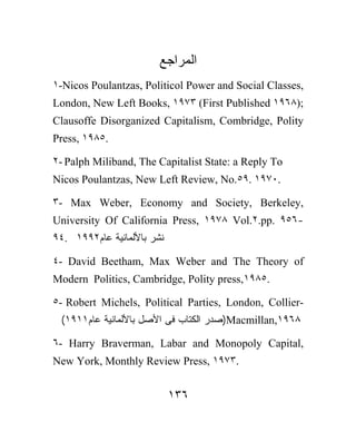 ‫ﺍﻟﻤﺭﺍﺠﻊ‬
١-Nicos Poulantzas, Politicol Power and Social Classes,
London, New Left Books, ١٩٧٣ (First Published ١٩٦٨);
Clausoffe Disorganized Capitalism, Combridge, Polity
Press, ١٩٨٥.

٢- Palph Miliband, The Capitalist State: a Reply To
Nicos Poulantzas, New Left Review, No.٥٩. ١٩٧٠.

٣- Max Weber, Economy and Society, Berkeley,
University Of California Press, ١٩٧٨ Vol.٢.pp. ٩٥٦-
٩٤. ١٩٩٢‫ﻨﺸﺭ ﺒﺎﻷﻟﻤﺎﻨﻴﺔ ﻋﺎﻡ‬

٤- David Beetham, Max Weber and The Theory of
Modern Politics, Cambridge, Polity press,١٩٨٥.

٥- Robert Michels, Political Parties, London, Collier-
 (١٩١١‫)ﺼﺩﺭ ﺍﻟﻜﺘﺎﺏ ﻓﻰ ﺍﻷﺼل ﺒﺎﻷﻟﻤﺎﻨﻴﺔ ﻋﺎﻡ‬Macmillan,١٩٦٨

٦- Harry Braverman, Labar and Monopoly Capital,
New York, Monthly Review Press, ١٩٧٣.


                            ١٣٦
 