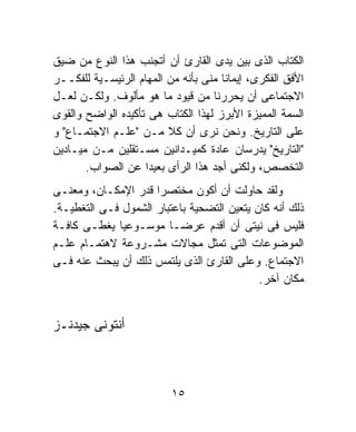 ‫ﺍﻟﻜﺘﺎﺏ ﺍﻟﺫﻯ ﺒﻴﻥ ﻴﺩﻯ ﺍﻟﻘﺎﺭﺉ ﺃﻥ ﺃﺘﺠﻨﺏ ﻫﺫﺍ ﺍﻟﻨﻭﻉ ﻤﻥ ﻀﻴﻕ‬
‫ﺍﻷﻓﻕ ﺍﻟﻔﻜﺭﻯ، ﺇﻴﻤﺎﻨﺎ ﻤﻨﻰ ﺒﺄﻨﻪ ﻤﻥ ﺍﻟﻤﻬﺎﻡ ﺍﻟﺭﺌﻴﺴـﻴﺔ ﻟﻠﻔﻜــﺭ‬
                                     ‫ﹰ‬
‫ﺍﻻﺠﺘﻤﺎﻋﻰ ﺃﻥ ﻴﺤﺭﺭﻨﺎ ﻤﻥ ﻗﻴﻭﺩ ﻤﺎ ﻫﻭ ﻤﺄﻟﻭﻑ. ﻭﻟﻜـﻥ ﻟﻌـل‬
‫ﺍﻟﺴﻤﺔ ﺍﻟﻤﻤﻴﺯﺓ ﺍﻷﺒﺭﺯ ﻟﻬﺫﺍ ﺍﻟﻜﺘﺎﺏ ﻫﻰ ﺘﺄﻜﻴﺩﻩ ﺍﻟﻭﺍﻀﺢ ﻭﺍﻟﻘﻭﻯ‬
‫ﻋﻠﻰ ﺍﻟﺘﺎﺭﻴﺦ. ﻭﻨﺤﻥ ﻨﺭﻯ ﺃﻥ ﻜﻼ ﻤـﻥ "ﻋﻠـﻡ ﺍﻻﺠﺘﻤـﺎﻉ" ﻭ‬
‫"ﺍﻟﺘﺎﺭﻴﺦ" ﻴﺩﺭﺴﺎﻥ ﻋﺎﺩﺓ ﻜﻤﻴـﺩﺍﻨﻴﻥ ﻤﺴـﺘﻘﻠﻴﻥ ﻤـﻥ ﻤﻴـﺎﺩﻴﻥ‬
       ‫ﺍﻟﺘﺨﺼﺹ، ﻭﻟﻜﻨﻰ ﺃﺠﺩ ﻫﺫﺍ ﺍﻟﺭﺃﻯ ﺒﻌﻴﺩﺍ ﻋﻥ ﺍﻟﺼﻭﺍﺏ.‬
                    ‫ﹰ‬
‫ﻭﻟﻘﺩ ﺤﺎﻭﻟﺕ ﺃﻥ ﺃﻜﻭﻥ ﻤﺨﺘﺼﺭﺍ ﻗﺩﺭ ﺍﻹﻤﻜـﺎﻥ، ﻭﻤﻌﻨـﻰ‬
                     ‫ﹰ‬
‫ﺫﻟﻙ ﺃﻨﻪ ﻜﺎﻥ ﻴﺘﻌﻴﻥ ﺍﻟﺘﻀﺤﻴﺔ ﺒﺎﻋﺘﺒﺎﺭ ﺍﻟﺸﻤﻭل ﻓـﻰ ﺍﻟﺘﻐﻁﻴـﺔ.‬
‫ﻓﻠﻴﺱ ﻓﻰ ﻨﻴﺘﻰ ﺃﻥ ﺃﻗﺩﻡ ﻋﺭﻀـﺎ ﻤﻭﺴـﻭﻋﻴﺎ ﻴﻐﻁـﻰ ﻜﺎﻓـﺔ‬
                        ‫ﹰ‬
‫ﺍﻟﻤﻭﻀﻭﻋﺎﺕ ﺍﻟﺘﻰ ﺘﻤﺜل ﻤﺠﺎﻻﺕ ﻤﺸـﺭﻭﻋﺔ ﻻﻫﺘﻤـﺎﻡ ﻋﻠـﻡ‬
‫ﺍﻻﺠﺘﻤﺎﻉ. ﻭﻋﻠﻰ ﺍﻟﻘﺎﺭﺉ ﺍﻟﺫﻯ ﻴﻠﺘﻤﺱ ﺫﻟﻙ ﺃﻥ ﻴﺒﺤﺙ ﻋﻨﻪ ﻓـﻰ‬
                                            ‫ﻤﻜﺎﻥ ﺁﺨﺭ.‬


‫ﺃﻨﺘﻭﻨﻰ ﺠﻴﺩﻨـﺯ‬



                          ‫٥١‬
 