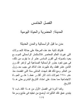 ‫ﺍﻟﻔﺼل ﺍﻟﺨﺎﻤﺱ‬

       ‫ﺍﻟﻤﺩﻴﻨﺔ: ﺍﻟﺤﻀﺭﻴﺔ ﻭﺍﻟﺤﻴﺎﺓ ﺍﻟﻴﻭﻤﻴﺔ‬


       ‫ﻤﺩﻥ ﻤﺎ ﻗﺒل ﺍﻟﺭﺃﺴﻤﺎﻟﻴﺔ ﻭﺍﻟﻤﺩﻥ ﺍﻟﺤﺩﻴﺜﺔ‬
‫ﻓﻠﻨﺅﻜﺩ ﺜﺎﻨﻴﺔ ﻋﻨﺩ ﻫﺫﻩ ﺍﻟﻤﺭﺤﻠﺔ ﻋﻠﻰ ﺤﺩﺍﺜﺔ ﺍﻟﺘﺤـﻭﻻﺕ‬
‫ﺍﻟﺘﻰ ﻏﻴﺭﺕ ﺍﻟﻌﺎﻟﻡ ﺍﻟﻤﻌﺎﺼﺭ. ﻓﺎﻻﺴﺘﺜﻤﺎﺭ ﺍﻟﺭﺃﺴﻤﺎﻟﻰ ﺍﻟﻤﻭﺴـﻊ‬
‫ﻴﻌﻭﺩ ﺒﺄﺼﻭﻟﻪ ﺇﻟﻰ ﺍﻟﻘﺭﻥ ﺍﻟﺴﺎﺩﺱ ﻋﺸﺭ ﺃﻭ ﻤﺎ ﻴﻘﺭﺏ ﻤﻥ ﺫﻟﻙ،‬
‫ﻓﻰ ﺤﻴﻥ ﺘﻌﻭﺩ ﺠﺫﻭﺭ ﺍﻟﺭﺃﺴﻤﺎﻟﻴﺔ ﺍﻟﺼﻨﺎﻋﻴﺔ ﺇﻟﻰ ﺃﻭﺍﺨﺭ ﺍﻟﻘـﺭﻥ‬
‫ﺍﻟﺜﺎﻤﻥ ﻋﺸﺭ ﻓﻘﻁ، ﻭﻗﺩ ﻅﻬﺭﺕ ﻫﺫﻩ ﺁﻨﺫﺍﻙ ﻓﻰ ﺠﻴﺏ ﻤﻌـﺯﻭل‬
‫ﻤﻥ ﺍﻟﻌﺎﻟﻡ. ﻭﻤﻊ ﺫﻟﻙ ﻓﻘﺩ ﺸﻬﺩﺕ ﺍﻟﻤﺎﺌﺘﻰ ﺴﻨﺔ ﺍﻟﺘﻰ ﺍﻨﻘﻀﺕ ﻤﻨﺫ‬
‫ﻋﺎﻡ ٠٨٧١ ﺘﺤﻭﻻﺕ ﺫﺍﺕ ﺁﺜﺎﺭ ﺃﻜﺜـﺭ ﻋﻤﻘـﺎ ﻋﻠـﻰ ﺍﻟﺤﻴـﺎﺓ‬
             ‫ﹰ‬
‫ﺍﻻﺠﺘﻤﺎﻋﻴﺔ ﻤﻤﺎ ﺤﺩﺙ ﻋﻠﻰ ﺍﻤﺘﺩﺍﺩ ﺍﻟﺘﺎﺭﻴﺦ ﺍﻟﺒﺸﺭﻯ ﺤﺘﻰ ﻫـﺫﺍ‬
                                                ‫ﺍﻟﺘﺎﺭﻴﺦ.‬
‫ﻭﻜﻤﺎ ﺃﺸﺭﻨﺎ ﻓﻰ ﺍﻟﻔﺼل ﺍﻷﻭل ﻤﻥ ﻫـﺫﺍ ﺍﻟﻜﺘـﺎﺏ، ﻻ‬
‫ﻴﺘﺒﺩﻯ ﻋﻤﻕ ﺘﻠﻙ ﺍﻟﺘﺄﺜﻴﺭﺍﺕ ﺃﻭﻀﺢ ﻤﻥ ﺘﺠﻠﻴﻪ ﻓﻰ ﻁﺎﺒﻊ ﻭﺴﺭﻋﺔ‬
                         ‫٩١١‬
 