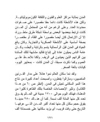 ‫ﺍﻟﻤﺩﻥ ﺒﻤﺜﺎﺒﺔ ﻤﺭﺍﻜﺯ ﺍﻟﻌﻠﻡ ﻭﺍﻟﻔﻨﻭﻥ ﻭﺍﻟﺜﻘﺎﻓﺔ ﺍﻟﻜﻭﺯﻤﻭﺒﻭﻟﻴﺘﺎﻨﻴـﺔ.‬
‫ﻭﻟﻜﻥ ﻫﺫﻩ ﺍﻷﻨﺸﻁﺔ ﻜﺎﻨﺕ ﺩﺍﺌﻤﺎ ﺤﻘﺎ ﻤﻘﺼﻭﺭﺍ ﻋﻠﻰ ﺼـﻔﻭﺍﺕ‬
                               ‫ﹰ‬
‫ﻤﺤﺩﻭﺩﺓ ﺍﻟﻌﺩﺩ. ﻭﻋﻠﻰ ﺍﻟﺭﻏﻡ ﻤﻥ ﺃﻨﻪ ﻤﻥ ﺍﻟﻤﺤﺘﻤل ﺃﻥ ﺍﻟﻤـﺩﻥ‬
‫ﻜﺎﻨﺕ ﺘﺭﺘﺒﻁ ﺒﺒﻌﻀﻬﺎ ﺍﻟﺒﻌﺽ ﺒﻭﺍﺴﻁﺔ ﺸﺒﻜﺔ ﻁﺭﻕ ﻤﺘﻁـﻭﺭﺓ،‬
‫ﺇﻻ ﺃﻥ ﺍﻻﺭﺘﺤﺎل ﻜﺎﻥ ﺃﻴﻀﺎ ﻤﻘﺼﻭﺭﺍ ﻋﻠﻰ ﺍﻟﻘﻠﺔ، ﺃﻭ ﻤﻘﺘﺼـﺭﺍ‬
                                   ‫ﹰ‬
‫ﺒﺼﻔﺔ ﺃﺴﺎﺴﻴﺔ ﻋﻠﻰ ﺍﻷﻨﺸﻁﺔ ﺍﻟﻌﺴﻜﺭﻴﺔ ﻭﺍﻟﺘﺠﺎﺭﻴﺔ. ﻭﻜﺎﻥ ﻭﻗﻊ‬
‫ﺍﻟﺤﻴﺎﺓ ﻓﻰ ﺍﻟﻤﺩﻥ ﻗﺒل ﺍﻟﺭﺃﺴﻤﺎﻟﻴﺔ ﻴﺘﺴﻡ ﺒﺎﻟﺭﺘﺎﺒﺔ ﻭﺍﻟﺒﻁﺀ، ﻭﻜـﺎﻥ‬
‫ﻋﺎﻤﺔ ﺍﻟﻨﺎﺱ ﻴﻤﻴﻠﻭﻥ ﻋﺎﺩﺓ ﺇﻟﻰ ﺇﺘﺒﺎﻉ ﺘﻘﺎﻟﻴﺩ ﻤﺸﺎﺒﻬﺔ ﻟﺘﻠﻙ ﺍﻟﺴﺎﺌﺩﺓ‬
‫ﺒﻴﻥ ﺃﻗﺭﺍﻨﻬﻡ ﺍﻟﺫﻴﻥ ﻴﻌﻴﺸﻭﻥ ﻓﻰ ﺍﻟﺭﻴﻑ. ﻭﻟﻜﻨﺎ ﻨﻼﺤـﻅ ﻋﻠـﻰ‬
‫ﺍﻟﻌﻤﻭﻡ ﻭﻜﻤﺎ ﺫﻜﺭﺕ ﻤﺴﺒﻘﹰ، ﺃﻥ ﺍﻟﻤﺩﻥ ﻜﺎﻨﺕ - ﺒﻤﻌﺎﻴﻴﺭ ﺍﻟﻴﻭﻡ-‬
                                    ‫ﺎ‬
                                         ‫ﻜﻴﺎﻨﺎﺕ ﺒﺎﻟﻐﺔ ﺍﻟﺼﻐﺭ.‬
‫ﻭﻟﻘﺩ ﻨﻤﺎ ﺴﻜﺎﻥ ﺍﻟﻌﺎﻟﻡ ﻨﻤﻭﺍ ﻫﺎﺌﻼ ﻋﻠﻰ ﻤﺩﺍﺭ ﺍﻟﻘـﺭﻨﻴﻥ‬
                   ‫ﹰ‬    ‫ﹰ‬
‫ﺍﻟﻤﺎﻀﻴﻴﻥ، ﻭﻤﺎﺯﺍﻟﻭﺍ ﻴﻔﻌﻠﻭﻥ، ﻭﺃﺼﺒﺤﺕ ﺃﻋﺩﺍﺩ ﻜﺒﻴﺭﺓ ﻤﻥ ﻨﺘﺎﺝ‬
‫ﻫﺫﺍ ﺍﻟﻨﻤﻭ ﺍﻟﺴﻜﺎﻨﻰ ﺘﻌﻴﺵ ﻓﻰ ﺍﻟﻤﺩﻥ. )ﺍﻨﻅﺭ ﺹ :٦ ﻤﻥ ﻫـﺫﺍ‬
‫ﺍﻟﻜﺘﺎﺏ(. ﻭﺘﺜﻴﺭ ﺍﻹﺤﺼﺎﺀﺍﺕ ﺍﻟﺨﺎﺼﺔ ﺒﺘﻠﻙ ﺍﻟﻅﺎﻫﺭﺓ ﻜﺜﻴﺭﺍ ﻤﻥ‬
‫ﺍﻟﺩﻫﺸﺔ، ﻓﻬﻨﺎﻙ ﺍﻟﻴﻭﻡ ﺤﻭﺍﻟﻰ ٠٠٧١ ﻤﺩﻴﻨﺔ ﻓﻰ ﺍﻟﻌـﺎﻟﻡ ﻴﻔـﻭﻕ‬
‫ﺘﻌﺩﺩ ﻜل ﻤﻨﻬﺎ ﺍﻟﻤﺎﺌﺔ ﺃﻟﻑ ﻨﺴﻤﺔ. ﻜﻤﺎ ﺃﻥ ﻫﻨـﺎﻙ ٠٥٢ ﻤﺩﻴﻨـﺔ‬
‫ﻴﻔﻭﻕ ﺤﺠﻡ ﺴﻜﺎﻥ ﻜل ﻤﻨﻬﺎ ﺘﻌﺩﺍﺩ ﺃﻜﺒﺭ ﺍﻟﻤـﺩﻥ ﺍﻟﺘـﻰ ﻋﺭﻓﻬـﺎ‬
‫ﺍﻟﺘﺎﺭﻴﺦ ﺤﺘﻰ ﻭﻗﺕ ﻗﺭﻴﺏ، ﺃﻯ ﻴﺯﻴﺩ ﺴﻜﺎﻨﻬﺎ ﻋﻠﻰ ﺨﻤﺴﻤﺎﺌﺔ ﺃﻟﻑ‬

                           ‫١٢١‬
 