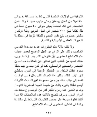 ‫ﺍﻟﺸﺭﻗﻴﺔ ﻓﻰ ﺍﻟﻭﻻﻴﺎﺕ ﺍﻟﻤﺘﺤﺩﺓ ﺍﻟﺘـﻰ ﺘﻤﺘـﺩ ﻟﻤﺴـﺎﻓﺔ ﺤـﻭﺍﻟﻰ‬
‫٠٥٤ﻤﻴﻼ ﻤﻥ ﺸﻤﺎل ﺒﻭﺴﻁﻥ ﻭﺤﺘﻰ ﺠﻨﻭﺏ ﻤﺩﻴﻨـﺔ ﻭﺍﺸـﻨﻁﻥ‬
‫ﺍﻟﻌﺎﺼﻤﺔ. ﻓﻔﻰ ﺘﻠﻙ ﺍﻟﻤﻨﻁﻘﺔ ﻴﻌﻴﺵ ﺤﻭﺍﻟﻰ ٠٤ ﻤﻠﻴﻭﻥ ﻨﺴﻤﺔ ﻓﻰ‬
‫ﻅل ﻜﺜﺎﻓﺔ ﺘﺒﻠﻎ ٠٠٧ ﺸﺨﺹ ﻓﻰ ﺍﻟﻤﻴل ﺍﻟﻤﺭﺒﻊ. ﻭﺜﻤﺔ ﺘﺭﻜـﺯ‬
‫ﺴﻜﺎﻨﻰ ﺤﻀﺭﻯ ﻴﺒﻠﻎ ﻨﻔﺱ ﺍﻟﺤﺠﻡ ﻭﺍﻟﻜﺜﺎﻓﺔ ﺘﻘﺭﻴﺒﹰ ﻓﻰ ﻤﻨﻁﻘـﺔ‬
          ‫ﺎ‬
                     ‫ﺍﻟﺒﺤﻴﺭﺍﺕ ﺍﻟﻌﻅﻤﻰ ﺍﻷﻤﺭﻴﻜﻴﺔ ﻭﺍﻟﻜﻨﺩﻴﺔ.‬
‫ﻭﻻ ﺘﻘﻑ ﺩﻻﻟﺔ ﻫﺫﻩ ﺍﻟﺘﻁﻭﺭﺍﺕ ﻋﻨـﺩ ﺒﻌـﺩﻫﺎ ﺍﻟﻜﻤـﻰ‬
‫ﺍﻟﺨﺎﻟﺹ، ﻭﺫﻟﻙ ﻋﻠﻰ ﺍﻟﺭﻏﻡ ﻤﻥ ﺍﻟﻤﻴل ﺍﻟﻭﺍﻀﺢ ﻟﺒﻌﺽ ﺃﺩﺒﻴﺎﺕ‬
‫ﻋﻠﻡ ﺍﻻﺠﺘﻤﺎﻉ ﺍﻟﺤﻀﺭﻯ ﻷﻥ ﺘﻔﺘﺭﺽ ﺫﻟﻙ. ﺒﻌﺒـﺎﺭﺓ ﺃﺨـﺭﻯ،‬
‫ﻫﻨﺎﻙ ﺍﻟﻌﺩﻴﺩ ﻤﻥ ﺍﻟﻜﺘﺎﺏ ﺍﻟﺫﻴﻥ ﺘﺤﺩﺜﻭﺍ ﻋﻥ ﺍﻟﻌﻼﻗـﺔ ﻤـﺎ ﺒـﻴﻥ‬
‫ﺍﻟﺘﺤﻀﺭ ﻭﺍﻟﺘﺼﻨﻴﻊ ﺍﻟﺭﺃﺴﻤﺎﻟﻰ، ﻜﻤﺎ ﻟﻭ ﻜﺎﻥ ﻴﻌﻨـﻰ ﺒﺒﺴـﺎﻁﺔ‬
‫ﻤﺠﺭﺩ ﺍﻨﺘﻘﺎل ﺍﻟﺴﻜﺎﻥ ﻤﻥ ﺍﻟﻤﻨﺎﻁﻕ ﺍﻟﺭﻴﻔﻴﺔ ﺇﻟﻰ ﺍﻟﻤﺩﻥ. ﻭﺒﺎﻟﻁﺒﻊ‬
‫ﻜﺎﻥ ﺍﻷﻤﺭ ﻜﺫﻟﻙ، ﻭﻟﻜﻥ ﻫﺫﺍ ﺍﻟﺤﺭﺍﻙ ﻜﺎﻥ ﻴﻤﺜل ﻓـﻰ ﺍﻟﻭﻗـﺕ‬
‫ﻨﻔﺴﻪ ﺇﻟﻰ ﺠﺎﻨﺏ ﺫﻟﻙ ﺠﺯﺀ ﻤﻥ ﻤﺠﻤﻭﻋﺔ ﺘﻐﻴﺭﺍﺕ ﺫﺍﺕ ﺘﺄﺜﻴﺭﺍﺕ‬
‫ﺃﻭﺴﻊ ﻨﻁﺎﻗﺎ ﺒﻜﺜﻴﺭ، ﺒﺩﻟﺕ ﻤﻥ ﻁﺒﻴﻌﺔ ﺍﻟﺤﻴﺎﺓ ﺍﻟﺤﻀﺭﻴﺔ ﺫﺍﺘﻬـﺎ.‬
                                              ‫ﹰ‬
‫ﻭﻗﺩ ﺘﻡ ﺍﻟﺘﻌﺒﻴﺭ ﻋﻨﻪ ﺭﻤﺯﻴﺎ ﺒﺄﻜﺒﺭ ﻗﺩﺭ ﻤﻥ ﺍﻟﻭﻀـﻭﺡ ﺒﺎﺨﺘﻔـﺎﺀ‬
                                  ‫ﹰ‬
‫ﺃﺴﻭﺍﺭ ﺍﻟﻤﺩﻥ. ﻭﺴﻭﻑ ﺘﺘﻀﺢ ﺩﻻﻻﺕ ﻫﺫﻩ ﺍﻟﻤﻼﺤﻅﺎﺕ ﺇﺫﺍ ﻤـﺎ‬
‫ﺃﻟﻘﻴﻨﺎ ﻨﻅﺭﺓ ﺴﺭﻴﻌﺔ ﻋﻠﻰ ﺒﻌﺽ ﺍﻟﻨﻅﺭﻴﺎﺕ ﺍﻟﺘﻰ ﺘﺤﺘـل ﻤﻜﺎﻨـﺔ‬
               ‫ﺭﺍﺌﺩﺓ ﻓﻰ ﺍﻟﺘﺤﻠﻴل ﺍﻟﺤﻀﺭﻯ ﻓﻰ ﻋﻠﻡ ﺍﻻﺠﺘﻤﺎﻉ.‬

                         ‫٣٢١‬
 