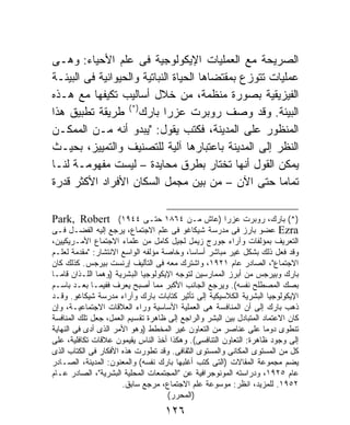 ‫ﺍﻟﺼﺭﻴﺤﺔ ﻤﻊ ﺍﻟﻌﻤﻠﻴﺎﺕ ﺍﻹﻴﻜﻭﻟﻭﺠﻴﺔ ﻓﻰ ﻋﻠﻡ ﺍﻷﺤﻴﺎﺀ: ﻭﻫـﻰ‬
‫ﻋﻤﻠﻴﺎﺕ ﺘﺘﻭﺯﻉ ﺒﻤﻘﺘﻀﺎﻫﺎ ﺍﻟﺤﻴﺎﺓ ﺍﻟﻨﺒﺎﺘﻴﺔ ﻭﺍﻟﺤﻴﻭﺍﻨﻴﺔ ﻓﻰ ﺍﻟﺒﻴﺌـﺔ‬
‫ﺍﻟﻔﻴﺯﻴﻘﻴﺔ ﺒﺼﻭﺭﺓ ﻤﻨﻅﻤﺔ، ﻤﻥ ﺨﻼل ﺃﺴﺎﻟﻴﺏ ﺘﻜﻴﻔﻬﺎ ﻤﻊ ﻫـﺫﻩ‬
‫ﺍﻟﺒﻴﺌﺔ. ﻭﻗﺩ ﻭﺼﻑ ﺭﻭﺒﺭﺕ ﻋﺯﺭﺍ ﺒﺎﺭﻙ)*( ﻁﺭﻴﻘﺔ ﺘﻁﺒﻴﻕ ﻫﺫﺍ‬
‫ﺍﻟﻤﻨﻅﻭﺭ ﻋﻠﻰ ﺍﻟﻤﺩﻴﻨﺔ، ﻓﻜﺘﺏ ﻴﻘﻭل: "ﻴﺒﺩﻭ ﺃﻨﻪ ﻤـﻥ ﺍﻟﻤﻤﻜـﻥ‬
‫ﺍﻟﻨﻅﺭ ﺇﻟﻰ ﺍﻟﻤﺩﻴﻨﺔ ﺒﺎﻋﺘﺒﺎﺭﻫﺎ ﺁﻟﻴﺔ ﻟﻠﺘﺼﻨﻴﻑ ﻭﺍﻟﺘﻤﻴﻴﺯ، ﺒﺤﻴـﺙ‬
‫ﻴﻤﻜﻥ ﺍﻟﻘﻭل ﺃﻨﻬﺎ ﺘﺨﺘﺎﺭ ﺒﻁﺭﻕ ﻤﺤﺎﻴﺩﺓ – ﻟﻴﺴﺕ ﻤﻔﻬﻭﻤـﺔ ﻟﻨـﺎ‬
‫ﺘﻤﺎﻤﹰ ﺤﺘﻰ ﺍﻵﻥ – ﻤﻥ ﺒﻴﻥ ﻤﺠﻤل ﺍﻟﺴﻜﺎﻥ ﺍﻷﻓﺭﺍﺩ ﺍﻷﻜﺜﺭ ﻗﺩﺭﺓ‬  ‫ﺎ‬

‫)*( ﺒﺎﺭﻙ، ﺭﻭﺒﺭﺕ ﻋﺯﺭﺍ )ﻋﺎﺵ ﻤـﻥ ٤٦٨١ ﺤﺘـﻰ ٤٤٩١( ‪Park, Robert‬‬
‫‪ Ezra‬ﻋﻀﻭ ﺒﺎﺭﺯ ﻓﻰ ﻤﺩﺭﺴﺔ ﺸﻴﻜﺎﻏﻭ ﻓﻰ ﻋﻠﻡ ﺍﻻﺠﺘﻤﺎﻉ، ﻴﺭﺠﻊ ﺇﻟﻴﻪ ﺍﻟﻔﻀـل ﻓـﻰ‬
‫ﺍﻟﺘﻌﺭﻴﻑ ﺒﻤﺅﻟﻔﺎﺕ ﻭﺁﺭﺍﺀ ﺠﻭﺭﺝ ﺯﻴﻤل ﻟﺠﻴل ﻜﺎﻤل ﻤﻥ ﻋﻠﻤﺎﺀ ﺍﻻﺠﺘﻤﺎﻉ ﺍﻷﻤـﺭﻴﻜﻴﻴﻥ،‬
‫ﻭﻗﺩ ﻓﻌل ﺫﻟﻙ ﺒﺸﻜل ﻏﻴﺭ ﻤﺒﺎﺸﺭ ﺃﺴﺎﺴﹰ، ﻭﺨﺎﺼﺔ ﻤﺅﻟﻔﻪ ﺍﻟﻭﺍﺴﻊ ﺍﻻﻨﺘﺸﺎﺭ: "ﻤﻘﺩﻤﺔ ﻟﻌﻠـﻡ‬
                                           ‫ﺎ‬
‫ﺍﻻﺠﺘﻤﺎﻉ"، ﺍﻟﺼﺎﺩﺭ ﻋﺎﻡ ١٢٩١، ﻭﺍﺸﺘﺭﻙ ﻤﻌﻪ ﻓﻰ ﺍﻟﺘﺄﻟﻴﻑ ﺇﺭﻨﺴﺕ ﺒﻴﺭﺠﺱ. ﻜﺫﻟﻙ ﻜﺎﻥ‬
‫ﺒﺎﺭﻙ ﻭﺒﻴﺭﺠﺱ ﻤﻥ ﺃﺒﺭﺯ ﺍﻟﻤﻤﺎﺭﺴﻴﻥ ﻟﺘﻭﺠﻪ ﺍﻹﻴﻜﻭﻟﻭﺠﻴﺎ ﺍﻟﺒﺸﺭﻴﺔ )ﻭﻫﻤﺎ ﺍﻟﻠـﺫﺍﻥ ﻗﺎﻤـﺎ‬
‫ﺒﺼﻙ ﺍﻟﻤﺼﻁﻠﺢ ﻨﻔﺴﻪ(. ﻭﻴﺭﺠﻊ ﺍﻟﺠﺎﻨﺏ ﺍﻷﻜﺒﺭ ﻤﻤﺎ ﺃﺼﺒﺢ ﻴﻌﺭﻑ ﻓﻔﻴﻤـﺎ ﺒﻌـﺩ ﺒﺎﺴـﻡ‬
‫ﺍﻹﻴﻜﻭﻟﻭﺠﻴﺎ ﺍﻟﺒﺸﺭﻴﺔ ﺍﻟﻜﻼﺴﻴﻜﻴﺔ ﺇﻟﻰ ﺘﺄﺜﻴﺭ ﻜﺘﺎﺒﺎﺕ ﺒﺎﺭﻙ ﻭﺁﺭﺍﺀ ﻤﺩﺭﺴﺔ ﺸﻴﻜﺎﻏﻭ. ﻭﻗـﺩ‬
‫ﺫﻫﺏ ﺒﺎﺭﻙ ﺇﻟﻰ ﺃﻥ ﺍﻟﻤﻨﺎﻓﺴﺔ ﻫﻰ ﺍﻟﻌﻤﻠﻴﺔ ﺍﻷﺴﺎﺴﻴﺔ ﻭﺭﺍﺀ ﺍﻟﻌﻼﻗﺎﺕ ﺍﻻﺠﺘﻤﺎﻋﻴـﺔ، ﻭﺇﻥ‬
‫ﻜﺎﻥ ﺍﻻﻋﺘﻤﺎﺩ ﺍﻟﻤﺘﺒﺎﺩل ﺒﻴﻥ ﺍﻟﺒﺸﺭ ﻭﺍﻟﺭﺍﺠﻊ ﺇﻟﻰ ﻅﺎﻫﺭﺓ ﺘﻘﺴﻴﻡ ﺍﻟﻌﻤل، ﺠﻌل ﺘﻠﻙ ﺍﻟﻤﻨﺎﻓﺴﺔ‬
‫ﺘﻨﻁﻭﻯ ﺩﻭﻤﺎ ﻋﻠﻰ ﻋﻨﺎﺼﺭ ﻤﻥ ﺍﻟﺘﻌﺎﻭﻥ ﻏﻴﺭ ﺍﻟﻤﺨﻁﻁ )ﻭﻫﻭ ﺍﻷﻤﺭ ﺍﻟﺫﻯ ﺃﺩﻯ ﻓﻰ ﺍﻟﻨﻬﺎﻴﺔ‬
                                                                   ‫ﹰ‬
‫ﺇﻟﻰ ﻭﺠﻭﺩ ﻅﺎﻫﺭﺓ: ﺍﻟﺘﻌﺎﻭﻥ ﺍﻟﺘﻨﺎﻓﺴﻰ(. ﻭﻫﻜﺫﺍ ﺃﺨﺫ ﺍﻟﻨﺎﺱ ﻴﻘﻴﻤﻭﻥ ﻋﻼﻗﺎﺕ ﺘﻜﺎﻓﻠﻴﺔ، ﻋﻠﻰ‬
‫ﻜل ﻤﻥ ﺍﻟﻤﺴﺘﻭﻯ ﺍﻟﻤﻜﺎﻨﻰ ﻭﺍﻟﻤﺴﺘﻭﻯ ﺍﻟﺜﻘﺎﻓﻰ. ﻭﻗﺩ ﺘﻁﻭﺭﺕ ﻫﺫﻩ ﺍﻷﻓﻜﺎﺭ ﻓﻰ ﺍﻟﻜﺘﺎﺏ ﺍﻟﺫﻯ‬
‫ﻴﻀﻡ ﻤﺠﻤﻭﻋﺔ ﺍﻟﻤﻘﺎﻻﺕ )ﺍﻟﺘﻰ ﻜﺘﺏ ﺃﻏﻠﺒﻬﺎ ﺒﺎﺭﻙ ﻨﻔﺴﻪ( ﻭﺍﻟﻤﻌﻨﻭﻥ: ﺍﻟﻤﺩﻴﻨﺔ، ﺍﻟﺼـﺎﺩﺭ‬
‫ﻋﺎﻡ ٥٢٩١، ﻭﺩﺭﺍﺴﺘﻪ ﺍﻟﻤﻭﻨﻭﺠﺭﺍﻓﻴﺔ ﻋﻥ "ﺍﻟﻤﺠﺘﻤﻌﺎﺕ ﺍﻟﻤﺤﻠﻴﺔ ﺍﻟﺒﺸﺭﻴﺔ"، ﺍﻟﺼﺎﺩﺭ ﻋـﺎﻡ‬
                      ‫٢٥٩١. ﻟﻠﻤﺯﻴﺩ، ﺍﻨﻅﺭ: ﻤﻭﺴﻭﻋﺔ ﻋﻠﻡ ﺍﻻﺠﺘﻤﺎﻉ، ﻤﺭﺠﻊ ﺴﺎﺒﻕ.‬
                                    ‫)ﺍﻟﻤﺤﺭﺭ(‬
                                   ‫٦٢١‬
 