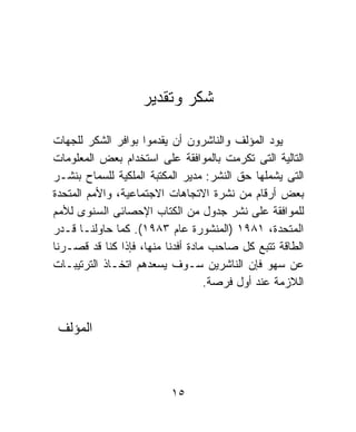 ‫ﺸﻜﺭ ﻭﺘﻘﺩﻴﺭ‬

‫ﻴﻭﺩ ﺍﻟﻤﺅﻟﻑ ﻭﺍﻟﻨﺎﺸﺭﻭﻥ ﺃﻥ ﻴﻘﺩﻤﻭﺍ ﺒﻭﺍﻓﺭ ﺍﻟﺸﻜﺭ ﻟﻠﺠﻬﺎﺕ‬
‫ﺍﻟﺘﺎﻟﻴﺔ ﺍﻟﺘﻰ ﺘﻜﺭﻤﺕ ﺒﺎﻟﻤﻭﺍﻓﻘﺔ ﻋﻠﻰ ﺍﺴﺘﺨﺩﺍﻡ ﺒﻌﺽ ﺍﻟﻤﻌﻠﻭﻤﺎﺕ‬
‫ﺍﻟﺘﻰ ﻴﺸﻤﻠﻬﺎ ﺤﻕ ﺍﻟﻨﺸﺭ: ﻤﺩﻴﺭ ﺍﻟﻤﻜﺘﺒﺔ ﺍﻟﻤﻠﻜﻴﺔ ﻟﻠﺴﻤﺎﺡ ﺒﻨﺸـﺭ‬
‫ﺒﻌﺽ ﺃﺭﻗﺎﻡ ﻤﻥ ﻨﺸﺭﺓ ﺍﻻﺘﺠﺎﻫﺎﺕ ﺍﻻﺠﺘﻤﺎﻋﻴﺔ، ﻭﺍﻷﻤﻡ ﺍﻟﻤﺘﺤﺩﺓ‬
‫ﻟﻠﻤﻭﺍﻓﻘﺔ ﻋﻠﻰ ﻨﺸﺭ ﺠﺩﻭل ﻤﻥ ﺍﻟﻜﺘﺎﺏ ﺍﻹﺤﺼﺎﺌﻰ ﺍﻟﺴﻨﻭﻯ ﻟﻸﻤﻡ‬
‫ﺍﻟﻤﺘﺤﺩﺓ، ١٨٩١ )ﺍﻟﻤﻨﺸﻭﺭﺓ ﻋﺎﻡ ٣٨٩١(. ﻜﻤﺎ ﺤﺎﻭﻟﻨـﺎ ﻗـﺩﺭ‬
‫ﺍﻟﻁﺎﻗﺔ ﺘﺘﺒﻊ ﻜل ﺼﺎﺤﺏ ﻤﺎﺩﺓ ﺃﻓﺩﻨﺎ ﻤﻨﻬﺎ، ﻓﺈﺫﺍ ﻜﻨﺎ ﻗﺩ ﻗﺼـﺭﻨﺎ‬
‫ﻋﻥ ﺴﻬﻭ ﻓﺈﻥ ﺍﻟﻨﺎﺸﺭﻴﻥ ﺴـﻭﻑ ﻴﺴﻌﺩﻫﻡ ﺍﺘﺨـﺎﺫ ﺍﻟﺘﺭﺘﻴﺒـﺎﺕ‬
                                   ‫ﺍﻟﻼﺯﻤﺔ ﻋﻨﺩ ﺃﻭل ﻓﺭﺼﺔ.‬


 ‫ﺍﻟﻤﺅﻟﻑ‬



                         ‫٥١‬
 