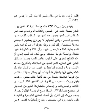 ‫ﺃﻓﻜﺎﺭ ﻟﻭﻴﺱ ﻭﻴﺭﺙ ﻓﻰ ﻤﻘﺎل ﺸﻬﻴﺭ ﻟﻪ ﻨﺸﺭ ﻟﻠﻤﺭﺓ ﺍﻷﻭﻟﻰ ﻋﺎﻡ‬
                                          ‫٨٣٩١)٣(.‬
‫ﻭﻓﻴﻪ ﻭﻴﻤﻴﺯ ﻭﻴﺭﺙ ﺜﻼﺜﺔ ﻤﻼﻤﺢ ﺃﺴﺎﺴـﻴﺔ ﺘﺨـﺘﺹ ﺒﻬـﺎ‬
‫ﺍﻟﻤﺩﻥ ﺒﺼﻔﺔ ﻋﺎﻤﺔ ﻫﻰ: ﺍﻟﺤﺠﻡ، ﻭﺍﻟﻜﺜﺎﻓـﺔ، ﻭﻋـﺩﻡ ﺘﺠـﺎﻨﺱ‬
‫ﺍﻟﺴﻜﺎﻥ. ﻓﻔﻰ ﺍﻟﻤﺩﻥ ﻴﻌﻴﺵ ﻋﺩﺩ ﻜﺒﻴﺭ ﻤﻥ ﺍﻟﺴﻜﺎﻥ ﺒﺎﻟﻘﺭﺏ ﻤـﻥ‬
‫ﺒﻌﻀﻬﻡ ﺍﻟﺒﻌﺽ، ﻭﻟﻜﻥ ﺃﻏﻠﺒﻴﺘﻬﻡ ﻻ ﻴﻌﺭﻓﻭﻥ ﺒﻌﻀﻬﻡ ﺍﻟـﺒﻌﺽ‬
‫ﻤﻌﺭﻓﺔ ﺸﺨﺼﻴﺔ. ﻭﻟﻘﺩ ﻜﺎﻥ ﻭﻴﺭﺙ ﻤﺩﺭﻜﺎ ﺃﻥ ﻫـﺫﻩ ﺍﻟﻤﻌـﺎﻴﻴﺭ‬
                      ‫ﹰ‬
‫ﺘﺘﺴﻡ ﺒﻐﻠﺒﺔ ﺍﻟﻁﺎﺒﻊ ﺍﻟﺭﺴﻤﻰ ﻋﻠﻴﻬﺎ، ﻭﺃﻥ ﺍﻟﻨﺘﺎﺌﺞ ﺍﻟﻤﺘﺭﺘﺒﺔ ﻋﻠﻴﻬﺎ‬
‫ﺘﺘﺸﻜل ﺒﻭﺍﺴﻁﺔ ﻋﻭﺍﻤل ﻤﺘﻌﺩﺩﺓ. ﻭﻤﻊ ﺫﻟﻙ، ﻓﻘﺩ ﺫﻫﺏ ﺇﻟـﻰ ﺃﻥ‬
‫ﻫﺫﻩ ﺍﻟﻨﺘﺎﺌﺞ ﺘﻨﻁﻭﻯ ﻋﻠﻰ ﺃﺴﻠﻭﺏ ﺨﺎﺹ ﻟﻠﺤﻴﺎﺓ ﻴﻤﻴـﺯ ﺴـﻜﺎﻥ‬
‫ﺍﻟﻤﺩﻥ. ﻓﻔﻰ ﺍﻟﻤﺩﻥ، ﺘﺘﺴﻡ ﺍﻟﻌﺩﻴﺩ ﻤﻥ ﺍﻟﻌﻼﻗﺎﺕ ﺒﺎﻵﺨﺭﻴﻥ ﺒﻌـﺩﻡ‬
‫ﺍﻻﺴﺘﻤﺭﺍﺭﻴﺔ ﻭﺍﻟﺘﻔﺘﺕ، ﻜﻤﺎ ﻴﻨﻅـﺭ ﺇﻟﻴﻬـﺎ ﻤـﻥ ﻗﺒـل ﺃﻭﻟﺌـﻙ‬
‫ﺍﻟﻤﻨﺨﺭﻁﻴﻥ ﻓﻴﻬﺎ ﺒﺎﻋﺘﺒﺎﺭﻫﺎ ﺃﺩﻭﺍﺕ، ﺃﻯ ﻭﺴﺎﺌل ﻟﻐﺎﻴﺎﺕ، ﺃﻜﺜـﺭ‬
‫ﻤﻥ ﻜﻭﻨﻬﺎ ﻋﻼﻗﺎﺕ ﻤﺸﺒﻌﺔ ﻓﻰ ﺤﺩ ﺫﺍﺘﻬﺎ. ﻓﺎﻟﺸـﺨﺹ – ﻜﻤـﺎ‬
‫ﻴﻘﻭل ﻭﻴﺭﺙ – ﻤﺠﺭﺩ ﻤﻥ ﺍﻟﻘﺩﺭﺓ ﻋﻠﻰ "ﺍﻟﺘﻌﺒﻴﺭ ﺍﻟﺘﻠﻘـﺎﺌﻰ ﻋـﻥ‬
‫ﺍﻟﺫﺍﺕ، ﻭﺍﻟﻤﻌﻨﻭﻴﺎﺕ، ﻭﺍﻹﺤﺴﺎﺱ ﺒﺎﻟﻤﺸﺎﺭﻜﺔ ﺍﻟﻨﺎﺒﻊ ﻤﻥ ﺍﻟﻌـﻴﺵ‬
‫ﻓﻰ ﻤﺠﺘﻤﻊ ﻤﺘﻤﺎﺴﻙ")٤(. ﻭﺍﺘﺴﺎﻗﺎ ﻤـﻊ ﺍﻟﺭﺅﻴـﺔ ﺍﻹﻴﻜﻭﻟﻭﺠﻴـﺔ،‬
‫ﻴﺫﻫﺏ ﻭﻴﺭﺙ ﺇﻟﻰ ﺍﻟﻘﻭل ﺒﺄﻥ ﺃﻋﺩﺍﺩ ﺍﻟﺴﻜﺎﻥ ﺍﻟﻜﺒﻴـﺭﺓ ﻭﺍﻟﻜﺜﻴﻔـﺔ‬
‫ﺘﻘﻭﺩ ﺒﺎﻟﻀﺭﻭﺭﺓ ﺇﻟﻰ ﺘﺨﺼﻴﺹ ﻭﺘﻨﻭﻉ ﺍﻟﻤﻨﺎﻁﻕ: ﻓﻜﻤـﺎ ﻫـﻰ‬

                          ‫٨٢١‬
 