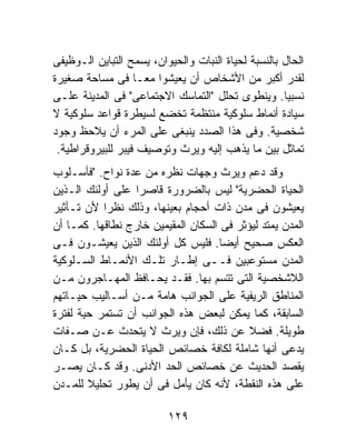 ‫ﺍﻟﺤﺎل ﺒﺎﻟﻨﺴﺒﺔ ﻟﺤﻴﺎﺓ ﺍﻟﻨﺒﺎﺕ ﻭﺍﻟﺤﻴﻭﺍﻥ، ﻴﺴﻤﺢ ﺍﻟﺘﺒﺎﻴﻥ ﺍﻟـﻭﻅﻴﻔﻰ‬
‫ﻟﻘﺩﺭ ﺃﻜﺒﺭ ﻤﻥ ﺍﻷﺸﺨﺎﺹ ﺃﻥ ﻴﻌﻴﺸﻭﺍ ﻤﻌـﺎ ﻓﻰ ﻤﺴﺎﺤﺔ ﺼﻐﻴﺭﺓ‬
                   ‫ﹰ‬
‫ﻨﺴﺒﻴﺎ. ﻭﻴﻨﻁﻭﻯ ﺘﺤﻠل "ﺍﻟﺘﻤﺎﺴﻙ ﺍﻻﺠﺘﻤﺎﻋﻰ" ﻓﻰ ﺍﻟﻤﺩﻴﻨﺔ ﻋﻠـﻰ‬‫ﹰ‬
‫ﺴﻴﺎﺩﺓ ﺃﻨﻤﺎﻁ ﺴﻠﻭﻜﻴﺔ ﻤﻨﺘﻅﻤﺔ ﺘﺨﻀﻊ ﻟﺴﻴﻁﺭﺓ ﻗﻭﺍﻋﺩ ﺴﻠﻭﻜﻴﺔ ﻻ‬
‫ﺸﺨﺼﻴﺔ. ﻭﻓﻰ ﻫﺫﺍ ﺍﻟﺼﺩﺩ ﻴﻨﺒﻐﻰ ﻋﻠﻰ ﺍﻟﻤﺭﺀ ﺃﻥ ﻴﻼﺤﻅ ﻭﺠﻭﺩ‬
 ‫ﺘﻤﺎﺜل ﺒﻴﻥ ﻤﺎ ﻴﺫﻫﺏ ﺇﻟﻴﻪ ﻭﻴﺭﺙ ﻭﺘﻭﺼﻴﻑ ﻓﻴﺒﺭ ﻟﻠﺒﻴﺭﻭﻗﺭﺍﻁﻴﺔ.‬
‫ﻭﻗﺩ ﺩﻋﻡ ﻭﻴﺭﺙ ﻭﺠﻬﺎﺕ ﻨﻅﺭﻩ ﻤﻥ ﻋﺩﺓ ﻨﻭﺍﺡ. "ﻓﺄﺴـﻠﻭﺏ‬
‫ﺍﻟﺤﻴﺎﺓ ﺍﻟﺤﻀﺭﻴﺔ" ﻟﻴﺱ ﺒﺎﻟﻀﺭﻭﺭﺓ ﻗﺎﺼﺭﺍ ﻋﻠﻰ ﺃﻭﻟﺌﻙ ﺍﻟـﺫﻴﻥ‬
‫ﻴﻌﻴﺸﻭﻥ ﻓﻰ ﻤﺩﻥ ﺫﺍﺕ ﺃﺤﺠﺎﻡ ﺒﻌﻴﻨﻬﺎ، ﻭﺫﻟﻙ ﻨﻅﺭﺍ ﻷﻥ ﺘـﺄﺜﻴﺭ‬
           ‫ﹰ‬
‫ﺍﻟﻤﺩﻥ ﻴﻤﺘﺩ ﻟﻴﺅﺜﺭ ﻓﻰ ﺍﻟﺴﻜﺎﻥ ﺍﻟﻤﻘﻴﻤﻴﻥ ﺨﺎﺭﺝ ﻨﻁﺎﻗﻬﺎ. ﻜﻤـﺎ ﺃﻥ‬
‫ﺍﻟﻌﻜﺱ ﺼﺤﻴﺢ ﺃﻴﻀﺎ. ﻓﻠﻴﺱ ﻜل ﺃﻭﻟﺌﻙ ﺍﻟﺫﻴﻥ ﻴﻌﻴﺸـﻭﻥ ﻓـﻰ‬
                                     ‫ﹰ‬
‫ﺍﻟﻤﺩﻥ ﻤﺴﺘﻭﻋﺒﻴﻥ ﻓــﻰ ﺇﻁـﺎﺭ ﺘﻠـﻙ ﺍﻷﻨﻤـﺎﻁ ﺍﻟﺴـﻠﻭﻜﻴﺔ‬
‫ﺍﻟﻼﺸﺨﺼﻴﺔ ﺍﻟﺘﻰ ﺘﺘﺴﻡ ﺒﻬﺎ. ﻓﻘـﺩ ﻴﺤـﺎﻓﻅ ﺍﻟﻤﻬـﺎﺠﺭﻭﻥ ﻤـﻥ‬
‫ﺍﻟﻤﻨﺎﻁﻕ ﺍﻟﺭﻴﻔﻴﺔ ﻋﻠﻰ ﺍﻟﺠﻭﺍﻨﺏ ﻫﺎﻤﺔ ﻤـﻥ ﺃﺴـﺎﻟﻴﺏ ﺤﻴـﺎﺘﻬﻡ‬
‫ﺍﻟﺴﺎﺒﻘﺔ، ﻜﻤﺎ ﻴﻤﻜﻥ ﻟﺒﻌﺽ ﻫﺫﻩ ﺍﻟﺠﻭﺍﻨﺏ ﺃﻥ ﺘﺴﺘﻤﺭ ﺤﻴﺔ ﻟﻔﺘﺭﺓ‬
‫ﻁﻭﻴﻠﺔ. ﻓﻀﻼ ﻋﻥ ﺫﻟﻙ، ﻓﺈﻥ ﻭﻴﺭﺙ ﻻ ﻴﺘﺤﺩﺙ ﻋـﻥ ﺼـﻔﺎﺕ‬
                                           ‫ﹰ‬
‫ﻴﺩﻋﻰ ﺃﻨﻬﺎ ﺸﺎﻤﻠﺔ ﻟﻜﺎﻓﺔ ﺨﺼﺎﺌﺹ ﺍﻟﺤﻴﺎﺓ ﺍﻟﺤﻀﺭﻴﺔ، ﺒل ﻜـﺎﻥ‬
‫ﻴﻘﺼﺩ ﺍﻟﺤﺩﻴﺙ ﻋﻥ ﺨﺼﺎﺌﺹ ﺍﻟﺤﺩ ﺍﻷﺩﻨﻰ. ﻭﻗﺩ ﻜـﺎﻥ ﻴﺼـﺭ‬
‫ﻋﻠﻰ ﻫﺫﻩ ﺍﻟﻨﻘﻁﺔ، ﻷﻨﻪ ﻜﺎﻥ ﻴﺄﻤل ﻓﻰ ﺃﻥ ﻴﻁﻭﺭ ﺘﺤﻠﻴﻼ ﻟﻠﻤـﺩﻥ‬
        ‫ﹰ‬

                          ‫٩٢١‬
 