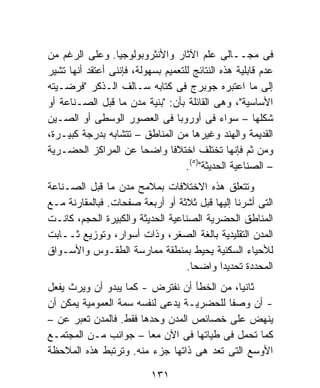 ‫ﻓﻰ ﻤﺠــﺎﻟﻰ ﻋﻠﻡ ﺍﻵﺜﺎﺭ ﻭﺍﻷﻨﺜﺭﻭﺒﻭﻟﻭﺠﻴﺎ. ﻭﻋﻠﻰ ﺍﻟﺭﻏﻡ ﻤﻥ‬
‫ﻋﺩﻡ ﻗﺎﺒﻠﻴﺔ ﻫﺫﻩ ﺍﻟﻨﺘﺎﺌﺞ ﻟﻠﺘﻌﻤﻴﻡ ﺒﺴﻬﻭﻟﺔ، ﻓﺈﻨﻨﻰ ﺃﻋﺘﻘﺩ ﺃﻨﻬﺎ ﺘﺸﻴﺭ‬
‫ﺇﻟﻰ ﻤﺎ ﺍﻋﺘﺒﺭﻩ ﺠﻭﺒﺭﺝ ﻓﻰ ﻜﺘﺎﺒﻪ ﺴـﺎﻟﻑ ﺍﻟـﺫﻜﺭ "ﻓﺭﻀـﻴﺘﻪ‬
‫ﺍﻷﺴﺎﺴﻴﺔ"، ﻭﻫﻰ ﺍﻟﻘﺎﺌﻠﺔ ﺒﺄﻥ: "ﺒﻨﻴﺔ ﻤﺩﻥ ﻤﺎ ﻗﺒل ﺍﻟﺼـﻨﺎﻋﺔ ﺃﻭ‬
‫ﺸﻜﻠﻬﺎ – ﺴﻭﺍﺀ ﻓﻰ ﺃﻭﺭﻭﺒﺎ ﻓﻰ ﺍﻟﻌﺼﻭﺭ ﺍﻟﻭﺴﻁﻰ ﺃﻭ ﺍﻟﺼـﻴﻥ‬
‫ﺍﻟﻘﺩﻴﻤﺔ ﻭﺍﻟﻬﻨﺩ ﻭﻏﻴﺭﻫﺎ ﻤﻥ ﺍﻟﻤﻨﺎﻁﻕ – ﺘﺘﺸﺎﺒﻪ ﺒﺩﺭﺠﺔ ﻜﺒﻴـﺭﺓ،‬
‫ﻭﻤﻥ ﺜﻡ ﻓﺈﻨﻬﺎ ﺘﺨﺘﻠﻑ ﺍﺨﺘﻼﻓﺎ ﻭﺍﻀﺤﺎ ﻋﻥ ﺍﻟﻤﺭﺍﻜﺯ ﺍﻟﺤﻀـﺭﻴﺔ‬
                        ‫ﹰ‬       ‫ﹰ‬
                                    ‫– ﺍﻟﺼﻨﺎﻋﻴﺔ ﺍﻟﺤﺩﻴﺜﺔ")٥(.‬
‫ﻭﺘﺘﻌﻠﻕ ﻫﺫﻩ ﺍﻻﺨﺘﻼﻓﺎﺕ ﺒﻤﻼﻤﺢ ﻤﺩﻥ ﻤﺎ ﻗﺒل ﺍﻟﺼـﻨﺎﻋﺔ‬
‫ﺍﻟﺘﻰ ﺃﺸﺭﻨﺎ ﺇﻟﻴﻬﺎ ﻗﺒل ﺜﻼﺜﺔ ﺃﻭ ﺃﺭﺒﻌﺔ ﺼﻔﺤﺎﺕ. ﻓﺒﺎﻟﻤﻘﺎﺭﻨﺔ ﻤـﻊ‬
‫ﺍﻟﻤﻨﺎﻁﻕ ﺍﻟﺤﻀﺭﻴﺔ ﺍﻟﺼﻨﺎﻋﻴﺔ ﺍﻟﺤﺩﻴﺜﺔ ﻭﺍﻟﻜﺒﻴﺭﺓ ﺍﻟﺤﺠﻡ، ﻜﺎﻨـﺕ‬
‫ﺍﻟﻤﺩﻥ ﺍﻟﺘﻘﻠﻴﺩﻴﺔ ﺒﺎﻟﻐﺔ ﺍﻟﺼﻐﺭ، ﻭﺫﺍﺕ ﺃﺴﻭﺍﺭ، ﻭﺘﻭﺯﻴﻊ ﺜــﺎﺒﺕ‬
‫ﻟﻸﺤﻴﺎﺀ ﺍﻟﺴﻜﻨﻴﺔ ﻴﺤﻴﻁ ﺒﻤﻨﻁﻘﺔ ﻤﻤﺎﺭﺴﺔ ﺍﻟﻁﻘـﻭﺱ ﻭﺍﻷﺴـﻭﺍﻕ‬
                                   ‫ﺍﻟﻤﺤﺩﺩﺓ ﺘﺤﺩﻴﺩﺍ ﻭﺍﻀﺤﺎ.‬
                                    ‫ﹰ‬     ‫ﹰ‬
‫ﺜﺎﻨﻴ ﹰ، ﻤﻥ ﺍﻟﺨﻁﺄ ﺃﻥ ﻨﻔﺘﺭﺽ - ﻜﻤﺎ ﻴﺒﺩﻭ ﺃﻥ ﻭﻴﺭﺙ ﻴﻔﻌل‬
                                           ‫ﺎ‬
‫- ﺃﻥ ﻭﺼﻔﺎ ﻟﻠﺤﻀﺭﻴـﺔ ﻴﺩﻋﻰ ﻟﻨﻔﺴﻪ ﺴﻤﺔ ﺍﻟﻌﻤﻭﻤﻴﺔ ﻴﻤﻜﻥ ﺃﻥ‬
‫ﻴﻨﻬﺽ ﻋﻠﻰ ﺨﺼﺎﺌﺹ ﺍﻟﻤﺩﻥ ﻭﺤﺩﻫﺎ ﻓﻘﻁ. ﻓﺎﻟﻤﺩﻥ ﺘﻌﺒﺭ ﻋﻥ –‬
‫ﻜﻤﺎ ﺘﺤﻤل ﻓﻰ ﻁﻴﺎﺘﻬﺎ ﻓﻰ ﺍﻵﻥ ﻤﻌﺎ – ﺠﻭﺍﻨﺏ ﻤـﻥ ﺍﻟﻤﺠﺘﻤـﻊ‬
                        ‫ﹰ‬
‫ﺍﻷﻭﺴﻊ ﺍﻟﺘﻰ ﺘﻌﺩ ﻫﻰ ﺫﺍﺘﻬﺎ ﺠﺯﺀ ﻤﻨﻪ. ﻭﺘﺭﺘﺒﻁ ﻫﺫﻩ ﺍﻟﻤﻼﺤﻅﺔ‬
                          ‫‪‬‬

                           ‫١٣١‬
 