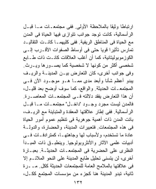 ‫ﺍﺭﺘﺒﺎﻁﺎ ﻭﺜﻴﻘﹰ ﺒﺎﻟﻤﻼﺤﻅﺔ ﺍﻷﻭﻟﻰ. ﻓﻔﻰ ﻤﺠﺘﻤﻌـﺎﺕ ﻤـﺎ ﻗﺒـل‬
                                             ‫ﺎ‬     ‫ﹰ‬
‫ﺍﻟﺭﺃﺴﻤﺎﻟﻴﺔ، ﻜﺎﻨﺕ ﺘﻭﺠﺩ ﺠﻭﺍﻨﺏ ﺘﺘﻭﺍﺯﻯ ﻓﻴﻬﺎ ﺍﻟﺤﻴﺎﺓ ﻓﻰ ﺍﻟﻤﺩﻥ‬
‫ﻤﻊ ﺍﻟﺤﻴﺎﺓ ﻓﻰ ﺍﻟﻤﻨﺎﻁﻕ ﺍﻟﺭﻴﻔﻴﺔ. ﻓﻔﻰ ﻜﻠﻴﻬﻤـﺎ ﻜﺎﻨـﺕ ﺍﻟﺘﻘﺎﻟﻴـﺩ‬
‫ﺘﻤﺎﺭﺱ ﺘﺄﺜﻴﺭﺍ ﻗﻭﻴﺎ ﺤﺘﻰ ﻓﻰ ﺃﻭﺴﺎﻁ ﺍﻟﺼﻔﻭﺍﺕ ﺍﻷﻗـﺭﺏ ﺇﻟـﻰ‬
                                       ‫ﹰ ﹰ‬
‫ﺍﻟﻜﻭﺯﻤﻭﺒﻭﻟﻴﺘﺎﻨﻴﺔ، ﻜﻤﺎ ﺃﻥ ﺃﻏﻠﺏ ﺍﻟﻌﻼﻗﺎﺕ ﻜﺎﻨـﺕ ﺫﺍﺕ ﻁـﺎﺒﻊ‬
‫ﺸﺨﺼﻰ ﺃﻜﺜﺭ ﻤﻥ ﻜﻭﻨﻬﺎ ﻻ ﺸﺨﺼﻴﺔ ﻜﻤﺎ ﻴﺼـﻭﺭﻫﺎ ﻭﻴـﺭﺙ.‬
‫ﻭﻓﻰ ﺠﻭﺍﻨﺏ ﺃﺨﺭﻯ، ﻜﺎﻥ ﺍﻟﺘﻌﺎﺭﺽ ﺒﻴـﻥ ﺍﻟﻤﺩﻴﻨـﺔ ﻭﺍﻟﺭﻴـﻑ‬
‫ﻴﺒﺩﻭ ﺃﻋﻅﻡ ﺸﺄﻨﺎ ﻭﺃﺒﻌﺩ ﻤﺩﻯ ﻤﻤـﺎ ﻫـﻭ ﻤﻭﺠـﻭﺩ ﺍﻵﻥ ﻓـﻰ‬
‫ﺍﻟﻤﺠﺘﻤﻌـﺎﺕ ﺍﻟﺤﺩﻴﺜﺔ. ﻭﺍﻟﻭﺍﻗﻊ، ﻜﻤﺎ ﺴﻭﻑ ﺃﻭﻀﺢ ﺒﻌﺩ ﻗﻠﻴـل،‬
‫ﺃﻥ ﻫﺫﺍ ﺍﻟﺘﻌﺎﺭﺽ ﻴﻔﻘﺩ ﺩﻻﻟﺘﻪ ﻓـﻰ ﺍﻟﻤﺠﺘﻤﻌـﺎﺕ ﺍﻟﻤﻌﺎﺼـﺭﺓ.‬
‫ﻓﺎﻟﻤﺩﻥ ﻟﻴﺴﺕ ﻤﺠﺭﺩ ﻭﺠـﻭﺩ "ﺩﺍﺨـل" ﻤﺠﺘﻤﻌـﺎﺕ ﻤـﺎ ﻗﺒـل‬
‫ﺍﻟﺭﺃﺴﻤﺎﻟﻴﺔ. ﻓﻔﻰ ﺇﻁﺎﺭ ﻋﻼﻗﺘﻬﺎ ﺍﻟﻤﻌﻘﺩﺓ ﻭﺍﻟﻤﺘﺒﺎﻴﻨﺔ ﻤﻊ ﺍﻟﺭﻴـﻑ،‬
‫ﺒﺎﺘﺕ ﺍﻟﻤﺩﻥ ﺫﺍﺕ ﺃﻫﻤﻴﺔ ﺠﻭﻫﺭﻴﺔ ﻓﻰ ﺘﻨﻅﻴﻡ ﻋﻤﻭﻡ ﺃﻤﻭﺭ ﺍﻟﺤﻴﺎﺓ‬
‫ﻓﻰ ﻫﺫﻩ ﺍﻟﻤﺠﺘﻤﻌﺎﺕ. ﻓﺘﻌﺒﻴﺭﺍﺕ ﺍﻟﻤﺩﻴﻨﺔ، ﻭﺍﻟﺤﻀﺎﺭﺓ، ﻭﺍﻟﺩﻭﻟـﺔ‬
‫ﻋﺎﺩﺓ ﻤﺎ ﺘﺴﺘﺨﺩﻡ، ﻭﻷﺴﺒﺎﺏ ﻟﻬﺎ ﻭﺠﺎﻫﺘﻬـﺎ، ﻜﻤﺘﺭﺍﺩﻓـﺎﺕ ﻓـﻰ‬
‫ﺃﺩﺒﻴﺎﺕ ﻋﻠﻤﻰ ﺍﻵﺜﺎﺭ ﻭﺍﻷﻨﺜﺭﻭﺒﻭﻟﻭﺠﻴﺎ. ﻭﻴﻨﻁﺒـﻕ ﺫﺍﺕ ﺍﻟﻤﺒـﺩﺃ‬
‫ﺍﻟﻨﻅﺭﻯ ﻋﻠﻰ ﺍﻟﺤﻀﺭﻴﺔ ﻓﻰ ﺍﻟﻤﺠﺘﻤﻌـﺎﺕ ﺍﻟﺤﺩﻴﺜـﺔ. ﺒﻌﺒـﺎﺭﺓ‬
‫ﺃﺨﺭﻯ، ﻟﻥ ﻴﺘﺴﻨﻰ ﺘﺤﻠﻴل ﻁﺎﺒﻊ ﺍﻟﻤﺩﻴﻨﺔ ﻋﻠﻰ ﺍﻟﻨﺤﻭ ﺍﻟﻤﻼﺌـﻡ ﺇﻻ‬
‫ﻓﻰ ﻋﻼﻗﺘﻬﺎ ﺒﺎﻟﻤﻼﻤﺢ ﺍﻟﻌﺎﻤﺔ ﻟﻠﻤﺠﺘﻤﻌﺎﺕ ﺍﻟﺤﺩﻴﺜﺔ ﻜﻜل. ﻤــﺭﺓ‬
‫ﺜﺎﻨﻴﺔ، ﺘﺒﺩﻭ ﺍﻟﻤﺩﻴﻨﺔ ﻫﻨﺎ ﻜﺠﺯﺀ ﻤﻥ ﻤﺅﺴﺴﺎﺕ ﺍﻟﻤﺠﺘﻤﻊ ﻜﻜـل،‬
                          ‫٢٣١‬
 