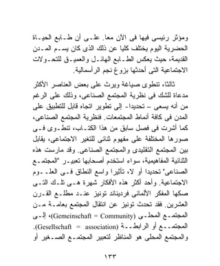 ‫ﻭﻤﺅﺜﺭ ﺭﺌﻴﺴﻰ ﻓﻴﻬﺎ ﻓﻰ ﺍﻵﻥ ﻤﻌﺎ. ﻋﻠـﻰ ﺃﻥ ﻁـﺎﺒﻊ ﺍﻟﺤﻴـﺎﺓ‬
                          ‫ﹰ‬
‫ﺍﻟﺤﻀﺭﻴﺔ ﺍﻟﻴﻭﻡ ﻴﺨﺘﻠﻑ ﻜﻠﻴﺎ ﻋﻥ ﺫﻟﻙ ﺍﻟﺫﻯ ﻜﺎﻥ ﻴﺴـﻡ ﺍﻟﻤـﺩﻥ‬
                              ‫ﹰ‬
‫ﺍﻟﻘﺩﻴﻤﺔ، ﺤﻴﺙ ﻴﻌﻜﺱ ﺍﻟﻁـﺎﺒﻊ ﺍﻟﻬﺎﺌـل ﻭﺍﻟﻌﻤﻴـﻕ ﻟﻠﺘﺤـﻭﻻﺕ‬
             ‫ﺍﻻﺠﺘﻤﺎﻋﻴﺔ ﺍﻟﺘﻰ ﺃﺤﺩﺜﻬﺎ ﺒﺯﻭﻍ ﻨﺠﻡ ﺍﻟﺭﺃﺴﻤﺎﻟﻴﺔ.‬
‫ﺜﺎﻟﺜ ﹰ، ﺘﻨﻁﻭﻯ ﺼﻴﺎﻏﺔ ﻭﻴﺭﺙ ﻋﻠﻰ ﺒﻌﺽ ﺍﻟﻌﻨﺎﺼﺭ ﺍﻷﻜﺜﺭ‬ ‫ﺎ‬
‫ﻤﺩﻋﺎﺓ ﻟﻠﺸﻙ ﻓﻰ ﻨﻅﺭﻴﺔ ﺍﻟﻤﺠﺘﻤﻊ ﺍﻟﺼﻨﺎﻋﻰ، ﻭﺫﻟﻙ ﻋﻠﻰ ﺍﻟﺭﻏﻡ‬
‫ﻤﻥ ﺃﻨﻪ ﻴﺴﻌﻰ – ﺘﺤﺩﻴﺩﺍ- ﺇﻟﻰ ﺘﻁﻭﻴﺭ ﺍﺘﺠﺎﻩ ﻗﺎﺒل ﻟﻠﺘﻁﺒﻴﻕ ﻋﻠﻰ‬
‫ﺍﻟﻤﺩﻥ ﻓﻰ ﻜﺎﻓﺔ ﺃﻨﻤﺎﻁ ﺍﻟﻤﺠﺘﻤﻌﺎﺕ. ﻓﻨﻅﺭﻴﺔ ﺍﻟﻤﺠﺘﻤﻊ ﺍﻟﺼﻨﺎﻋﻰ،‬
‫ﻜﻤﺎ ﺃﺸﺭﺕ ﻓﻰ ﻓﺼل ﺴﺎﺒﻕ ﻤﻥ ﻫﺫﺍ ﺍﻟﻜﺘـﺎﺏ، ﺘﻨﻁـﻭﻯ ﻓـﻰ‬
‫ﺼﻭﺭﻫﺎ ﺍﻟﻤﺨﺘﻠﻔﺔ ﻋﻠﻰ ﻤﻔﻬﻭﻡ ﺜﻨﺎﺌﻰ ﻟﻠﺘﻐﻴﺭ ﺍﻻﺠﺘﻤﺎﻋﻰ، ﻴﻘﺎﺒل‬
‫ﺒﻴﻥ ﺍﻟﻤﺠﺘﻤﻊ ﺍﻟﺘﻘﻠﻴﺩﻯ ﻭﺍﻟﻤﺠﺘﻤﻊ ﺍﻟﺼﻨﺎﻋﻰ. ﻭﻗﺩ ﻤﺎﺭﺴﺕ ﻫﺫﻩ‬
‫ﺍﻟﺜﻨﺎﺌﻴﺔ ﺍﻟﻤﻔﺎﻫﻴﻤﻴﺔ، ﺴﻭﺍﺀ ﺍﺴﺘﺨﺩﻡ ﺃﺼﺤﺎﺒﻬﺎ ﺘﻌﺒﻴـﺭ "ﺍﻟﻤﺠﺘﻤـﻊ‬
‫ﺍﻟﺼﻨﺎﻋﻰ" ﺘﺤﺩﻴﺩﺍ ﺃﻭ ﻻ، ﺘﺄﺜﻴﺭﺍ ﻭﺍﺴﻊ ﺍﻟﻨﻁﺎﻕ ﻓـﻰ ﺍﻟﻌﻠــﻭﻡ‬
                            ‫ﹰ‬           ‫ﹰ‬
‫ﺍﻻﺠﺘﻤﺎﻋﻴﺔ. ﻭﺃﺤﺩ ﺃﻜﺜﺭ ﻫﺫﻩ ﺍﻷﻓﻜﺎﺭ ﺸﻬﺭﺓ ﻫـﻰ ﺘﻠـﻙ ﺍﻟﺘـﻰ‬
‫ﺼﻜﻬﺎ ﺍﻟﻤﻔﻜﺭ ﺍﻷﻟﻤﺎﻨﻰ ﻓﺭﺩﻴﻨﺎﻨﺩ ﺘﻭﻨﻴﺯ ﻋﻨـﺩ ﻤﻁﻠـﻊ ﺍﻟﻘـﺭﻥ‬
‫ﺍﻟﻌﺸﺭﻴﻥ. ﻓﻘﺩ ﺘﺤﺩﺙ ﺘﻭﻨﻴﺯ ﻋﻥ ﺍﻨﺘﻘﺎل ﺍﻟﻤﺠﺘﻤﻊ ﺒﻌﺎﻤـﺔ ﻤـﻥ‬
‫ﺍﻟﻤﺠﺘﻤـﻊ ﺍﻟﻤﺤﻠـﻰ )‪ ،(Gemeinschaft = Community‬ﺇﻟـﻰ‬
‫ﺍﻟﻤﺠﺘﻤــﻊ ﺃﻭ ﺍﻟﺭﺍﺒﻁــﺔ )‪.(Gesellschaft = association‬‬
‫ﻭﺍﻟﻤﺠﺘﻤﻊ ﺍﻟﻤﺤﻠﻰ ﻫﻭ ﺍﻟﻤﻨﺎﻅﺭ ﻟﺘﻌﺒﻴﺭ ﺍﻟﻤﺠﺘﻤـﻊ ﺍﻟﺼـﻐﻴﺭ ﺃﻭ‬

                          ‫٣٣١‬
 