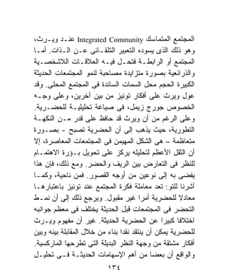 ‫ﺍﻟﻤﺠﺘﻤﻊ ﺍﻟﻤﺘﻤﺎﺴﻙ ‪ Integrated Community‬ﻋﻨـﺩ ﻭﻴـﺭﺙ،‬
‫ﻭﻫﻭ ﺫﻟﻙ ﺍﻟﺫﻯ ﻴﺴﻭﺩﻩ ﺍﻟﺘﻌﺒﻴﺭ ﺍﻟﺘﻠﻘـﺎﺌﻰ ﻋـﻥ ﺍﻟـﺫﺍﺕ. ﺃﻤـﺎ‬
‫ﺍﻟﻤﺠﺘﻤﻊ ﺃﻭ ﺍﻟﺭﺍﺒﻁـﺔ ﻓﺘﺤـل ﻓﻴـﻪ ﺍﻟﻌﻼﻗـﺎﺕ ﺍﻟﻼﺸﺨﺼـﻴﺔ‬
‫ﻭﺍﻟﺫﺭﺍﺌﻌﻴﺔ ﺒﺼﻭﺭﺓ ﻤﺘﺯﺍﻴﺩﺓ ﻤﺼﺎﺤﺒﺔ ﻟﻨﻤﻭ ﺍﻟﻤﺠﺘﻤﻌﺎﺕ ﺍﻟﺤﺩﻴﺜﺔ‬
‫ﺍﻟﻜﺒﻴﺭﺓ ﺍﻟﺤﺠﻡ ﻤﺤل ﺍﻟﺴﻤﺎﺕ ﺍﻟﺴﺎﺌﺩﺓ ﻓﻰ ﺍﻟﻤﺠﺘﻤﻊ ﺍﻟﻤﺤﻠﻰ. ﻭﻗﺩ‬
‫ﻋﻭل ﻭﻴﺭﺙ ﻋﻠﻰ ﺃﻓﻜﺎﺭ ﺘﻭﻨﻴﺯ ﻤﻥ ﺒﻴﻥ ﺁﺨﺭﻴﻥ، ﻭﻋﻠﻰ ﻭﺠـﻪ‬
‫ﺍﻟﺨﺼﻭﺹ ﺠﻭﺭﺝ ﺯﻴﻤل، ﻓﻰ ﺼﻴﺎﻏﺔ ﺘﺤﻠﻴﻠﻴـﺔ ﻟﻠﺤﻀـﺭﻴﺔ.‬
‫ﻭﻋﻠﻰ ﺍﻟﺭﻏﻡ ﻤﻥ ﺃﻥ ﻭﻴﺭﺙ ﻗﺩ ﺤﺎﻓﻅ ﻋﻠﻰ ﻗﺩﺭ ﻤـﻥ ﺍﻟﻨﻜﻬـﺔ‬
‫ﺍﻟﺘﻁﻭﺭﻴﺔ، ﺤﻴﺙ ﻴﺫﻫﺏ ﺇﻟﻰ ﺃﻥ ﺍﻟﺤﻀﺭﻴﺔ ﺘﺼﺒﺢ - ﺒﺼـﻭﺭﺓ‬
‫ﻤﺘﻌﺎﻅﻤﺔ – ﻫﻰ ﺍﻟﺸﻜل ﺍﻟﻤﻬﻴﻤﻥ ﻓﻰ ﺍﻟﻤﺠﺘﻤﻌﺎﺕ ﺍﻟﻤﻌﺎﺼﺭﺓ، ﺇﻻ‬
‫ﺃﻥ ﺍﻟﺜﻘل ﺍﻷﻋﻅﻡ ﻟﺘﺤﻠﻴﻠﻪ ﻴﺭﻜﺯ ﻋﻠﻰ ﺘﺤﻭﻴل ﺒـﺅﺭﺓ ﺍﻻﻫﺘﻤـﺎﻡ‬
‫ﻟﻠﻨﻅﺭ ﻓﻰ ﺍﻟﺘﻌﺎﺭﺽ ﺒﻴﻥ ﺍﻟﺭﻴﻑ ﻭﺍﻟﺤﻀﺭ. ﻭﻤﻊ ﺫﻟﻙ، ﻓﺈﻥ ﻫﺫﺍ‬
‫ﻴﻔﻀﻰ ﺒﻪ ﺇﻟﻰ ﻨﻭﻋﻴﻥ ﻤﻥ ﺃﻭﺠﻪ ﺍﻟﻘﺼﻭﺭ. ﻓﻤﻥ ﻨﺎﺤﻴﺔ، ﻭﻜﻤـﺎ‬
‫ﺃﺸﺭﻨﺎ ﻟﻠﺘﻭ: ﺘﻌﺩ ﻤﻌﺎﻤﻠﺔ ﻓﻜﺭﺓ ﺍﻟﻤﺠﺘﻤﻊ ﻋﻨﺩ ﺘﻭﻨﻴﺯ ﺒﺎﻋﺘﺒﺎﺭﻫـﺎ‬
‫ﻤﻌﺎﺩﻻ ﻟﻠﺤﻀﺭﻴﺔ ﺃﻤﺭﺍ ﻏﻴﺭ ﻤﻘﺒﻭل. ﻭﻴﺭﺠﻊ ﺫﻟﻙ ﺇﻟﻰ ﺃﻥ ﻨﻤـﻁ‬
                                       ‫ﹰ‬
‫ﺍﻟﺘﺤﻀﺭ ﻓﻰ ﺍﻟﻤﺠﺘﻤﻌﺎﺕ ﻗﺒل ﺍﻟﺤﺩﻴﺜﺔ ﻴﺨﺘﻠﻑ ﻓﻰ ﻤﻌﻅﻡ ﺠﻭﺍﻨﺒﻪ‬
‫ﺍﺨﺘﻼﻓﺎ ﻜﺒﻴﺭﺍ ﻋﻥ ﺍﻟﺤﻀﺭﻴﺔ ﺍﻟﺤﺩﻴﺜﺔ. ﻏﻴﺭ ﺃﻥ ﻤﻔﻬﻭﻡ ﻭﻴـﺭﺙ‬
                                               ‫ﹰ‬
‫ﻟﻠﺤﻀﺭﻴﺔ ﻴﻤﻜﻥ ﺃﻥ ﻴﻨﺘﻘﺩ ﻨﻘﺩﺍ ﺒﻨﺎﺀ ﻤﻥ ﺨﻼل ﺍﻟﻤﻘﺎﺒﻠﺔ ﺒﻴﻨﻪ ﻭﺒﻴﻥ‬
                          ‫ﹰ ‪‬‬
‫ﺃﻓﻜﺎﺭ ﻤﺸﺘﻘﺔ ﻤﻥ ﻭﺠﻬﺔ ﺍﻟﻨﻅﺭ ﺍﻟﺒﺩﻴﻠﺔ ﺍﻟﺘﻰ ﺘﻁﺭﺤﻬﺎ ﺍﻟﻤﺎﺭﻜﺴﻴﺔ.‬
‫ﻭﺍﻟﻭﺍﻗﻊ ﺃﻥ ﺒﻌﻀﺎ ﻤﻥ ﺃﻫﻡ ﺍﻹﺴﻬﺎﻤﺎﺕ ﺍﻟﺤﺩﻴﺜـﺔ ﻓـﻰ ﺘﺤﻠﻴـل‬
                          ‫٤٣١‬
 