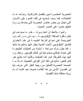 ‫ﺍﻟﺤﻀﺭﻴﺔ ﺍﻟﻤﻌﺎﺼﺭﺓ ﺘﺩﻴﻥ ﺒﺎﻟﻔﻀل ﻟﻠﻤﺎﺭﻜﺴﻴﺔ. ﻭﺘﺴﺎﻋﺩ ﻫـﺫﻩ‬
‫ﺍﻟﺘﺤﻠﻴﻼﺕ، ﻜﻤﺎ ﺴﻭﻑ ﺃﻭﻀﺢ، ﻓﻰ ﺇﻟﻘﺎﺀ ﺍﻟﻀﻭﺀ ﻋﻠﻰ ﺍﻷﺴﺒﺎﺏ‬
‫ﺍﻟﺘﻰ ﺘﺠﻌل ﻤﻥ ﺒﻌﺽ ﻋﻨﺎﺼﺭ ﺍﻟﺤﻀﺭﻴﺔ ﺍﻟﺘﻰ ﻴﺤﺩﺩﻫﺎ ﻭﻴـﺭﺙ‬
                      ‫ﺘﻨﻁﺒﻕ ﺤﺼﺭﺍ ﻋﻠﻰ ﺍﻟﻌﺼﺭ ﺍﻟﺤﺩﻴﺙ.‬
                                        ‫ﹰ‬
‫ﻭﺃﺨﻴﺭﹰ، ﻴﻼﺤﻅ ﺃﻥ ﺍﺘﺠﺎﻩ ﻭﻴﺭﺙ – ﺒﻘﺩﺭ ﻤﺎ ﻴﺴﺘﻭﻋﺏ ﻓﻰ‬   ‫ﺍ‬
‫ﺇﻁﺎﺭﻩ ﻓﻜﺭﺓ ﺍﻟﻤﻤﺎﺜﻠﺔ ﺍﻹﻴﻜﻭﻟﻭﺠﻴـﺔ – ﻴﻌـﺎﻨﻰ ﻤـﻥ ﺍﻟﺤـﺩﻭﺩ‬
‫ﺍﻟﻤﻔﺭﻭﻀﺔ ﻋﻠﻰ ﻨﻤﻭﺫﺝ ﺍﻟﻨﺯﻋﺔ ﺍﻟﻁﺒﻴﻌـﺔ ﻓﻰ ﻋﻠﻡ ﺍﻻﺠﺘﻤﺎﻉ.‬
‫ﻓﺎﻟﻨﺴﻕ ﺍﻹﻴﻜﻭﻟﻭﺠﻰ ﻷﺤﻴﺎﺀ ﺍﻟﻤﺩﻴﻨﺔ ﻴﻨﻅﺭ ﺇﻟﻴﻬﺎ ﺒﺎﻋﺘﺒﺎﺭﻫﺎ ﻨﺘﺎﺠﺎ‬
‫– ﻜﻤﺎ ﻴﻘﻭل ﺒﺎﺭﻙ ﺼﺭﺍﺤﺔ – ﻟﺴﻠﺴﺔ ﻤﻥ ﺍﻟﻌﻤﻠﻴﺎﺕ ﺍﻟﻁﺒﻴﻌﻴـﺔ‬
‫ﺍﻟﺘﻰ ﺘﺤﺩﺙ ﻜﻭﻗﺎﺌﻊ ﻤﻭﻀﻭﻋﻴﺔ ﻓﻰ ﺍﻟﻌﺎﻟﻡ ﺍﻟﻔﻴﺯﻴﻘﻰ. ﻭﻤﻨﻅـﻭﺭﺍ‬
‫ﹰ‬
‫ﺇﻟﻴﻬﺎ ﺒﻬﺫﻩ ﺍﻟﻁﺭﻴﻘﺔ، ﺘﺒﺩﻭ ﻫﺫﻩ ﺍﻟﻌﻤﻠﻴﺎﺕ ﻭﻜﺄﻨﻬﺎ ﺫﺍﺕ ﻁﺎﺒﻊ ﻏﻴﺭ‬
‫ﻗﺎﺒل ﻟﻠﺘﻐﻴﺭ، ﺸﺄﻨﻬﺎ ﻓﻰ ﺫﻟﻙ ﺸﺄﻥ ﺍﻟﻘﻭﺍﻨﻴﻥ ﺍﻟﻁﺒﻴﻌﻴﺔ. ﻓـﺈﺫﺍ ﻤـﺎ‬
‫ﺃﺨﻀﻌﻨﺎ ﺍﻟﺤﻀﺭﻴﺔ ﻟﻠﺘﺤﻠﻴل ﻤﻥ ﻭﺠﻬﺔ ﺍﻟﻨﻅﺭ ﺍﻟﺘﻰ ﻋﺭﻀـﺘﻬﺎ‬
‫ﻓﻰ ﺍﻟﻔﺼﻭل ﺍﻷﻭﻟﻰ ﻤﻥ ﻫﺫﺍ ﺍﻟﻜﺘﺎﺏ، ﻓﺴﻭﻑ ﻨﺠﺩ ﺃﻨﻔﺴﻨﺎ ﺃﻤـﺎﻡ‬
                                   ‫ﺭﺅﻴﺔ ﻤﺨﺘﻠﻔﺔ ﺘﻤﺎﻤﹰ ﻟﻠﻘﻀﻴﺔ.‬
                                           ‫ﺎ‬


                       ‫* * *‬


                           ‫٥٣١‬
 