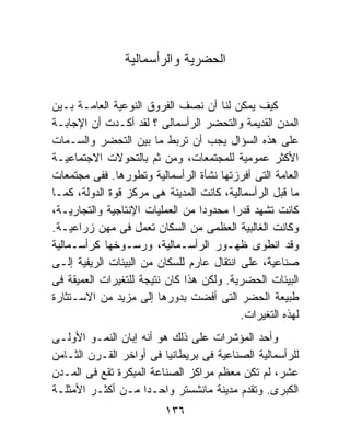 ‫ﺍﻟﺤﻀﺭﻴﺔ ﻭﺍﻟﺭﺃﺴﻤﺎﻟﻴﺔ‬


‫ﻜﻴﻑ ﻴﻤﻜﻥ ﻟﻨﺎ ﺃﻥ ﻨﺼﻑ ﺍﻟﻔﺭﻭﻕ ﺍﻟﻨﻭﻋﻴﺔ ﺍﻟﻌﺎﻤـﺔ ﺒـﻴﻥ‬
‫ﺍﻟﻤﺩﻥ ﺍﻟﻘﺩﻴﻤﺔ ﻭﺍﻟﺘﺤﻀﺭ ﺍﻟﺭﺃﺴﻤﺎﻟﻰ ؟ ﻟﻘﺩ ﺃﻜـﺩﺕ ﺃﻥ ﺍﻹﺠﺎﺒـﺔ‬
‫ﻋﻠﻰ ﻫﺫﻩ ﺍﻟﺴﺅﺍل ﻴﺠﺏ ﺃﻥ ﺘﺭﺒﻁ ﻤﺎ ﺒﻴﻥ ﺍﻟﺘﺤﻀﺭ ﻭﺍﻟﺴـﻤﺎﺕ‬
‫ﺍﻷﻜﺜﺭ ﻋﻤﻭﻤﻴﺔ ﻟﻠﻤﺠﺘﻤﻌﺎﺕ، ﻭﻤﻥ ﺜﻡ ﺒﺎﻟﺘﺤﻭﻻﺕ ﺍﻻﺠﺘﻤﺎﻋﻴـﺔ‬
‫ﺍﻟﻌﺎﻤﺔ ﺍﻟﺘﻰ ﺃﻓﺭﺯﺘﻬﺎ ﻨﺸﺄﺓ ﺍﻟﺭﺃﺴﻤﺎﻟﻴﺔ ﻭﺘﻁﻭﺭﻫﺎ. ﻓﻔﻰ ﻤﺠﺘﻤﻌﺎﺕ‬
‫ﻤﺎ ﻗﺒل ﺍﻟﺭﺃﺴﻤﺎﻟﻴﺔ، ﻜﺎﻨﺕ ﺍﻟﻤﺩﻴﻨﺔ ﻫﻰ ﻤﺭﻜﺯ ﻗﻭﺓ ﺍﻟﺩﻭﻟﺔ، ﻜﻤـﺎ‬
‫ﻜﺎﻨﺕ ﺘﺸﻬﺩ ﻗﺩﺭﺍ ﻤﺤﺩﻭﺩﺍ ﻤﻥ ﺍﻟﻌﻤﻠﻴﺎﺕ ﺍﻹﻨﺘﺎﺠﻴﺔ ﻭﺍﻟﺘﺠﺎﺭﻴـﺔ،‬
                                 ‫ﹰ‬       ‫ﹰ‬
‫ﻭﻜﺎﻨﺕ ﺍﻟﻐﺎﻟﺒﻴﺔ ﺍﻟﻌﻅﻤﻰ ﻤﻥ ﺍﻟﺴﻜﺎﻥ ﺘﻌﻤل ﻓﻰ ﻤﻬﻥ ﺯﺭﺍﻋﻴـﺔ.‬
‫ﻭﻗﺩ ﺍﻨﻁﻭﻯ ﻅﻬـﻭﺭ ﺍﻟﺭﺃﺴـﻤﺎﻟﻴﺔ، ﻭﺭﺴـﻭﺨﻬﺎ ﻜﺭﺃﺴـﻤﺎﻟﻴﺔ‬
‫ﺼﻨﺎﻋﻴﺔ، ﻋﻠﻰ ﺍﻨﺘﻘﺎل ﻋﺎﺭﻡ ﻟﻠﺴﻜﺎﻥ ﻤﻥ ﺍﻟﺒﻴﺌﺎﺕ ﺍﻟﺭﻴﻔﻴﺔ ﺇﻟـﻰ‬
‫ﺍﻟﺒﻴﺌﺎﺕ ﺍﻟﺤﻀﺭﻴﺔ. ﻭﻟﻜﻥ ﻫﺫﺍ ﻜﺎﻥ ﻨﺘﻴﺠﺔ ﻟﻠﺘﻐﻴﺭﺍﺕ ﺍﻟﻌﻤﻴﻘﺔ ﻓﻰ‬
‫ﻁﺒﻴﻌﺔ ﺍﻟﺤﻀﺭ ﺍﻟﺘﻰ ﺃﻓﻀﺕ ﺒﺩﻭﺭﻫﺎ ﺇﻟﻰ ﻤﺯﻴﺩ ﻤﻥ ﺍﻻﺴـﺘﺜﺎﺭﺓ‬
                                           ‫ﻟﻬﺫﻩ ﺍﻟﺘﻐﻴﺭﺍﺕ.‬
‫ﻭﺃﺤﺩ ﺍﻟﻤﺅﺸﺭﺍﺕ ﻋﻠﻰ ﺫﻟﻙ ﻫﻭ ﺃﻨﻪ ﺇﺒﺎﻥ ﺍﻟﻨﻤـﻭ ﺍﻷﻭﻟـﻰ‬
‫ﻟﻠﺭﺃﺴﻤﺎﻟﻴﺔ ﺍﻟﺼﻨﺎﻋﻴﺔ ﻓﻰ ﺒﺭﻴﻁﺎﻨﻴﺎ ﻓﻰ ﺃﻭﺍﺨﺭ ﺍﻟﻘـﺭﻥ ﺍﻟﺜـﺎﻤﻥ‬
‫ﻋﺸﺭ، ﻟﻡ ﺘﻜﻥ ﻤﻌﻅﻡ ﻤﺭﺍﻜﺯ ﺍﻟﺼﻨﺎﻋﺔ ﺍﻟﻤﺒﻜﺭﺓ ﺘﻘﻊ ﻓﻰ ﺍﻟﻤـﺩﻥ‬
‫ﺍﻟﻜﺒﺭﻯ. ﻭﺘﻘﺩﻡ ﻤﺩﻴﻨﺔ ﻤﺎﻨﺸﺴﺘﺭ ﻭﺍﺤـﺩﺍ ﻤـﻥ ﺃﻜﺜـﺭ ﺍﻷﻤﺜﻠـﺔ‬
                    ‫ﹰ‬
                          ‫٦٣١‬
 