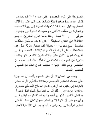 ‫ﺍﻟﺼﺎﺭﺨﺔ ﻋﻠﻰ ﺍﻟﻨﻤﻭ ﺍﻟﺤﻀﺭﻯ. ﻓﻔﻰ ﻋﺎﻡ ٧١٧١ ﻜﺎﻨـﺕ ﻤـﺎ‬
‫ﺘﺯﺍل ﻤﺠﺭﺩ ﺒﻠﺩﺓ ﺼﻐﻴﺭﺓ ﻴﺒﻠﻎ ﺘﻌﺩﺍﺩﻫﺎ ﺤـﻭﺍﻟﻰ ﻋﺸـﺭﺓ ﺁﻻﻑ‬
‫ﻨﺴﻤﺔ. ﻭﺒﺤﻠﻭل ﻋﺎﻡ ١٥٨١ ﺘﺤﻭﻟﺕ ﺍﻟﻤﺩﻴﻨﺔ ﺇﻟﻰ ﺒﺅﺭﺓ ﻟﻠﺼﻨﺎﻋﺔ‬
‫ﻭﺍﻟﺘﺠﺎﺭﺓ ﻓﻰ ﻤﻨﻁﻘﺔ ﻻﻨﻜﺸﻴﺭ، ﻭﺃﺼﺒﺤﺕ ﺘﻀﻡ ﻓـﻰ ﺠﻨﺒﺎﺘﻬـﺎ‬
‫ﺤﻭﺍﻟﻰ ٠٠٠,٠٠٣ ﻨﺴﻤﺔ. ﻭﻋﻨﺩ ﺒﺩﺍﻴﺔ ﺍﻟﻘﺭﻥ ﺍﻟﻌﺸﺭﻴﻥ – ﻭﻤﻊ‬
‫ﺍﻤﺘﺩﺍﺩﻫﺎ ﺇﻟﻰ ﺍﻟﺒﻠﺩﺍﻥ ﺍﻟﻤﺤﻴﻁﺔ – ﻜﺎﻥ ﻋـﺩﺩ ﺴـﻜﺎﻥ ﻤﻨﻁﻘـﺔ‬
‫ﻤﺎﻨﺸﺴﺘﺭ ﻴﺒﻠﻎ ﻤﻠﻴﻭﻨﻴﻥ ﻭﺃﺭﺒﻌﻤﺎﺌﺔ ﺃﻟﻑ ﻨﺴﻤﺔ. ﻭﺘﻭﺜﻕ ﻤﺜل ﻫﺫﻩ‬
‫ﺍﻟﻤﻼﺤﻅﺎﺕ ﻭﺍﻗﻊ ﺃﻥ ﺍﻟﺩﺍﻓﻊ ﺍﻟﻤﺤﺭﻙ ﻻﻨﺘﺸﺎﺭ ﺍﻟﺘﺤﻀـﺭ ﻓـﻰ‬
‫ﺃﺨﺭﻴﺎﺕ ﺍﻟﻘﺭﻥ ﺍﻟﺜﺎﻤﻥ ﻋﺸﺭ ﻭﺃﺜﻨﺎﺀ ﺍﻟﻘﺭﻥ ﺍﻟﺘﺎﺴﻊ ﻋﺸﺭ ﻴﺨﺘﻠﻑ‬
‫ﺠﺫﺭﻴﺎ ﻋﻥ ﺍﻟﻌﻭﺍﻤـل ﺍﻟﻜﺎﻤﻨﺔ ﻭﺭﺍﺀ ﺍﻷﺸـﻜﺎل ﺍﻟﺴـﺎﺒﻘﺔ ﻤـﻥ‬
                                                 ‫ﹰ‬
‫ﺍﻟﺘﺤﻀﺭ. ﻭﻤﻊ ﺫﻟﻙ، ﻓﺈﻨﻬﺎ ﻻ ﺘﻜﺸﻑ ﻋـﻥ ﺍﻟﻁـﺎﺒﻊ ﺍﻟﻤﻤﻴـﺯ‬
                                        ‫ﻟﻠﺘﺤﻀﺭ ﺍﻟﺠﺩﻴﺩ.‬
‫ﻭﻟﻌﻠﻪ ﻤﻥ ﺍﻟﻤﻤﻜﻥ ﻟﻨﺎ ﺃﻥ ﻨﻠﻘﻰ ﺍﻟﻀﻭﺀ ﺒﺄﻓﻀـل ﺼـﻭﺭﺓ‬
‫ﻋﻠﻰ ﺴﻤﺎﺕ ﺍﻟﺘﺤﻀﺭ ﺍﻟﻤﻌﺎﺼﺭ ﻭﻋﻼﻗﺘﻪ ﺒﺎﻟﺘﻁﻭﺭ ﺍﻟﺭﺃﺴـﻤﺎﻟﻰ‬
‫ﺒﺎﻟﻌﻭﺩﺓ ﺇﻟﻰ ﻤﻔﻬﻭﻡ ﻤـﺎﺭﻜﺱ ﻋـﻥ ﺇﻨﺘـﺎﺝ ﺍﻟﺴـﻠﻊ ﻟﻠﺴـﻭﻕ‬
‫‪ .Commodificatien‬ﻭﻟﻘﺩ ﺃﺸﺭﺕ ﻓﻴﻤﺎ ﺴﺒﻕ ﻟﻬﺫﻩ ﺍﻟﻔﻜﺭﺓ ﺤـﺎل‬
‫ﻤﻨﺎﻗﺸﺘﻰ ﻟﺘﻔﺴﻴﺭ ﻜﻼﻭﺱ ﺃﻭﻓﻪ ‪ Offe‬ﻟﻠﺩﻭﻟﺔ ﺍﻟﺭﺃﺴﻤﺎﻟﻴﺔ. ﻭﻓـﻰ‬
‫ﺭﺃﻯ ﻤﺎﺭﻜﺱ ﺃﻥ ﻓﻜﺭﺓ ﺇﻨﺘﺎﺝ ﺍﻟﺴﻠﻊ ﻟﻠﺴﻭﻕ ﺘﻤﺜل ﺃﺴﺎﺴﺎ ﻟﺘﺤﻠﻴل‬
‫ﺍﻟﻨﻅﺎﻡ ﺍﻟﺭﺃﺴﻤﺎﻟﻰ: ﺒﻴﻊ ﻭﺸﺭﺍﺀ ﺍﻟﺴﻠﻊ، ﺒﻤﺎ ﻓﻰ ﺫﻟﻙ ﻗﻭﺓ ﺍﻟﻌﻤل،‬

                         ‫٧٣١‬
 