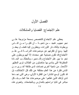 ‫ﺍﻟﻔﺼل ﺍﻷﻭل‬

       ‫ﻋﻠﻡ ﺍﻻﺠﺘﻤﺎﻉ: ﺍﻟﻘﻀﺎﻴﺎ ﻭﺍﻟﻤﺸﻜﻼﺕ‬

‫ﻴﺤﻅﻰ ﻋﻠﻡ ﺍﻻﺠﺘﻤﺎﻉ ﻜﺘﺨﺼﺹ ﺒﺴﻤﻌﺔ ﻤﺯﺩﻭﺠﺔ ﻋﻠـﻰ‬
‫ﻨﺤﻭ ﻋﺠﻴﺏ. ﻓﻨﺠﺩ – ﻤﻥ ﻨﺎﺤﻴـﺔ – ﺃﻥ ﻜﺜﻴـﺭﺍ ﻤـﻥ ﺍﻟﻨـﺎﺱ‬
            ‫ﹰ‬
‫ﻴﺭﺒﻁﻭﻨﻪ ﺒﺈﺫﻜﺎﺀ ﻨﺎﺭ ﺍﻟﺜﻭﺭﺍﺕ، ﻭﻴﻨﻅﺭﻭﻥ ﺇﻟﻴﻪ ﻜﻌﺎﻤـل ﻴﺤﻔـﺯ‬
‫ﺇﻟﻴﻬﺎ. ﻭﻤﻊ ﺃﻥ ﻓﻜﺭﺘﻬﻡ ﻋﻥ ﻤﻭﻀﻭﻋﺎﺕ ﺍﻟﺩﺭﺍﺴـﺔ ﻓـﻰ ﻋﻠـﻡ‬
‫ﺍﻻﺠﺘﻤﺎﻉ ﻗﺩ ﺘﻜﻭﻥ ﻀﺒﺎﺒﻴﺔ ﻏﻴﺭ ﻤﺤﺩﺩﺓ، ﺇﻻ ﺃﻨﻬﻡ ﻴﺭﺒﻁﻭﻥ ﻋﻠﻰ‬
‫ﻨﺤﻭ ﻤﺎ ﺒﻴﻥ ﻋﻠﻡ ﺍﻻﺠﺘﻤﺎﻉ ﻭﺍﻟﺘـﺩﻤﻴﺭ، ﻭﺒﺎﻟﻤﻁﺎﻟـﺏ ﺍﻟﺤـﺎﺩﺓ‬
‫ﺍﻟﻤﺘﻁﺭﻓﺔ ﺍﻟﺘﻰ ﻴﻨﺎﺩﻯ ﺒﻬﺎ ﻤﻨﺎﻀﻠﻭﻥ ﻤﻥ ﺍﻟﻁﻼﺏ ﺫﻭﻯ ﺍﻟﻤﻅﻬﺭ‬
‫ﺍﻷﺸﻌﺙ. ﻤﻥ ﻨﺎﺤﻴﺔ ﺃﺨﺭﻯ ﻨﺼﺎﺩﻑ ﻟﺩﻯ ﻁﺎﺌﻔﺔ ﺃﺨـﺭﻯ ﻤـﻥ‬
‫ﺍﻟﻨﺎﺱ ﻓﻜﺭﺓ ﻋﻥ ﻫﺫﺍ ﺍﻟﻌﻠﻡ ﻤﺨﺘﻠﻔﺔ ﻋﻥ ﺘﻠﻙ ﻜل ﺍﻻﺨﺘﻼﻑ، ﺒل‬
‫ﻗﺩ ﺘﻜﻭﻥ ﺃﻭﺴﻊ ﺍﻨﺘﺸﺎﺭﺍ ﻤﻥ ﺍﻟﻔﻜﺭﺓ ﺍﻷﻭﻟﻰ، ﻭﻫﻰ ﺍﻟﺘﻰ ﻨﺠـﺩﻫﺎ‬
                                  ‫ﹰ‬
‫ﻟﺩﻯ ﺃﻭﻟﺌﻙ ﺍﻟﺫﻴﻥ ﺍﻁﻠﻌﻭﺍ ﻋﻠﻰ ﻤﻭﻀﻭﻋﺎﺕ ﻫﺫﺍ ﺍﻟﻌﻠـﻡ ﺒﺸـﻜل‬
‫ﻤﺒﺎﺸﺭ ﻓﻰ ﺜﻨﺎﻴﺎ ﺩﺭﺍﺴﺘﻬﻡ ﺒﺎﻟﻤﺩﺍﺭﺱ ﻭﺒﺎﻟﺠﺎﻤﻌﺎﺕ. ﻭﻓﺤﻭﻯ ﻫﺫﻩ‬
                         ‫٧١‬
 