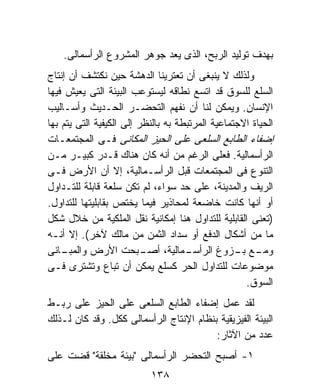 ‫ﺒﻬﺩﻑ ﺘﻭﻟﻴﺩ ﺍﻟﺭﺒﺢ، ﺍﻟﺫﻯ ﻴﻌﺩ ﺠﻭﻫﺭ ﺍﻟﻤﺸﺭﻭﻉ ﺍﻟﺭﺃﺴﻤﺎﻟﻰ.‬
‫ﻭﻟﺫﻟﻙ ﻻ ﻴﻨﺒﻐﻰ ﺃﻥ ﺘﻌﺘﺭﻴﻨﺎ ﺍﻟﺩﻫﺸﺔ ﺤﻴﻥ ﻨﻜﺘﺸﻑ ﺃﻥ ﺇﻨﺘﺎﺝ‬
‫ﺍﻟﺴﻠﻊ ﻟﻠﺴﻭﻕ ﻗﺩ ﺍﺘﺴﻊ ﻨﻁﺎﻗﻪ ﻟﻴﺴﺘﻭﻋﺏ ﺍﻟﺒﻴﺌﺔ ﺍﻟﺘﻰ ﻴﻌﻴﺵ ﻓﻴﻬﺎ‬
‫ﺍﻹﻨﺴﺎﻥ. ﻭﻴﻤﻜﻥ ﻟﻨﺎ ﺃﻥ ﻨﻔﻬﻡ ﺍﻟﺘﺤﻀـﺭ ﺍﻟﺤـﺩﻴﺙ ﻭﺃﺴـﺎﻟﻴﺏ‬
‫ﺍﻟﺤﻴﺎﺓ ﺍﻻﺠﺘﻤﺎﻋﻴﺔ ﺍﻟﻤﺭﺘﺒﻁﺔ ﺒﻪ ﺒﺎﻟﻨﻅﺭ ﺇﻟﻰ ﺍﻟﻜﻴﻔﻴﺔ ﺍﻟﺘﻰ ﻴﺘﻡ ﺒﻬﺎ‬
‫ﺇﻀﻔﺎﺀ ﺍﻟﻁﺎﺒﻊ ﺍﻟﺴﻠﻌﻰ ﻋﻠﻰ ﺍﻟﺤﻴﺯ ﺍﻟﻤﻜﺎﻨﻰ ﻓـﻰ ﺍﻟﻤﺠﺘﻤﻌـﺎﺕ‬
‫ﺍﻟﺭﺃﺴﻤﺎﻟﻴﺔ. ﻓﻌﻠﻰ ﺍﻟﺭﻏﻡ ﻤﻥ ﺃﻨﻪ ﻜﺎﻥ ﻫﻨﺎﻙ ﻗـﺩﺭ ﻜﺒﻴـﺭ ﻤـﻥ‬
‫ﺍﻟﺘﻨﻭﻉ ﻓﻰ ﺍﻟﻤﺠﺘﻤﻌﺎﺕ ﻗﺒل ﺍﻟﺭﺃﺴـﻤﺎﻟﻴﺔ، ﺇﻻ ﺃﻥ ﺍﻷﺭﺽ ﻓـﻰ‬
‫ﺍﻟﺭﻴﻑ ﻭﺍﻟﻤﺩﻴﻨﺔ، ﻋﻠﻰ ﺤﺩ ﺴﻭﺍﺀ، ﻟﻡ ﺘﻜﻥ ﺴﻠﻌﺔ ﻗﺎﺒﻠﺔ ﻟﻠﺘـﺩﺍﻭل‬
‫ﺃﻭ ﺃﻨﻬﺎ ﻜﺎﻨﺕ ﺨﺎﻀﻌﺔ ﻟﻤﺤﺎﺫﻴﺭ ﻓﻴﻤﺎ ﻴﺨﺘﺹ ﺒﻘﺎﺒﻠﻴﺘﻬﺎ ﻟﻠﺘﺩﺍﻭل.‬
‫)ﺘﻌﻨﻰ ﺍﻟﻘﺎﺒﻠﻴﺔ ﻟﻠﺘﺩﺍﻭل ﻫﻨﺎ ﺇﻤﻜﺎﻨﻴﺔ ﻨﻘل ﺍﻟﻤﻠﻜﻴﺔ ﻤﻥ ﺨﻼل ﺸﻜل‬
‫ﻤﺎ ﻤﻥ ﺃﺸﻜﺎل ﺍﻟﺩﻓﻊ ﺃﻭ ﺴﺩﺍﺩ ﺍﻟﺜﻤﻥ ﻤﻥ ﻤﺎﻟﻙ ﻵﺨﺭ(. ﺇﻻ ﺃﻨـﻪ‬
‫ـﺎﻨﻰ‬‫ـﺒﺤﺕ ﺍﻷﺭﺽ ﻭﺍﻟﻤﺒـ‬      ‫ـﻤﺎﻟﻴﺔ، ﺃﺼـ‬‫ـﻊ ـﺯﻭﻍ ﺍﻟﺭﺃﺴـ‬
                                                  ‫ﻭﻤـ ﺒـ‬
‫ﻤﻭﻀﻭﻋﺎﺕ ﻟﻠﺘﺩﺍﻭل ﺍﻟﺤﺭ ﻜﺴﻠﻊ ﻴﻤﻜﻥ ﺃﻥ ﺘﺒﺎﻉ ﻭﺘﺸﺘﺭﻯ ﻓـﻰ‬
                                                    ‫ﺍﻟﺴﻭﻕ.‬
‫ﻟﻘﺩ ﻋﻤل ﺇﻀﻔﺎﺀ ﺍﻟﻁﺎﺒﻊ ﺍﻟﺴﻠﻌﻰ ﻋﻠﻰ ﺍﻟﺤﻴﺯ ﻋﻠﻰ ﺭﺒـﻁ‬
‫ﺍﻟﺒﻴﺌﺔ ﺍﻟﻔﻴﺯﻴﻘﻴﺔ ﺒﻨﻅﺎﻡ ﺍﻹﻨﺘﺎﺝ ﺍﻟﺭﺃﺴﻤﺎﻟﻰ ﻜﻜل. ﻭﻗﺩ ﻜﺎﻥ ﻟـﺫﻟﻙ‬
                                         ‫ﻋﺩﺩ ﻤﻥ ﺍﻵﺜﺎﺭ:‬
‫١- ﺃﺼﺒﺢ ﺍﻟﺘﺤﻀﺭ ﺍﻟﺭﺃﺴﻤﺎﻟﻰ "ﺒﻴﺌﺔ ﻤﺨﻠﻘﺔ" ﻗﻀﺕ ﻋﻠﻰ‬
                           ‫٨٣١‬
 